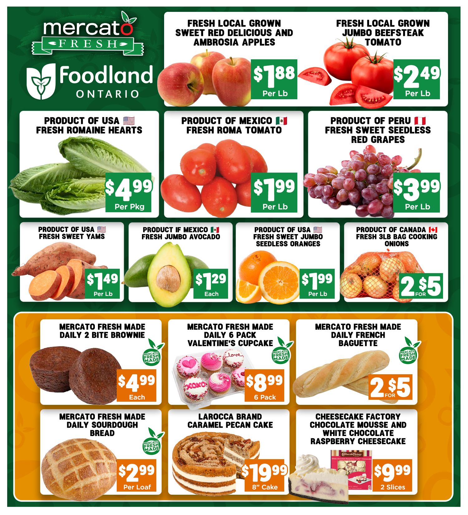 Mercato Fresh weekly flyer specials page 4. Featuring fresh local grown sweet red delicious and Ambrosia apples for $1.88 per lb. Fresh local grown jumbo beefsteak tomatoes for $2.49 per lb. Product of USA fresh Romaine hearts for $4.99 per pkg. Product of Mexico fresh Roma tomato for $7.99 per lb. Product of Peru fresh sweet seedless red grapes for $3.99 per lb. Product of USA fresh sweet yams for $1.49 per lb. Product of Mexico fresh jumbo avocado for $1.29 each. Product of USA fresh sweet jumbo seedless oranges for $1.99 per lb. Product of Canada fresh 3lb bag cooking onions for 2 for $5. Mercato Fresh made daily 2 bite brownie for $4.99 each. Mercato Fresh made daily 6 pack Valentine's cupcakes for $8.99 per 6 pack. Mercato Fresh made daily French baguette for 2 for $5. Mercato Fresh made daily sourdough bread for $2.99 per loaf. Larocca brand caramel pecan cake 8' cake for $19.99. Cheesecake Factory chocolate mousse and white chocolate raspberry cheesecake for $9.99 per 2 slices.