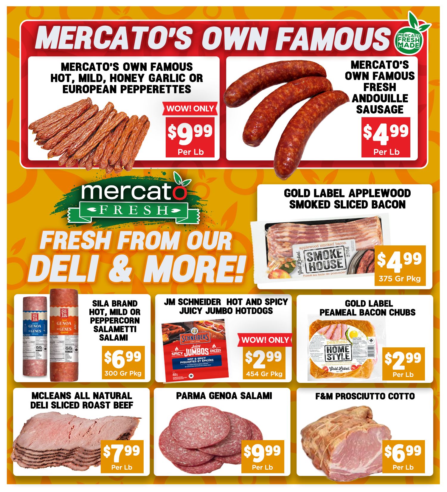 Mercato Fresh weekly flyer specials page 5 features Mercato's Own Famous Hot, Mild, Honey Garlic or European Pepperettes for $9.99 per lb and Mercato's Own Famous Fresh Andouille Sausage for $4.99 per lb. Also featured is Gold Label Applewood Smoked Sliced Bacon for $4.99 per 375g package. Fresh from our deli and more includes Sila Brand Hot, Mild or Peppercorn Salametti Salami for $6.99 per 300g package, JM Schneider Hot and Spicy Juicy Jumbo Hotdogs for $2.99 per 454g package, and Gold Label Peameal Bacon Chubs for $2.99 per lb. Additional deli items include McLeans All Natural Deli Sliced Roast Beef for $7.99 per lb, Parma Genoa Salami for $9.99 per lb, and F&M Prosciutto Cotto for $6.99 per lb.