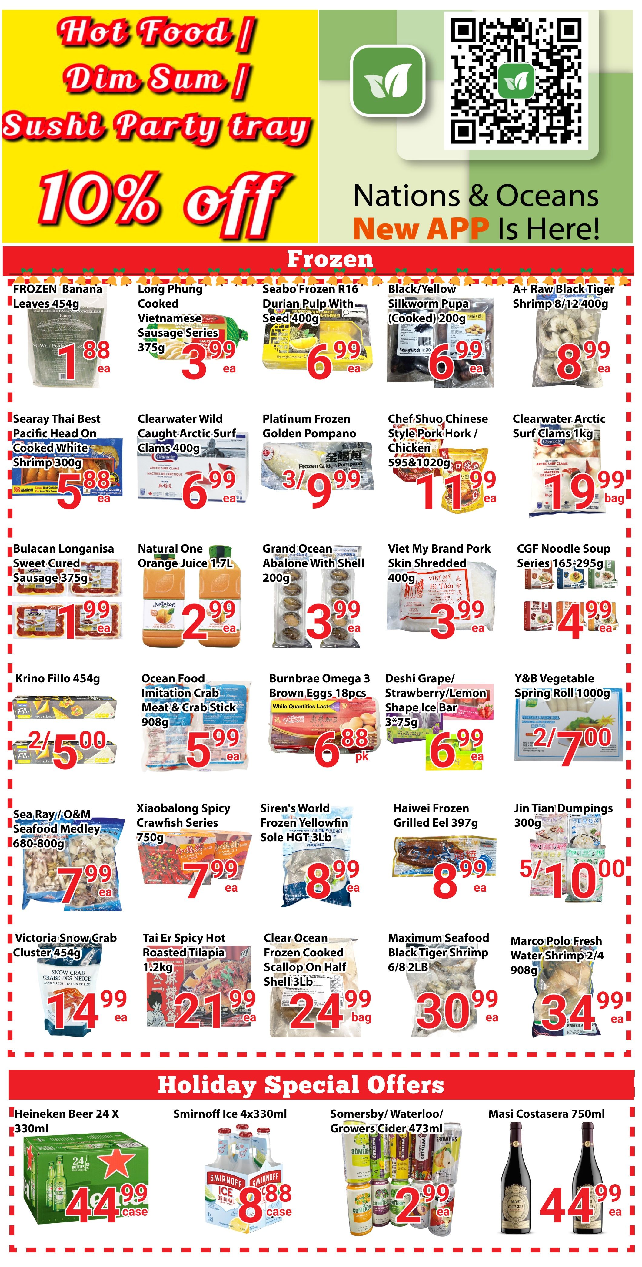 Nations Fresh Foods weekly flyer specials page 2 features Hot Food, Dim Sum, and Sushi Party Tray with 10% off. Frozen Banana Leaves 454g for $1.88, Long Phung Cooked Vietnamese Sausage Series 375g for $3.99, Seabo Frozen R16 Durian Pulp With Seed 400g for $6.99, Black/Yellow Silkworm Pupa (Cooked) 200g for $6.99, and A+ Raw Black Tiger Shrimp 8/12 400g for $8.99. Searay Thai Best Cooked White Shrimp 300g is $5.88. Clearwater Wild Caught Arctic Surf Clams 400g for $6.99. Platinum Frozen Golden Pompano for $3.99. Chef Shuo Chinese Style Pork Hork/Chicken 595 & 1020g for $11.99. Clearwater Arctic Surf Clams 1kg for $19.99. Bulacan Longanisa Sweet Cured Sausage 375g for $1.99. Natural One Orange Juice 1.7L for $2.99. Grand Ocean Abalone With Shell 200g for $3.99. Viet My Brand Pork Skin Shredded 400g for $3.99. CGF Noodle Soup Series 165-295g for $4.99. Krino Fillo 454g is 2 for $5.00. Ocean Food Imitation Crab Meat & Crab Stick 908g for $5.99. Burnbrae Omega 3 Brown Eggs 18pcs for $6.88 per pack. Deshi Grape/Strawberry/Lemon Shape Ice Bar 3*75g for $6.99. Y&B Vegetable Spring Roll 1000g is 2 for $7.00. Sea Ray/O&M Seafood Medley 680-800g for $7.99. Xiaobalong Spicy Crawfish Series 750g for $7.99. Siren's World Frozen Yellowfin Sole HGT 3LB for $7.99. Haiwei Frozen Grilled Eel 397g for $8.99. Jin Tian Dumplings 300g for $5.00 for 5 packs. Victoria Snow Crab Cluster 454g for $14.99. Tai Er Spicy Hot Roasted Tilapia 1.2kg for $21.99. Clear Ocean Frozen Coconut Scallop On Half Shell 3LB for $24.99. Maximum Seafood Black Tiger Shrimp 6/8 2LB for $30.99. Marco Polo Fresh Water Shrimp 2/4 908g for $34.99. Holiday Special Offers include Heineken Beer 24 X 330ml for $44.99 per case, Smirnoff Ice 4x330ml for $8.88 per case, Somersby/Waterloo/Growers Cider 473ml for $2.99 per case, and Masi Costasera 750ml for $44.99 each.