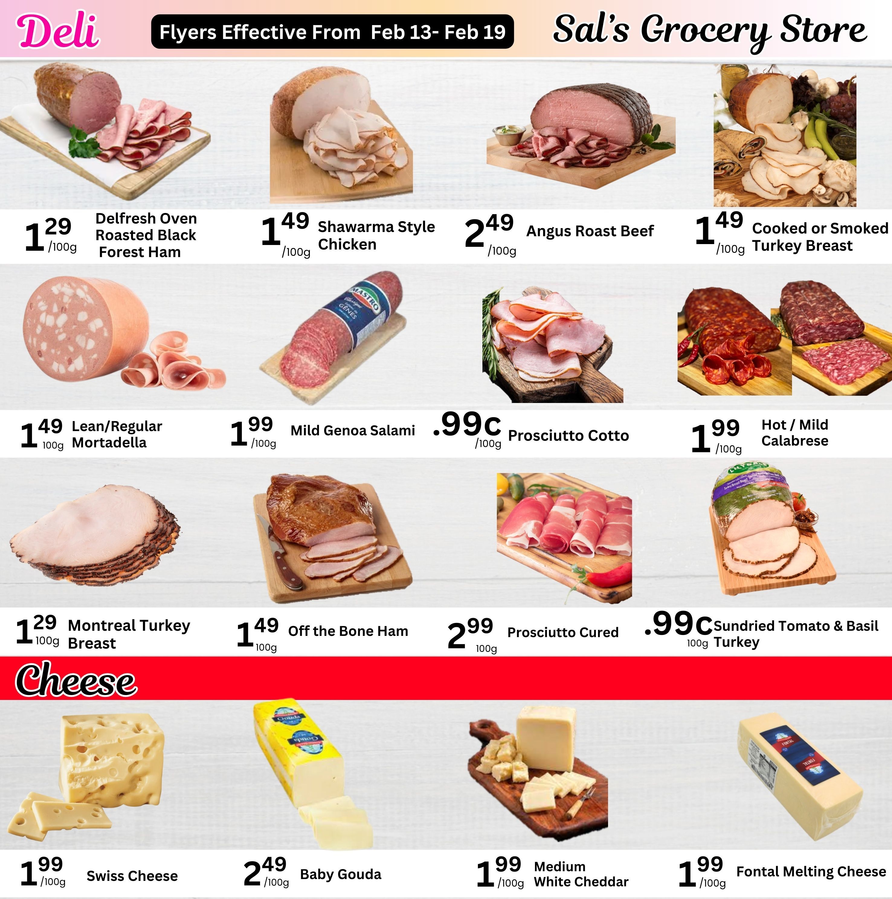 Sal's Grocery Store weekly flyer specials page 4, featuring deli meats and cheeses. Deli items include Delfresh Oven Roasted Black Forest Ham at $1.29/100g, Shawarma Style Chicken at $1.49/100g, Angus Roast Beef at $2.49/100g, and Cooked or Smoked Turkey Breast at $1.49/100g. Also available are Lean/Regular Mortadella for $1.49/100g, Mild Genoa Salami for $0.99c/100g, Prosciutto Cotto for $1.99/100g, and Hot/Mild Calabrese for $1.99/100g. Additional deli selections are Montreal Turkey Breast at $1.29/100g, Off the Bone Ham at $1.49/100g, Prosciutto Cured for $2.99/100g, and Sundried Tomato & Basil 100g Turkey for $0.99c/100g. Cheese options include Swiss Cheese for $1.99/100g, Baby Gouda for $2.49/100g, Medium White Cheddar for $1.99/100g, and Fontal Melting Cheese for $1.99/100g. Flyers effective from February 13-19.