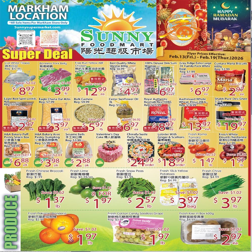 Sunny Foodmart Markham Location Weekly Flyer Specials. This page features a Super Deal section with various products. Highlights include Live White Tilapia for $8.97/lb, Boneless Pork Belly for $3.99/lb, Free Run Yellow ABF Chicken for $12.99/ea, Best Quality White Shrimp 400g for $4.97/ea, and 100% Deluxe Dim Sum Wonton for $6.97/ea. Also featured are Eagle Red Split Lentils for $2.97/lb, Eagle Chana Dal 4lbs for $3.97/lb, Bulk Cashew for $5.97/lb, Cedar Sunflower Oil 3L for $6.97/ea, Royal Authentic Basmati Rice 10lbs for $13.97/ea, Aashirvaad Whole Wheat Flour 20lb for $9.97/ea, and Shakti Pure Desi Ghee 3Lb for $19.97/ea. Bakery items include H&A Bakery Puff Pastry Snack Box for $6.88/pk and H&A Bakery Assorted Pastry Dumpling for $3.98/pk. Other deals are Sesame Balls for $2.88/pk, Valentine's Day Cake for $24.99/ea, Chinafu Sushi Party Tray for $18.99/order, Lobster With Ginger & Scallions for $1.47/lb, Fresh Roma Tomato for $1.97/lb, and Fresh White Dounts Nectarine for $1.97/lb. The Produce section offers Fresh Chinese Broccoli for $1.37/lb, Fresh Lime 8 for $1.97, Fresh Snow Peas for $2.57/lb, Fresh Chive for $3.97/lb, Fresh Pakistan/Mandarin for $1.97/lb, Fresh Cotton Candy Seedless Grape for $1.97/lb, and Fresh Kiwi in Box 600g for $2.97/ea. Flyer prices are effective from Feb. 13 to Feb. 19, 2026.