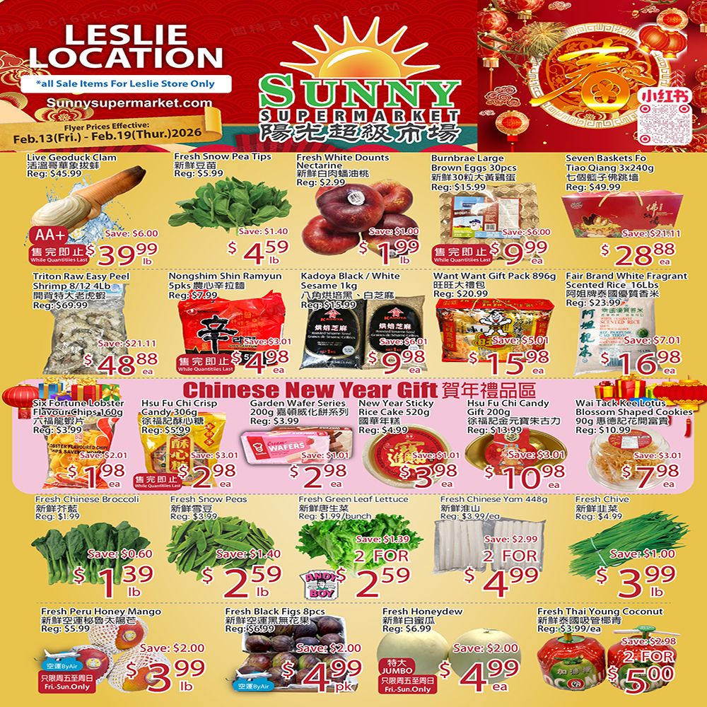 Sunny Supermarket Leslie Location weekly flyer specials from Feb. 13 to Feb. 19, 2026. Featured items include Live Geoduck Clam for $39.99/lb, Fresh Snow Pea Tips for $4.59/lb, Fresh White Dounts Nectarine for $1.99/lb, Burnbrae Large Brown Eggs 30pcs for $9.99/ea, and Seven Baskets Fo Tiao Qiang 3x240g for $28.88/ea. Also on sale are Triton Raw Easy Peel Shrimp 8/12 4LB for $48.88/ea, Nongshim Shin Ramyun 5pks for $7.98/ea, Kadoya Black/White Sesame 1kg for $9.98/ea, Want Gift Pack 896g for $15.98/ea, and Fair Brand White Fragrant Scented Rice 16LBS for $16.98/ea. Chinese New Year gift specials include Garden Wafer Series for $2.98/ea, New Year Sticky Rice Cake 520g for $3.98/ea, Hsu Fu Chi Candy Gift 200g for $10.98/ea, and Wai Tack Kee Lotus Blossom Shaped Cookies 90g for $7.98/ea. Additional produce deals are Fresh Chinese Broccoli for $1.39/lb, Fresh Snow Peas for $2.59/lb, Fresh Green Leaf Lettuce for 2 for $4.99/bunch, Fresh Chinese Yam 448g for $4.99/ea, and Fresh Chive for $3.99/lb. Other items include Fresh Peru Honey Mango for $3.99/lb, Fresh Black Figs 8pcs for $4.99/pk, Fresh Honeydew for $4.99/ea, and Fresh Thai Young Coconut for 2 for $5.00. Jumbo size items are also available.