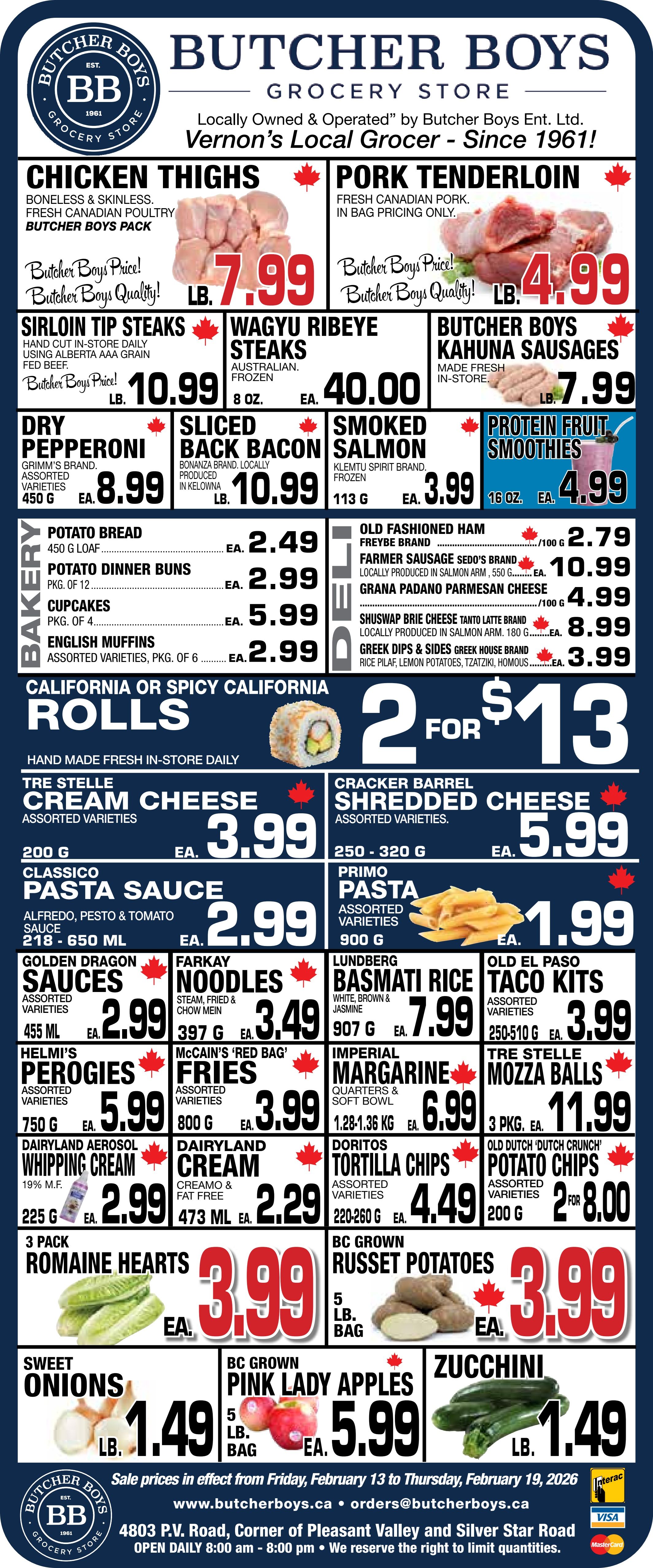 Butcher Boys flyer featuring weekly specials valid from February 13 to February 19, 2026. The flyer highlights fresh Canadian poultry and pork. Boneless and skinless Chicken Thighs are $7.99 per lb. Fresh Canadian Pork Tenderloin is $4.99 per lb. Hand-cut Sirloin Tip Steaks are $10.99 per lb. Australian frozen Wagyu Ribeye Steaks are $40.00 for 8 oz. Butcher Boys Kahuna Sausages, made fresh in-store, are $7.99 per lb. The deli section includes Grimm's Dry Pepperoni, assorted varieties, 450 g for $8.99 each. Bonanza brand Sliced Back Bacon, locally produced in Kelowna, is $10.99 per lb. Klemtu Spirit brand frozen Smoked Salmon, 113 g, is $3.99 each. Protein Fruit Smoothies, 16 oz, are $4.99 each. Freybe Old Fashioned Ham is $2.79 per 100 g. Sedo's brand Farmer Sausage, locally produced in Salmon Arm, 550 g, is $10.99 each. Grana Padano Parmesan Cheese is $4.99 per 100 g. Tanto Latte brand Shuswap Brie Cheese, locally produced in Salmon Arm, 180 g, is $8.99 each. Greek House brand Greek Dips & Sides, including rice pilaf, lemon potatoes, tzatziki, and houmous, are $3.99 each. The bakery section offers Potato Bread, 450 g loaf, for $2.49 each. Potato Dinner Buns, pkg. of 12, are $2.99 each. Cupcakes, pkg. of 4, are $5.99 each. English Muffins, assorted varieties, pkg. of 6, are $2.99 each. Fresh, hand-made in-store daily California or Spicy California Rolls are 2 for $13. Other grocery deals include Tre Stelle Cream Cheese, assorted varieties, 200 g, for $3.99 each. Cracker Barrel Shredded Cheese, assorted varieties, 250-320 g, is $5.99 each. Classico Pasta Sauce (Alfredo, Pesto & Tomato), 218-650 ml, is $2.99 each. Primo Pasta, assorted varieties, 900 g, is $1.99 each. Golden Dragon Sauces, assorted varieties, 455 ml, are $2.99 each. Farkay Noodles (steam, fried & chow mein), 397 g, are $3.49 each. Lundberg Basmati Rice (white, brown & jasmine), 907 g, is $7.99 each. Old El Paso Taco Kits, assorted varieties, 250-510 g, are $3.99 each. Helmi's Perogies, assorted varieties, 750 g, are $5.99 each. McCain's 'Red Bag' Fries, assorted varieties, 800 g, are $3.99 each. Imperial Margarine (quarters & soft bowl), 1.28-1.36 kg, is $6.99 each. Tre Stelle Mozza Balls, 3 pkg., are $11.99 each. Dairyland Aerosol Whipping Cream, 19% M.F., 225 g, is $2.99 each. Dairyland Cream (Creamo & fat free), 473 ml, is $2.29 each. Doritos Tortilla Chips, assorted varieties, 220-260 g, are $4.49 each. Old Dutch 'Dutch Crunch' Potato Chips, assorted varieties, 200 g, are 2 for $8.00. Produce specials feature 3 Pack Romaine Hearts for $3.99 each. BC Grown Russet Potatoes, 5 lb bag, are $3.99 each. Sweet Onions are $1.49 per lb. BC Grown Pink Lady Apples, 5 lb bag, are $5.99 each. Zucchini is $1.49 per lb. The flyer footer indicates sale prices are valid from Friday, February 13 to Thursday, February 19, 2026. Butcher Boys is located at 4803 P.V. Road, Corner of Pleasant Valley and Silver Star Road, open daily 8:00 am - 8:00 pm. They accept Interac, Visa, and Mastercard.