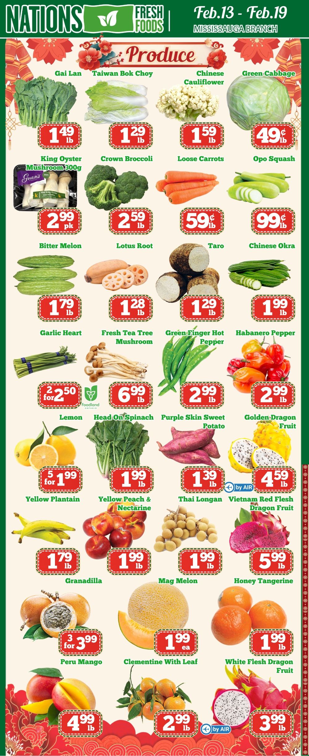Nations Fresh Foods flyer specials for Feb. 13 - Feb. 19 at the Mississauga Branch. Featured produce includes Gai Lan for $1.49 lb, Taiwan Bok Choy for $1.29 lb, Chinese Cauliflower for $1.59 lb, and Green Cabbage for $0.49 lb. Also available are King Oyster Mushroom 300g pk for $2.99, Crown Broccoli for $2.59 lb, Loose Carrots for $0.59 lb, and Opo Squash for $0.99 lb. Other produce includes Bitter Melon for $2.99 pk, Lotus Root for $2.59 lb, Taro for $1.28 lb, and Chinese Okra for $1.99 lb. Additional items are Garlic Heart for $1.79 lb, Fresh Tea Tree Mushroom for $1.29 lb, Green Finger Hot Pepper for $1.99 lb, and Habanero Pepper for $2.99 lb. Special offers include 2 for $2.50 Lemon, Head On Spinach for $6.99 lb, Purple Skin Sweet Potato for $2.99 lb, and Golden Dragon Fruit for $2.99 lb. Also on sale are Yellow Plantain 5 for $1.99, Yellow Peach & Nectarine for $1.99 lb, Thai Longan for $1.39 lb, and Vietnam Red Flesh Dragon Fruit for $4.59 lb. Other fruits and vegetables include Granadilla for $1.79 lb, Mag Melon for $1.99 lb, Honey Tangerine for $1.99 lb, Peru Mango 3 for $3.99, Clementine With Leaf for $1.99 ea, White Flesh Dragon Fruit for $1.99 lb, and a special on Dragon Fruit for $3.99 lb.