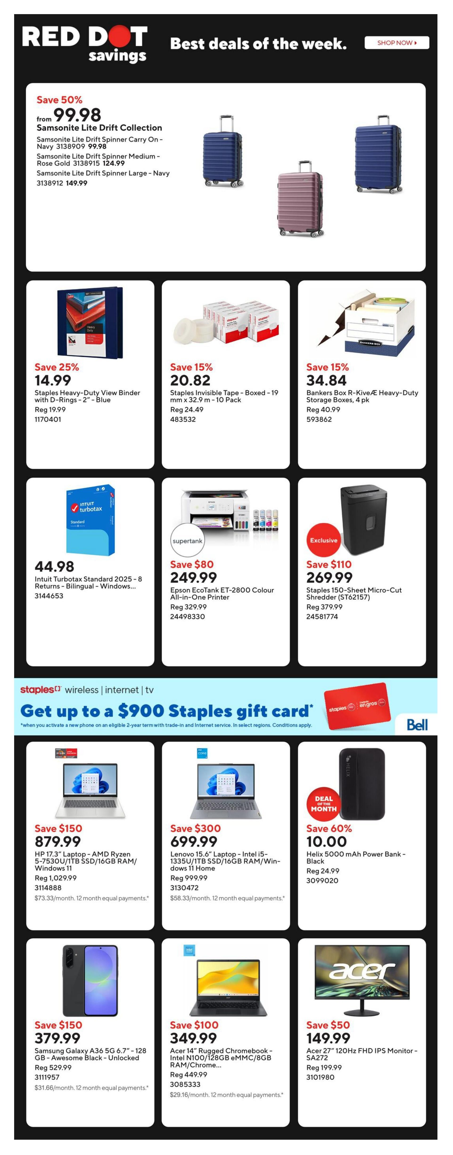 Staples Weekly Flyer Specials, Page 2. Featuring 'Red Dot Savings' with deals of the week. Save 50% on Samsonite Lite Drift Collection luggage, starting at $99.98 for the carry-on, with medium and large sizes also available. Save 25% on Staples Heavy-Duty View Binders at $14.99. Save 15% on Staples Invisible Tape, 19 pack for $20.82, and on Bankers Box R-Kive Heavy-Duty Storage Boxes, 4 pack for $34.84. Intuit Turbotax Standard 2025 is on sale for $44.98. Save $80 on the Epson EcoTank ET-2800 Colour All-in-One Printer, now $249.99. Save $110 on the Staples 150-Sheet Micro-Cut Shredder for $269.99. Special offer: Get up to a $900 Staples gift card with activation of a new phone on an eligible 2-year term with trade-in and internet service, in select regions. Deals include: Save $150 on HP 17.3' Laptop with AMD Ryzen 5, 1TB SSD, 16GB RAM, Windows 11 for $879.99. Save $300 on Lenovo 15.6' Laptop with Intel i5, 1TB SSD, 16GB RAM, Windows 11 Home for $699.99. Deal of the Month: Save 60% on Helix 5000 mAh Power Bank - Black for $10.00. Save $150 on Samsung Galaxy A36 5G 6.7' - 128 GB - Awesome Black - Unlocked for $379.99. Save $100 on Acer 14' Rugged Chromebook with Intel N100/128GB eMMC/8GB RAM/Chrome for $349.99. Save $50 on Acer 27' 120Hz FHD IPS Monitor - SA272 for $149.99.
