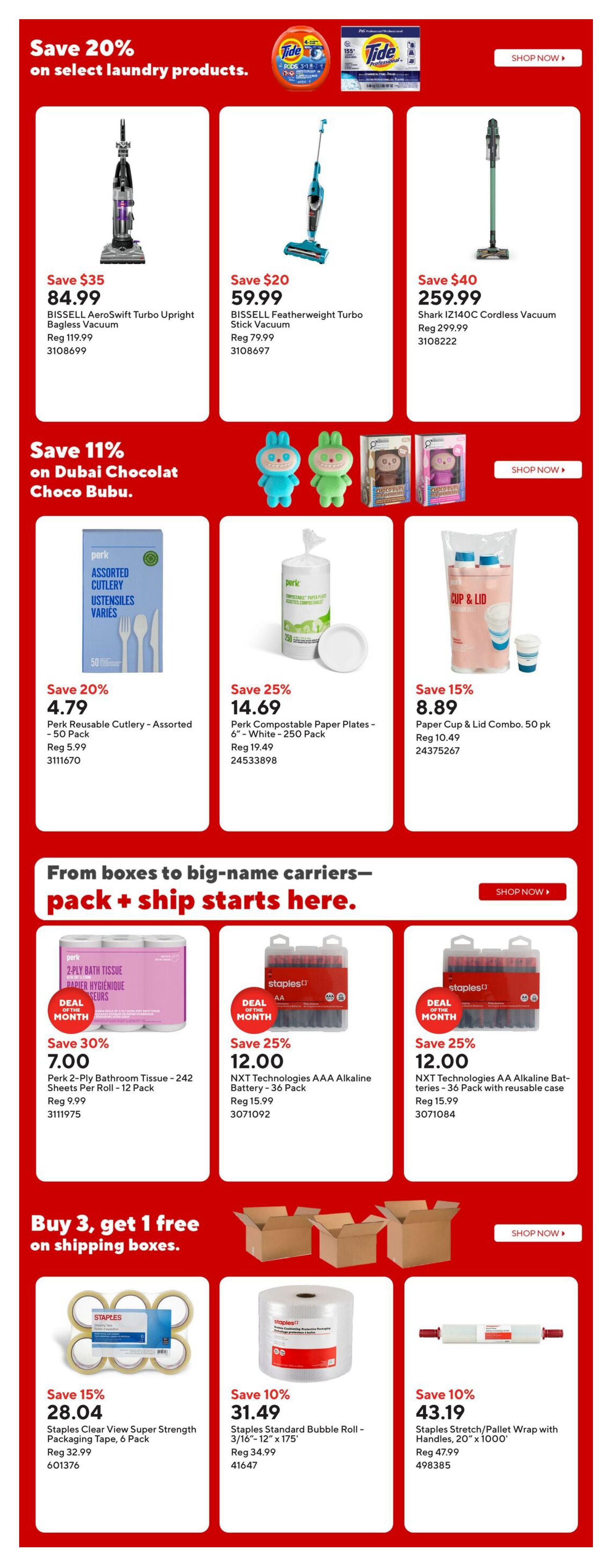 Staples weekly flyer specials page 16. Save 20% on select laundry products. Features Bissell AeroSwift Turbo Upright Bagless Vacuum for $84.99 (save $35), Bissell Featherweight Turbo Stick Vacuum for $59.99 (save $20), and Shark IZ140C Cordless Vacuum for $259.99 (save $40). Save 11% on Dubai Chocolat Choco Bubu toys. Also available are Perk Reusable Cutlery - Assorted, 50 Pack for $4.79 (save 20%), Perk Compostable Paper Plates, 6' - White - 250 Pack for $14.69 (save 25%), and Paper Cup & Lid Combo, 50 pk for $8.89 (save 15%). From boxes to big-name carriers, pack + ship starts here. Deals of the month include Perk 2-Ply Bathroom Tissue - 242 Sheets Per Roll - 12 Pack for $7.00 (save 30%), NXT Technologies AA Alkaline Battery - 36 Pack for $12.00 (save 25%), and NXT Technologies AAA Alkaline Battery - 36 Pack with reusable case for $12.00 (save 25%). Buy 3, get 1 free on shipping boxes. Staples Clear View Super Strength Packaging Tape, 6 Pack is on sale for $28.04 (save 15%). Staples Standard Bubble Roll - 3/16' - 12' x 175' is $31.49 (save 10%). Staples Stretch/Pallet Wrap with Handles, 20' x 1000' is $43.19 (save 10%).