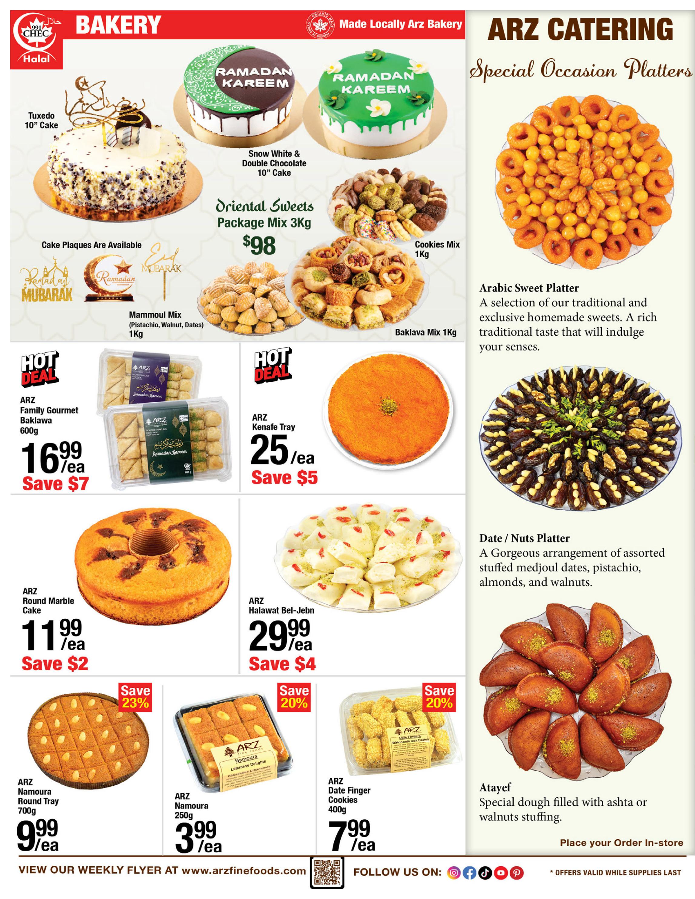 ARZ Fine Foods Weekly Flyer Specials Page 2: Features a variety of bakery items and special occasion platters. Highlights include Tuxedo 10' Cake, Snow White & Double Chocolate 10' Cake, Ramadan Kareem cakes, Oriental Sweets Package Mix 3Kg for $98, Cookies Mix 1Kg, Baklava Mix 1Kg, Mammoul Mix (Pistachio, Walnut, Dates) 1Kg. Hot Deals: ARZ Family Gourmet Baklava 600g for $16.99, Save $7; ARZ Kenafe Tray for $25.99, Save $5. Other bakery items: ARZ Round Marble Cake for $11.99, Save $2; ARZ Halawat Bel-Jebn for $29.99, Save $4. ARZ Namoura Round Tray 700g for $9.99, Save 23%; ARZ Namoura 250g for $3.99; ARZ Date Finger Cookies 400g for $7.99, Save 20%. Also featured are Arabic Sweet Platters and Date/Nuts Platters with stuffed medjoul dates, pistachios, almonds, and walnuts. Atayef, special dough filled with ashta or walnuts stuffing, is available for in-store order. Visit www.arzfinefoods.com for more.