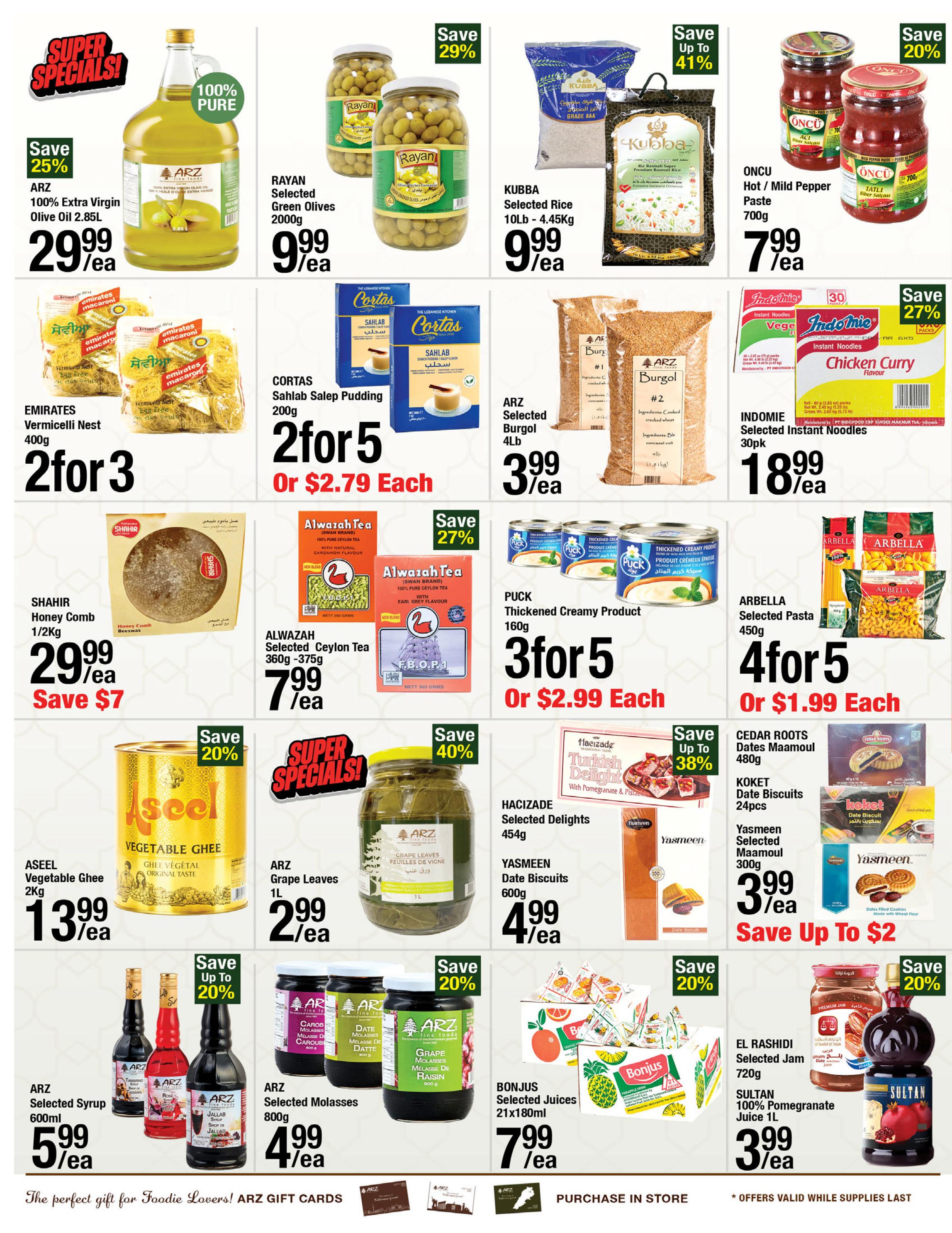 ARZ Fine Foods weekly flyer specials page 4. Featuring Super Specials: ARZ 100% Extra Virgin Olive Oil 2.85L for $29.99, save 25%. Rayan Selected Green Olives 2000g for $9.99. Kubba Selected Rice 10lb - 4.45kg for $9.99, save up to 41%. Oncu Hot/Mild Pepper Paste 700g for $7.99, save 20%. Emirates Vermicelli Nest 400g is 2 for $3. Cortas Sahlab Pudding 200g is $2.79 each. ARZ Selected Burgol 4lb for $3.99. Indomie Selected Instant Noodles 30pk for $18.99, save 27%. Shahir Honey Comb 1/2kg for $29.99, save $7. Alwazah Selected Ceylon Tea 360g - 375g for $7.99. Puck Thickened Creamy Product 160g is 3 for $5 or $2.99 each. Arbella Selected Pasta 450g is 4 for $5 or $1.99 each. Aseel Vegetable Ghee 2kg for $13.99, save 20%. ARZ Grape Leaves 1L for $2.99, save 40%. Hacizade Selected Delights 454g. Yasmeen Date Biscuits 600g for $4.99. Cedar Roots Dates Maamoul 480g. Koket Date Biscuits 24pcs. Yasmeen Selected Maamoul 300g for $3.99. ARZ Selected Syrup 600ml for $5.99, save up to 20%. ARZ Selected Molasses 800g for $4.99. Bonjus Selected Juices 21x180ml for $7.99. El Rashidi Selected Jam 720g. Sultan 100% Pomegranate Juice 1L for $3.99, save 20%.