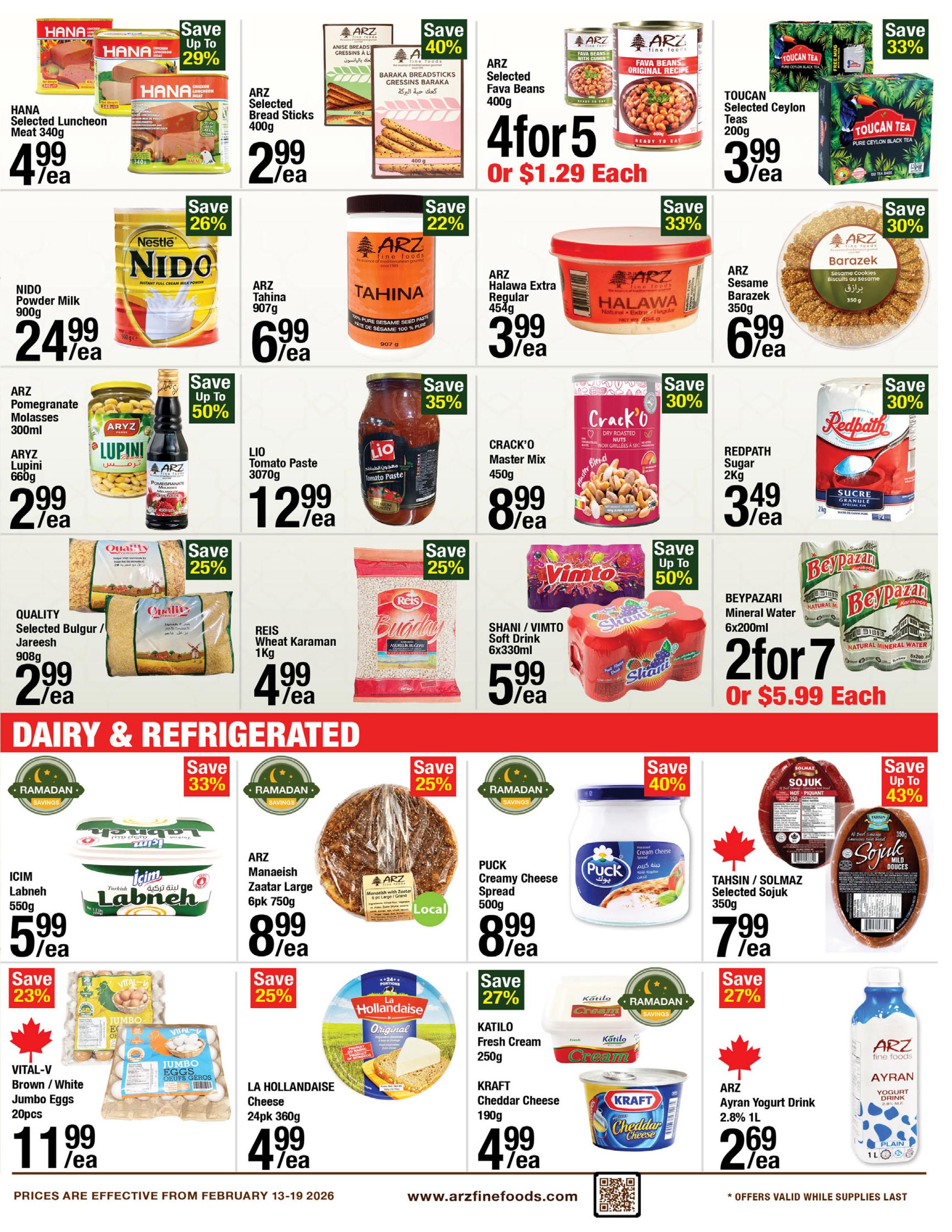 ARZ Fine Foods weekly flyer specials page 5 features a variety of grocery items. Save up to 29% on HANA Selected Luncheon Meat 340g for $4.99/ea. ARZ Selected Bread Sticks 400g are $2.99/ea, with a save 40% offer on ARZ Anise Breads Gressins A L'Anis. Toucan Selected Ceylon Teas 200g are 3 for $3.99, save 33%. NIDO Powder Milk 900g is $24.99/ea, save 26%. ARZ Tahini 907g is $6.99/ea, save 22%. ARZ Halawa Extra Regular 454g is $3.99/ea, save 33%. ARZ Barazek Sesame Cookies 350g are $6.99/ea, save 30%. ARZ Pomegranate Molasses 300ml and ARYZ Lupini 660g are $2.99/ea, save up to 50%. LIO Tomato Paste 3070g is $12.99/ea, save 35%. CRACK'O Master Mix 450g is $8.99/ea. REDPATH Sugar 2kg is 3 for $3.49, save 30%. QUALITY Selected Bulgur / Jareesh 908g is $2.99/ea, save 25%. REIS Wheat Karamani 1kg is $4.99/ea. SHANI / VIMTO Soft Drink 6x330ml is $5.99/ea. BEYPAZARI Mineral Water 6x200ml is 2 for $7 or $5.99 each. Dairy & Refrigerated section includes ICIM Labneh 550g for $5.99/ea, save 33%. ARZ Manaeish Zaatar Large 6pk 750g is $8.99/ea, save 25%. PUCK Creamy Cheese Spread 500g is $8.99/ea, save 40%. TAHSI / SOLMAZ Selected Sojuk 350g is $7.99/ea, save up to 43%. VITAL-V Brown / White Jumbo Eggs 20pcs are $11.99/ea, save 23%. LA HOLLANDAISE Cheese 24pk 360g is $4.99/ea, save 25%. KATILO Fresh Cream 250g is $2.99/ea, save 27%. KRAFT Cheddar Cheese 190g is $4.99/ea. ARZ Ayran Yogurt Drink 2.8% 1L is $2.69/ea. Offers are valid from February 13-19, 2026, while supplies last.
