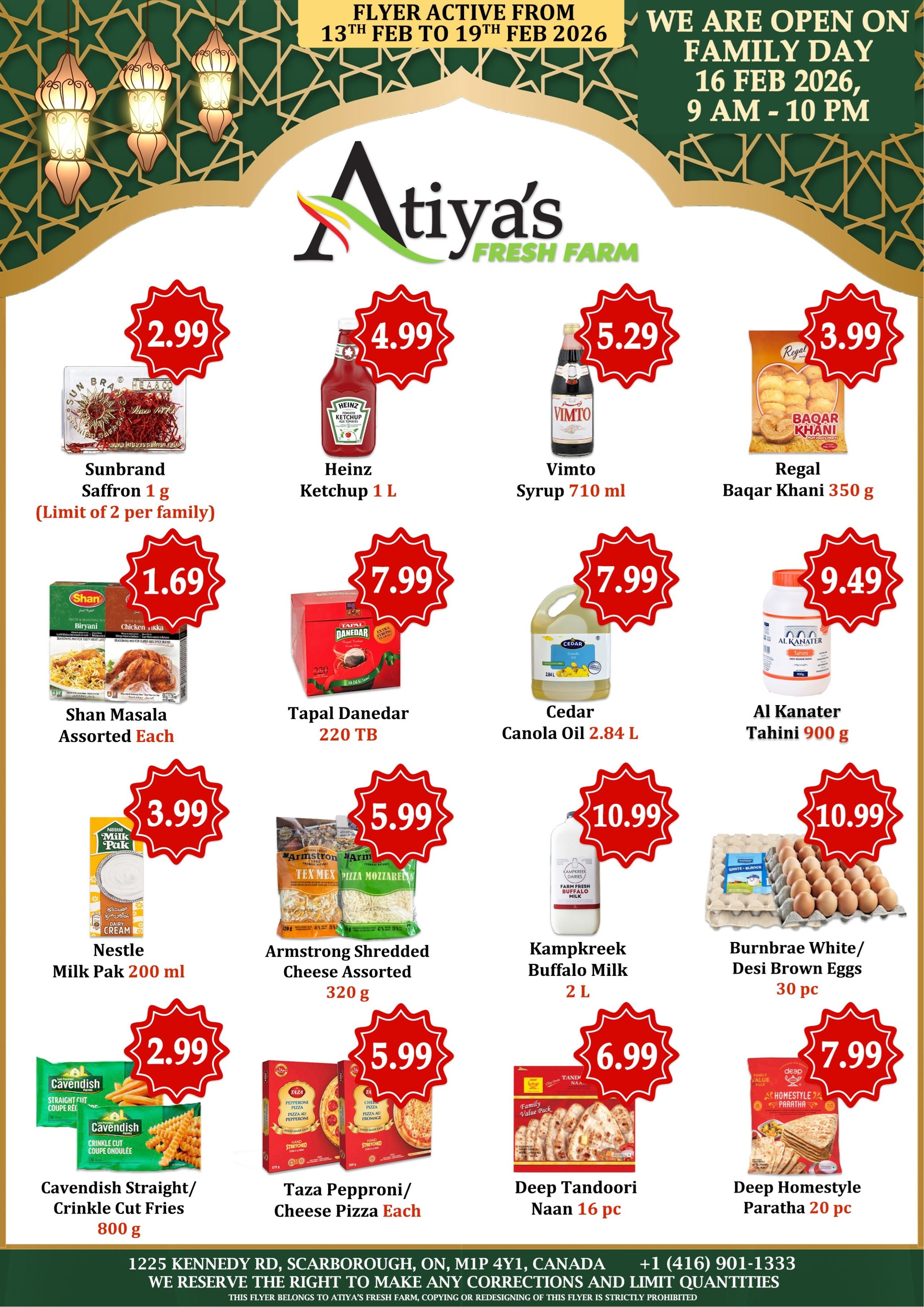 Atiyas Fresh Farm weekly flyer specials, valid from February 13th to February 19th, 2026. Page 2 features Sunbrand Saffron 1g for $2.99 (limit 2 per family), Heinz Ketchup 1L for $4.99, Vimto Syrup 710 mL for $5.29, and Regal Baqar Khani 350g for $3.99. Also available are Shan Masala Assorted Each for $1.69, Tapal Danedar 220 TB for $7.99, Cedar Canola Oil 2.84 L for $7.99, and Al Kanater Tahini 900g for $9.49. Additional deals include Nestle Milk Pak 200 ml for $3.99, Armstrong Shredded Cheese Assorted 320g for $5.99, Kampkreek Buffalo Milk 2L for $10.99, and Burnbrae White/Desi Brown Eggs 30 pc for $10.99. On the bottom row, find Cavendish Straight/Crinkle Cut Fries 800g for $2.99, Taza Pepproni/Cheese Pizza Each for $5.99, Deep Tandoori Naan 16 pc for $6.99, and Deep Homestyle Paratha 20 pc for $7.99. The store is open on Family Day, February 16th, 2026, from 9 AM to 10 PM. Located at 1225 Kennedy Rd, Scarborough, ON, M1P 4Y1, Canada. Contact number is +1 (416) 901-1333.
