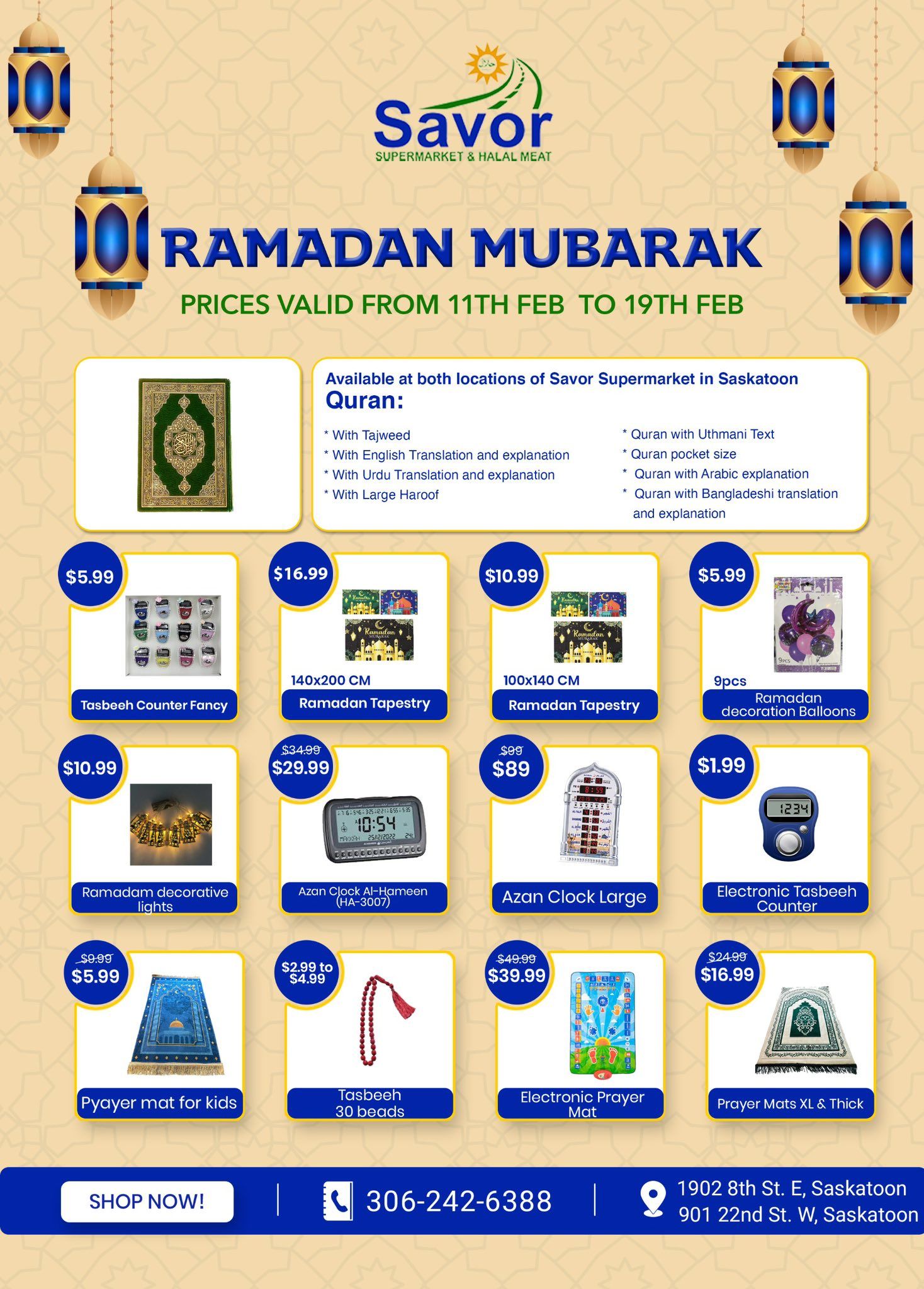 Savor Supermarket & Halal Meat Ramadan Mubarak specials flyer, valid February 11th to February 19th. Featuring various Islamic items including Qurans with different translations and explanations, available at both Saskatoon locations. Products on sale include: Tasbeeh Counter Fancy for $5.99, 140x200 CM Ramadan Tapestry for $16.99, 100x140 CM Ramadan Tapestry for $10.99, 9pcs Ramadan decoration Balloons for $5.99, Ramadan decorative lights for $10.99, Azan Clock Al-Hameen (HA-3007) on sale from $34.99 to $29.99, Azan Clock Large for $89 (originally $99), Electronic Tasbeeh Counter for $1.99, Pyayer mat for kids for $5.99 (originally $9.99), Tasbeeh with 30 beads for $2.99 to $4.99, Electronic Prayer Mat for $39.99 (originally $49.99), and Prayer Mats XL & Thick for $16.99 (originally $24.99). The flyer also provides a 'Shop Now!' button and contact information including phone number 306-242-6388 and addresses for two Saskatoon locations: 1902 8th St. E and 901 22nd St. W.