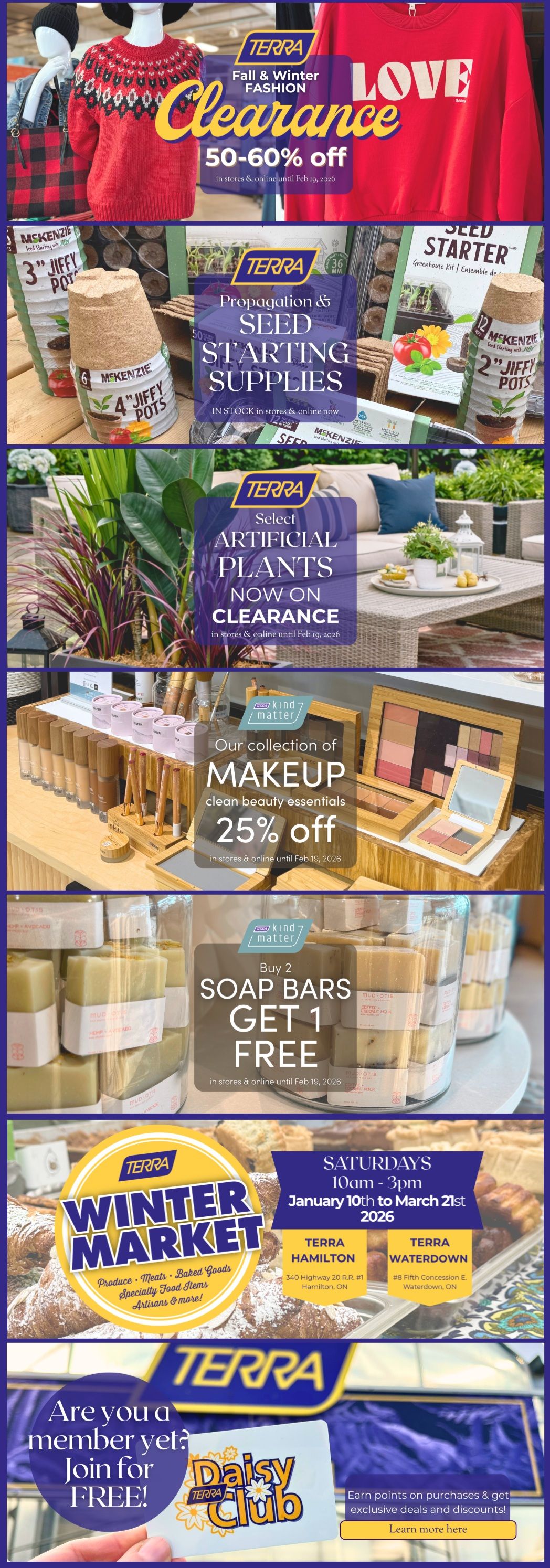 TERRA Fall & Winter Fashion Clearance with 50-60% off select items in stores and online until February 19, 2026. Featured are red sweaters and plaid items. Also, find Propagation & Seed Starting Supplies, including McKenzie 3' Jiffy Pots and seed starter kits, in stock and online. Select Artificial Plants are now on clearance until February 19, 2026. TERRA Kind Matter offers a collection of makeup clean beauty essentials at 25% off in stores and online until February 19, 2026. Buy 2 Soap Bars and Get 1 Free, available in stores and online until February 19, 2026. TERRA Winter Market runs Saturdays from 10am to 3pm, January 10th to March 21st, 2026, featuring produce, baked goods, specialty food items, artisans, and more at TERRA Hamilton and TERRA Waterdown locations. Join the TERRA Daisy Club for free to earn points and get exclusive deals and discounts.