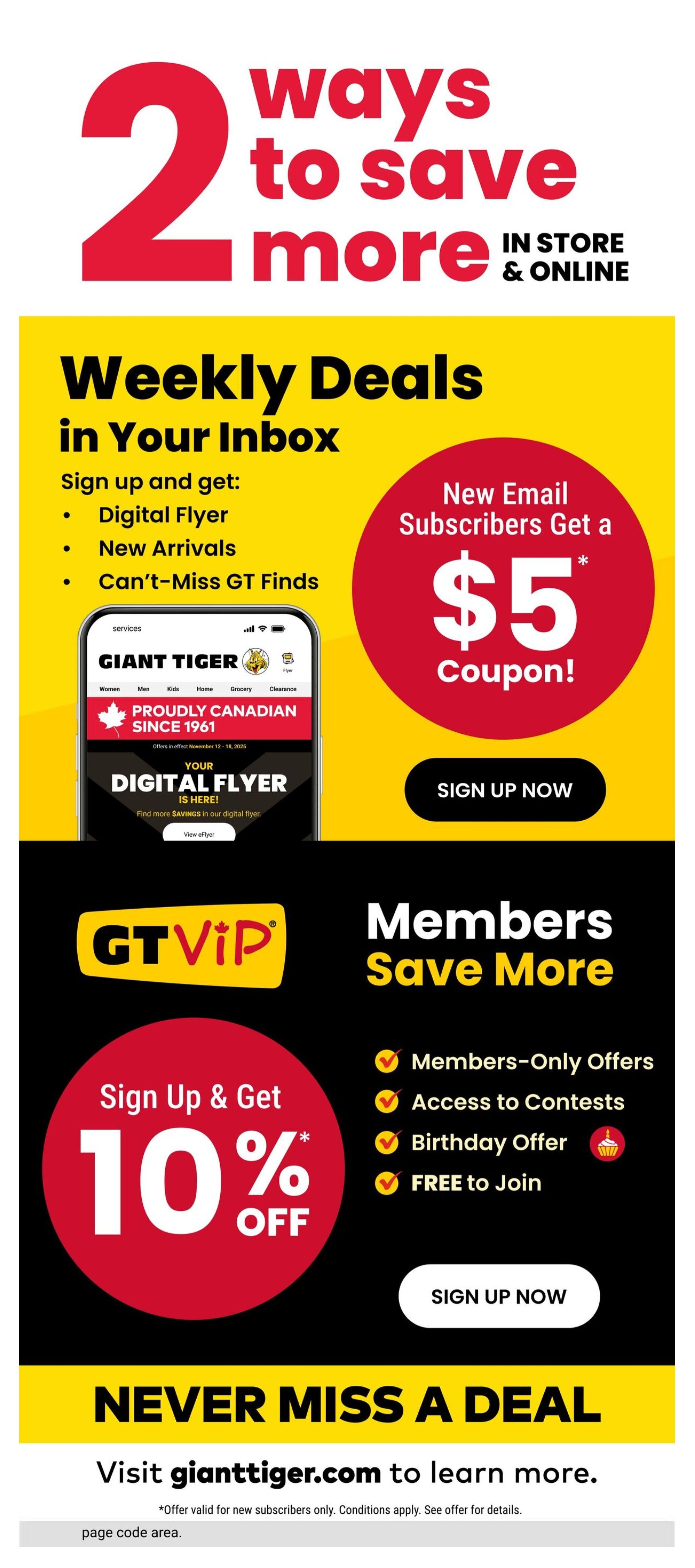 Giant Tiger flyer page 13 highlights two ways to save more in store and online. Sign up for weekly deals in your inbox to receive a digital flyer, new arrivals, and can't-miss GT finds. New email subscribers get a $5 coupon. Sign up now. The GT VIP program offers members-only deals, access to contests, a birthday offer, and is free to join. Sign up and get 10% off. Visit gianttiger.com to learn more. Offer valid for new subscribers only. Conditions apply. See offer for details.