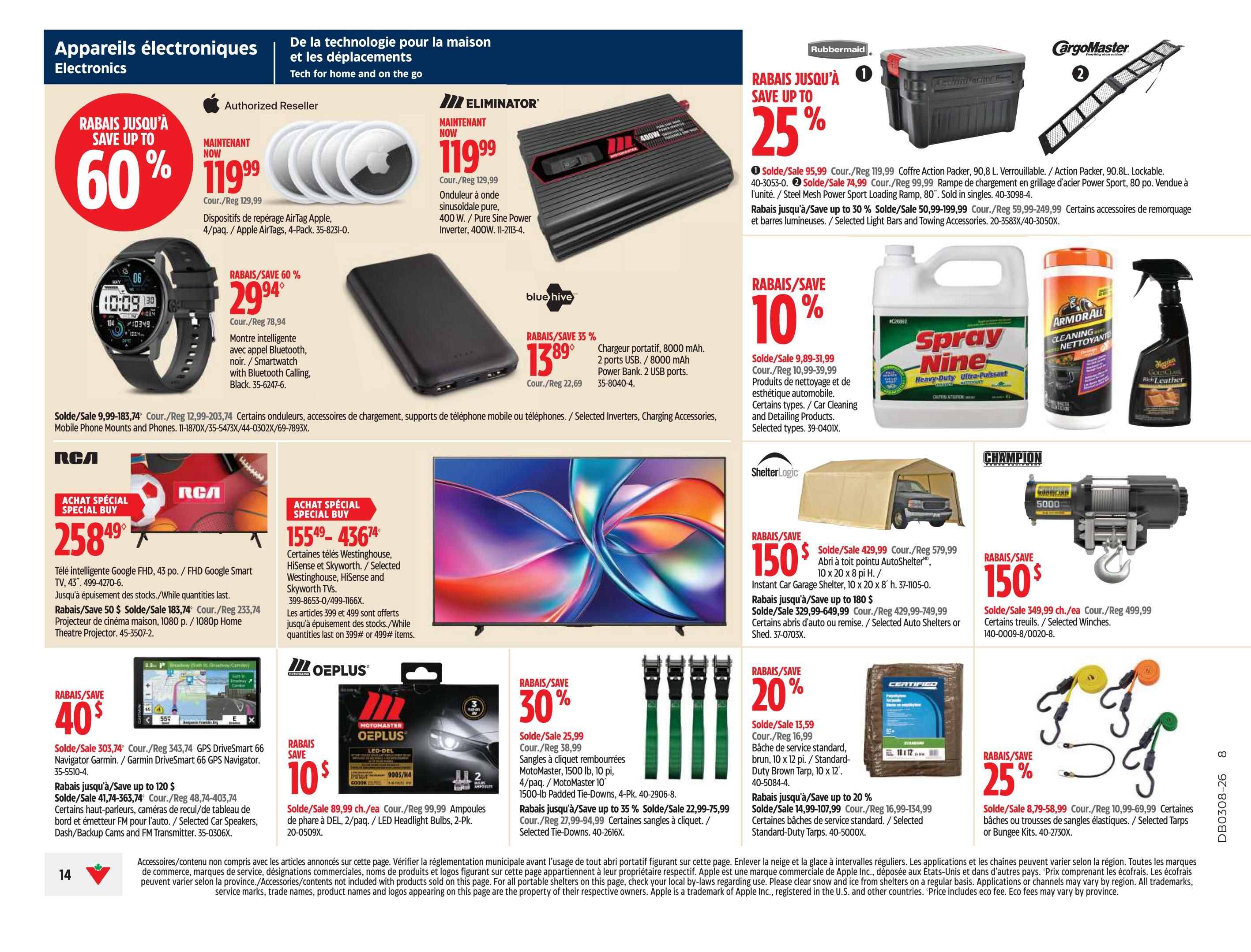 Canadian Tire weekly flyer specials, page 14. Save up to 60% on Apple AirTags, 4-pack, now $119.99. Save 60% on a smartwatch with Bluetooth calling, now $29.94. Eliminator 400W Pure Sine Power Inverter on sale for $119.99. Rubbermaid Action Packer, 90.8L, lockable, on sale for $95.99. CargoMaster Steel Mesh Power Sport Loading Ramp, 80', on sale for $74.99. Save up to 25% on selected light bars and towing accessories. Blue Hive 8000 mAh portable power bank, 2 USB ports, on sale for $13.89. Spray Nine Heavy-Duty Ultra-Polish cleaner on sale for $9.89. Armor All Cleaning and Detailing Products on sale for $10.99. Meguiar's Gold Class Rich Leather cleaner on sale for $16.99. RCA 43' FHD Google Smart TV on special buy for $258.49. Save $50 on a 1080p Home Theatre Projector, now $183.74. Westinghouse, HiSense and Skyworth TVs on sale. Save up to 35% on selected tie-downs, now $22.99. Champion Power Equipment 5000 lb winch on sale for $349.99. ShelterLogic Instant Car Garage Shelter, 10 x 20 x 8 ft, on sale for $429.99. Save up to 180$ on selected auto shelters or sheds. Motomaster OEplus LED Headlight Bulbs, 2-pack, on sale for $89.99. Garmin DriveSmart 66 GPS Navigator on sale for $303.74. Save up to 20% on selected tarps, now $13.59. Save up to 20% on bungee kits, now $8.79.