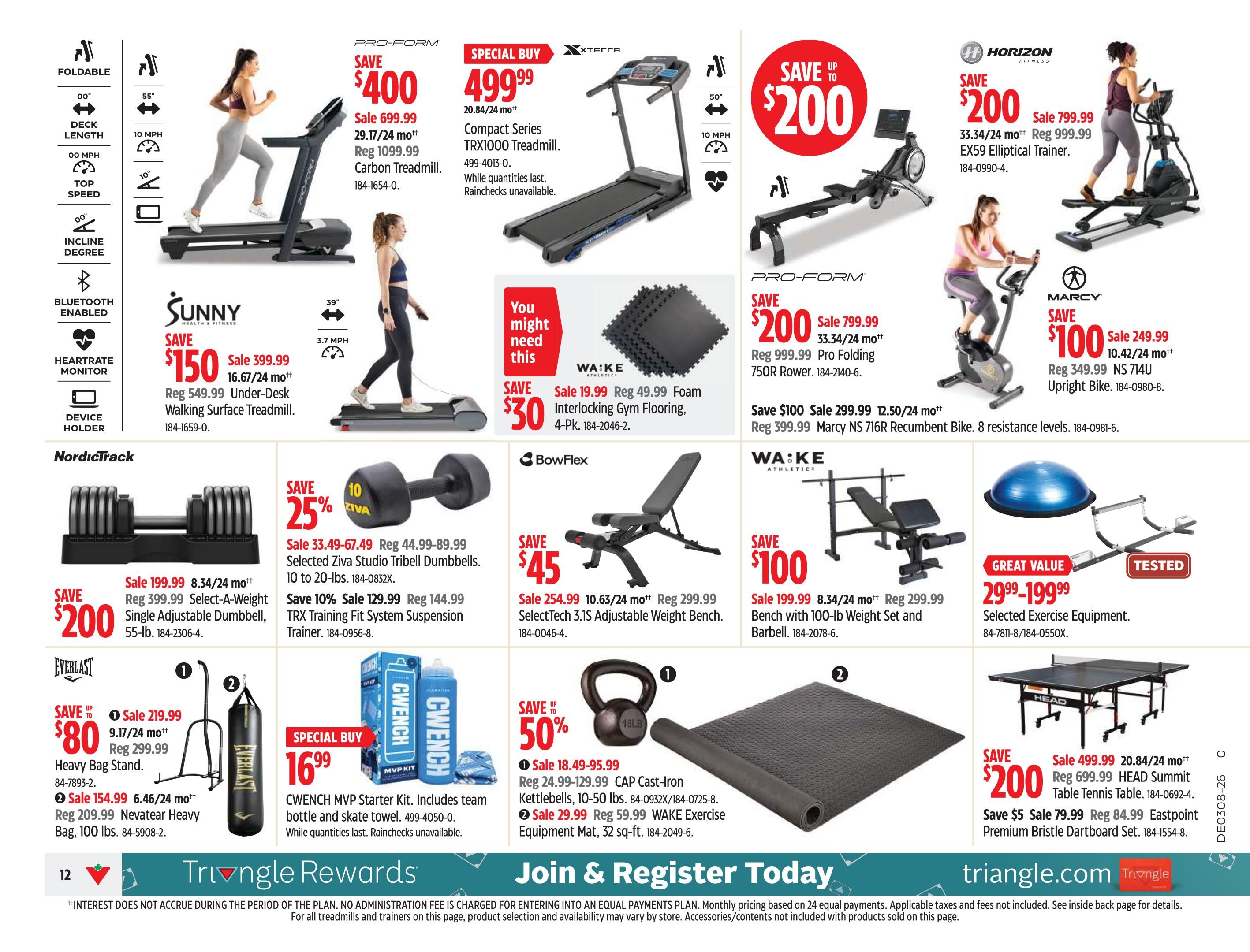Canadian Tire Atlantic Canada weekly flyer specials, page 12. Features a variety of fitness equipment. Save $400 on the ProForm Carbon Treadmill, now sale priced at $299.99 (29.17/24 mo++). Special Buy: XTERRA Compact Series TRX1000 Treadmill for $499.99 (20.84/24 mo++), while quantities last. Save up to $200 on the Horizon Fitness EX59 Elliptical Trainer, on sale for $799.99 (33.34/24 mo++), regular $999.99. Save $150 on the Sunny Health & Fitness Under-Desk Walking Surface Treadmill, sale $399.99 (16.67/24 mo++), regular $549.99. Save $200 on the ProForm Pro Folding 750R Rower, sale $799.99 (33.34/24 mo++), regular $999.99. Save $100 on the Marcy NS 716R Recumbent Bike, sale $299.99 (12.50/24 mo++), regular $399.99. Save $200 on the NordicTrack Select-A-Weight Single Adjustable Dumbbell, 55-lb, sale $199.99 (8.34/24 mo++), regular $399.99. Save 25% on Selected Ziva Studio Tribell Dumbbells, 10 to 20-lbs, sale $33.49-$67.49, regular $44.99-$89.99. Save 10% on the TRX Training Fit System Suspension Trainer, sale $129.99, regular $144.99. Save $45 on the BowFlex SelectTech 3.1S Adjustable Weight Bench, sale $254.99 (10.63/24 mo++), regular $299.99. Save $100 on a Bench with 100-lb Weight Set and Barbell, sale $199.99 (8.34/24 mo++), regular $299.99. Save up to $80 on Everlast equipment: Heavy Bag Stand for $219.99 (9.17/24 mo++) or Nevatear Heavy Bag, 100 lbs, for $154.99 (6.46/24 mo++). Special Buy: CWENCH MVP Starter Kit for $16.99, includes team bottle and skate towel. Save up to 50% on WA:KE Athletics: Cast-Iron Kettlebells, 10-50 lbs, sale $18.49-$95.99, regular $24.99-$129.99, or Exercise Equipment Mat, 32 sq-ft, sale $29.99, regular $59.99. Save $200 on the HEAD Summit Table Tennis Table, sale $499.99 (20.84/24 mo++), regular $699.99. Save $5 on the Eastpoint Premium Bristle Dartboard Set, sale $79.99, regular $84.99.99. Great Value: Selected Exercise Equipment for $29.99-$199.99. Also features WA:KE Interlocking Gym Flooring, 4-Pk, for $30, regular $49.99.