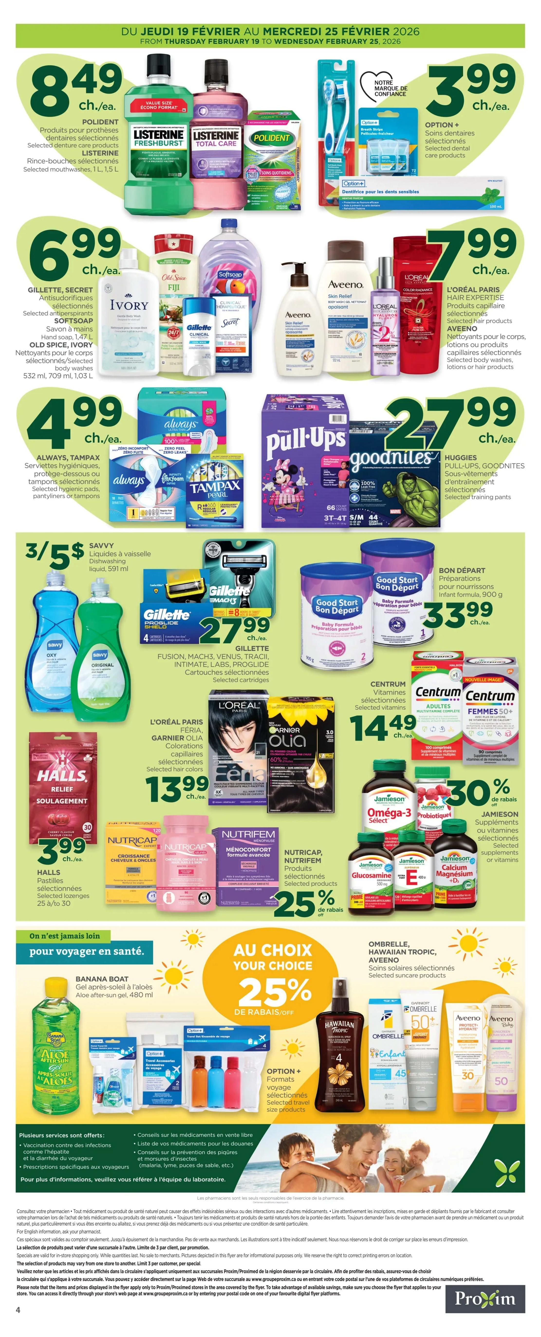 Proxim Weekly Flyer Specials, Page 4. Featured products include Polident denture care products and Listerine mouthwashes for $8.49 each. Gillette, Secret antiperspirants, Softsoap hand soap, Old Spice and Ivory body washes are on sale for $6.99 each. Always, Tampax hygienic pads, pantyliners or tampons are $4.99 each. Savvy dishwashing liquid is 3 for $5. Option+ breath strips and selected dental care products are $3.99. L'Oréal Paris Hair Expertise selected hair products, Aveeno selected body washes, lotions or hair products are $7.99 each. Huggies Pull-Ups and Goodnites selected training pants are $27.99 each. Bon Départ Baby Formula is $33.99. Halls selected lozenges are $3.99. Nutricap and Nutrifem selected products are also featured. L'Oréal Paris, Garnier Olia selected hair colors are $13.99. Centrum selected vitamins and mineral supplements are $14.49. Jamieson selected supplements or vitamins are 30% off. Banana Boat Aloe after-sun gel is featured in the 'On n'est jamais loin pour voyager en santé' section. Ombrelle, Hawaiian Tropic, Aveeno selected suncare products are also featured. Option+ selected travel size products are available.
