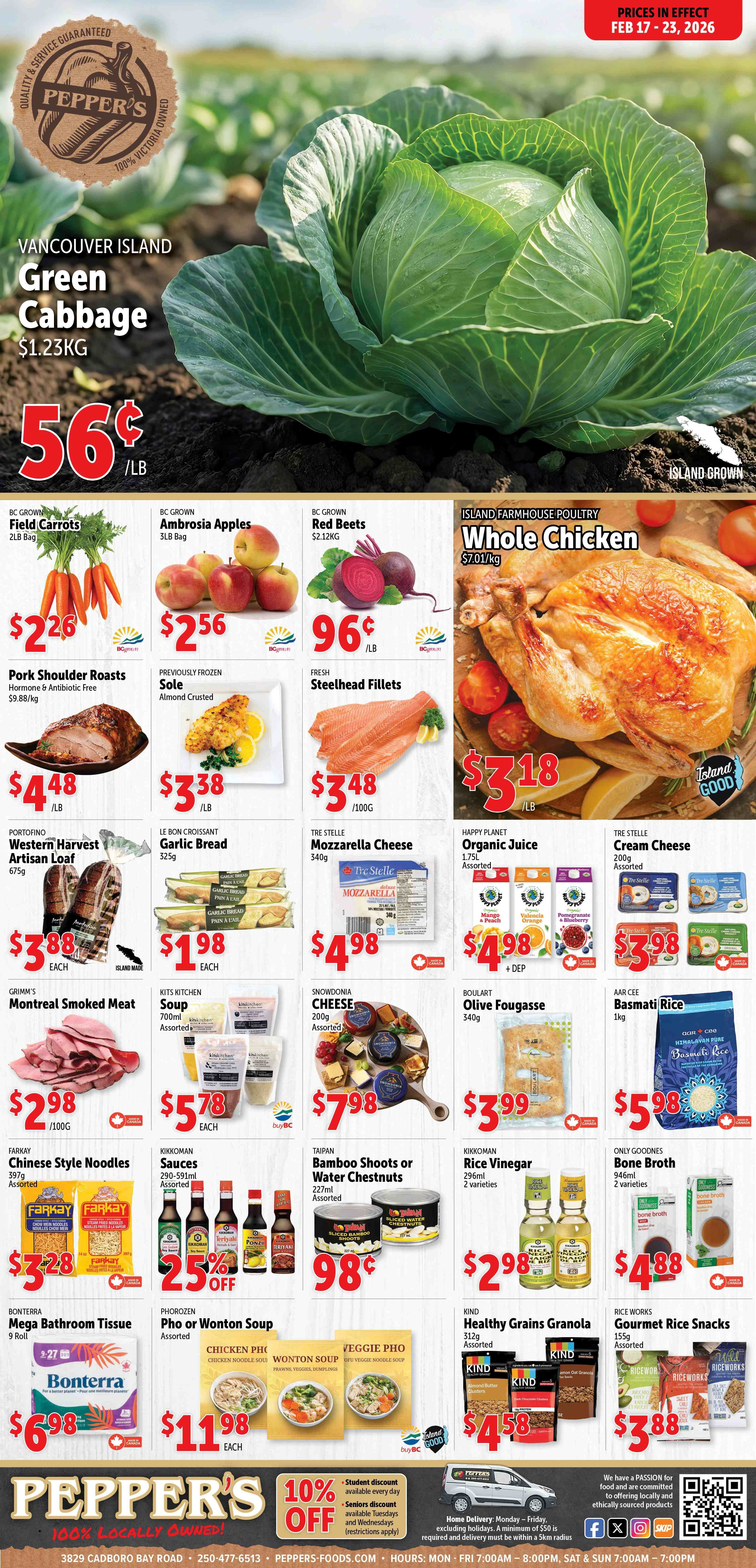 Pepper's flyer for February 17 to 23, 2026, featuring a large image of Vancouver Island Green Cabbage on sale for 56¢ per LB, regularly $1.23 per KG. The flyer highlights 'Quality & Service Guaranteed' and '100% Victoria Owned'. Produce deals include BC Grown Field Carrots, 2LB Bag, for $2.26; BC Grown Ambrosia Apples, 3LB Bag, for $2.56; and BC Grown Red Beets for 96¢ per LB, regularly $2.12 per KG. Island Farmhouse Poultry Whole Chicken is available for $3.18 per LB, regularly $7.01 per KG. Meat and seafood specials feature Pork Shoulder Roasts, Hormone & Antibiotic Free, for $4.48 per LB, regularly $9.88 per KG; Previously Frozen Almond Crusted Sole for $3.38 per LB; and Fresh Steelhead Fillets for $3.48 per 100G. Bakery and dairy items include Portofino Western Harvest Artisan Loaf, 675g, for $3.88 each; Le Bon Croissant Garlic Bread, 325g, for $1.98 each; Tre Stelle Mozzarella Cheese, 340g, for $4.98; and Tre Stelle Cream Cheese, 200g, assorted, for $3.98. Happy Planet Organic Juice, 1.75L, assorted flavours like Mango & Peach, Valencia Orange, and Pomegranate & Blueberry, is $4.98 plus deposit. Other grocery items include Grimm's Montreal Smoked Meat for $2.98 per 100G; Kits Kitchen Soup, 700ml, assorted, for $5.78 each; Snowdonia Cheese, 200g, assorted, for $7.98; Boulart Olive Fougasse, 340g, for $3.99; and Aar Cee Basmati Rice, 1kg, for $5.98. Pantry staples feature Farkay Chinese Style Noodles, 397g, assorted, for $3.28; Kikkoman Sauces, 290-591ml, assorted, at 25% off; Taipan Bamboo Shoots or Water Chestnuts, 227ml, assorted, for 98¢; Kikkoman Rice Vinegar, 296ml, 2 varieties, for $2.98; and Only Goodnes Bone Broth, 946ml, 2 varieties (Chicken, Beef), for $4.88. Household and prepared foods include Bonterra Mega Bathroom Tissue, 9 roll, for $6.98; Phorozen Pho or Wonton Soup, assorted (Chicken Pho, Wonton Soup, Veggie Pho), for $11.98 each; Kind Healthy Grains Granola, 312g, assorted, for $4.58; and Rice Works Gourmet Rice Snacks, 155g, assorted, for $3.88. The bottom of the flyer promotes Pepper's as '100% Locally Owned' and offers a 10% student discount daily and a 10% seniors discount on Tuesdays and Wednesdays (restrictions apply). Home delivery is available Monday to Friday for orders over $50 within a 5km radius. Contact information: 3829 Cadboro Bay Road, 250-477-6513, peppers-foods.com. Store hours are Monday to Friday 7:00 AM - 8:00 PM, and Saturday & Sunday 7:00 AM - 7:00 PM.