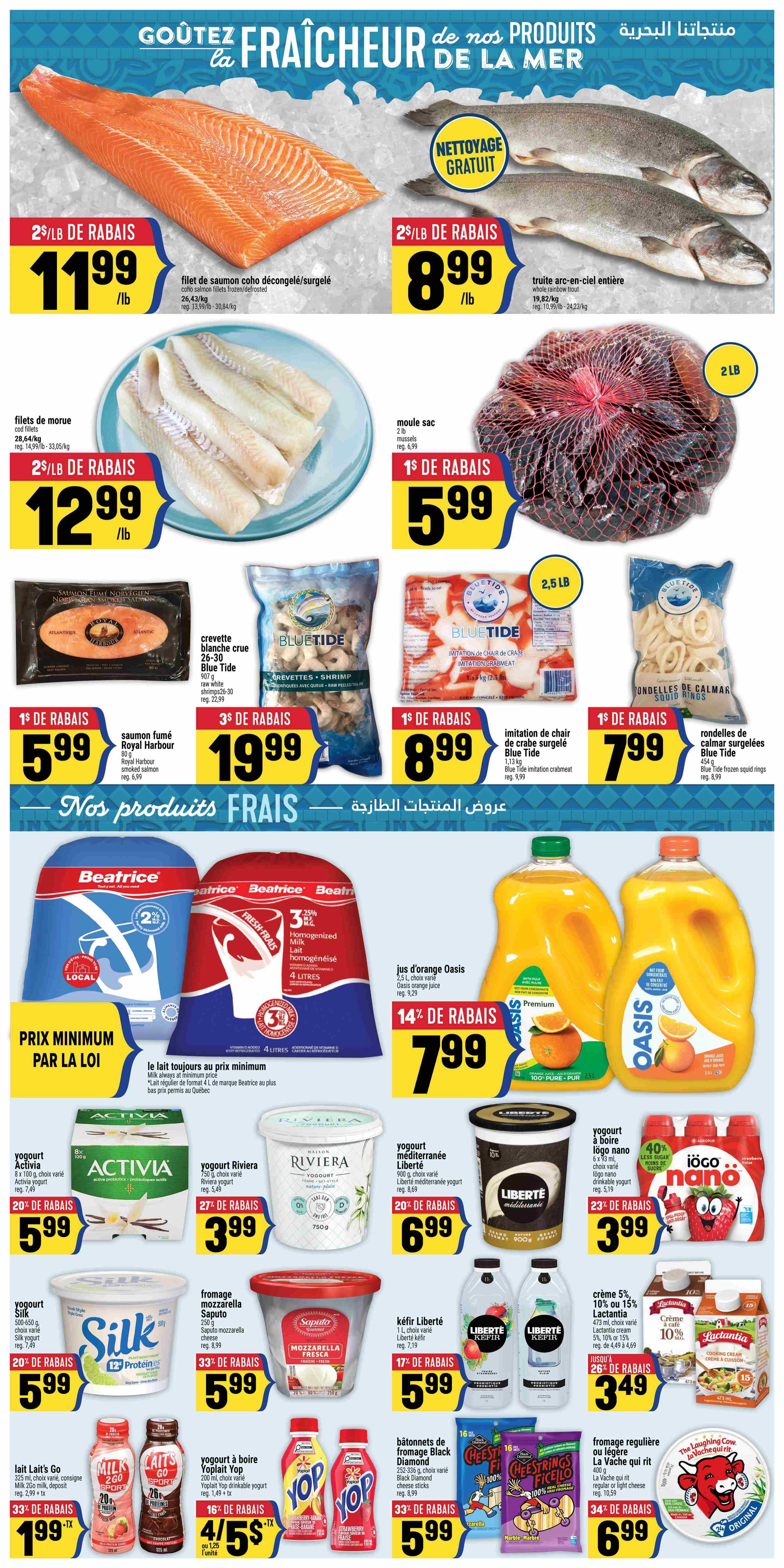 Adonis Weekly Flyer Specials Page 6. Featuring seafood and fresh products. Coho salmon fillets frozen/defrosted on sale for $11.99/lb with a $2/lb discount. Whole rainbow trout is $8.99/lb with a $2/lb discount and free cleaning. Cod fillets are $12.99/lb with a $2/lb discount. 2 lb bag of mussels is $5.99 with a $1 discount. Royal Harbour 80g Norwegian smoked salmon is $5.99 with a $1 discount. Blue Tide 907g raw white shrimps (26-30) are $19.99 with a $3 discount. Blue Tide 1.13 kg imitation crabmeat is $8.99 with a $1 discount. Blue Tide 454g frozen squid rings are $7.99 with a $1 discount. Beatrice milk is always at minimum price. Oasis orange juice 2.5L is $7.99 with a 14% discount. Activia yogurt 8 x 100g is $5.99 with a 20% discount. Riviera 750g yogurt is $3.99 with a 27% discount. Liberté Méditerranée 900g yogurt is $6.99 with a 20% discount. Liberté nano drinkable yogurt 6 x 93ml is $3.99 with a 23% discount. Silk 500-650g yogurt is $5.99 with a 20% discount. Saputo mozzarella cheese 250g is $5.99 with a 33% discount. Lait Lait's Go milk 260ml is $1.99 + tx with a 33% discount. Yoplait drinkable yogurt 200ml is 4 for $5 + tx with a 16% discount. Liberté kefir 1L is $5.99 with a 17% discount. Lactantia cooking cream 473ml is $3.49 with a 26% discount. Black Diamond cheese sticks 252-336g are $5.99 with a 33% discount. La Vache qui rit regular or light cheese 400g is $6.99 with a 34% discount.