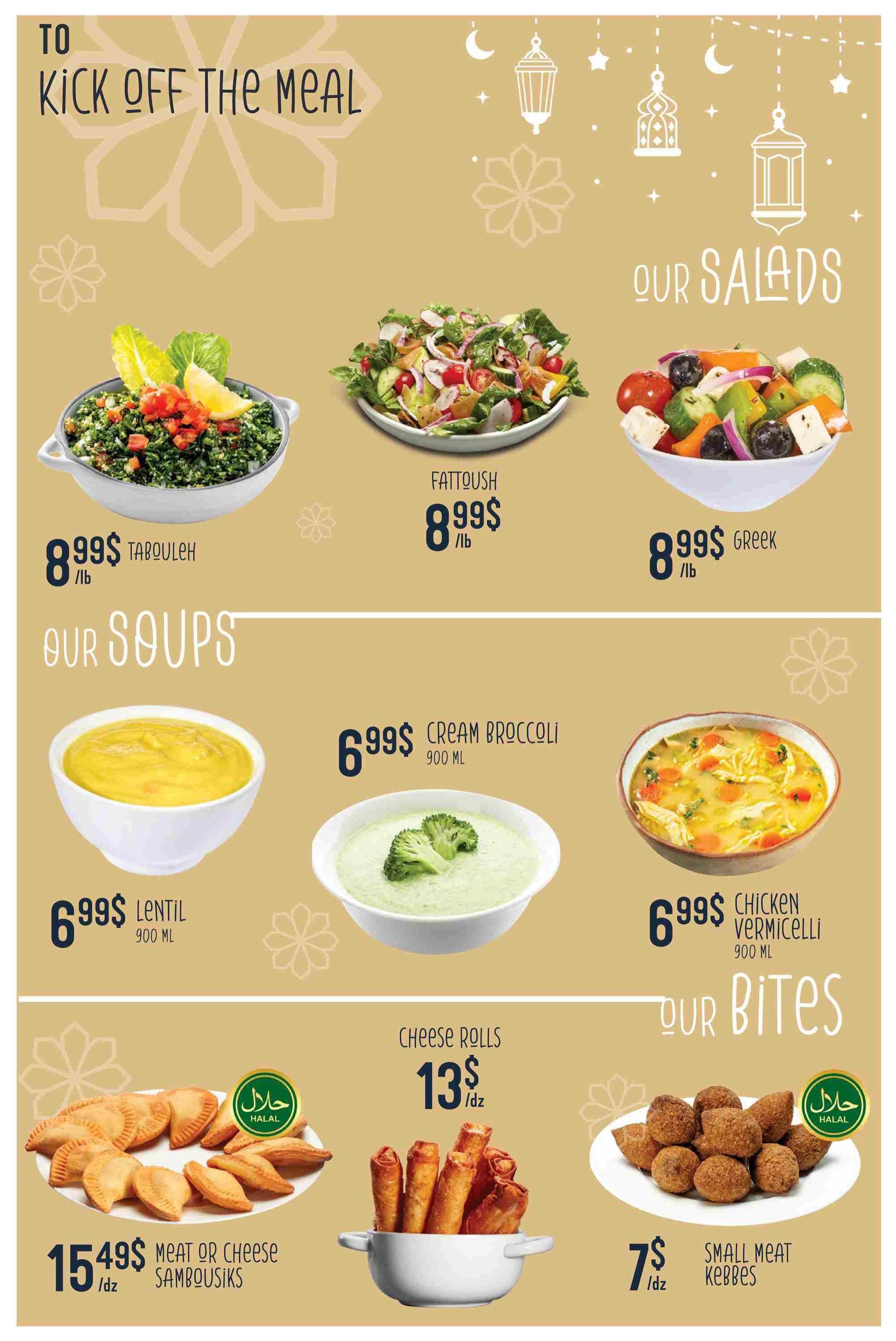 Adonis Weekly Flyer Specials Page 13: To kick off the meal, enjoy our salads including Tabouleh for $8.99/lb, Fattoush for $8.99/lb, and Greek salad for $8.99/lb. Explore our soups: Lentil soup for $6.99 (900 ML), Cream Broccoli soup for $6.99 (900 ML), and Chicken Vermicelli soup for $6.99 (900 ML). Our bites include Meat or Cheese Sambousiks for $15.49/dz (Halal), Cheese Rolls for $13/dz, and Small Meat Kebbes for $7/dz (Halal).