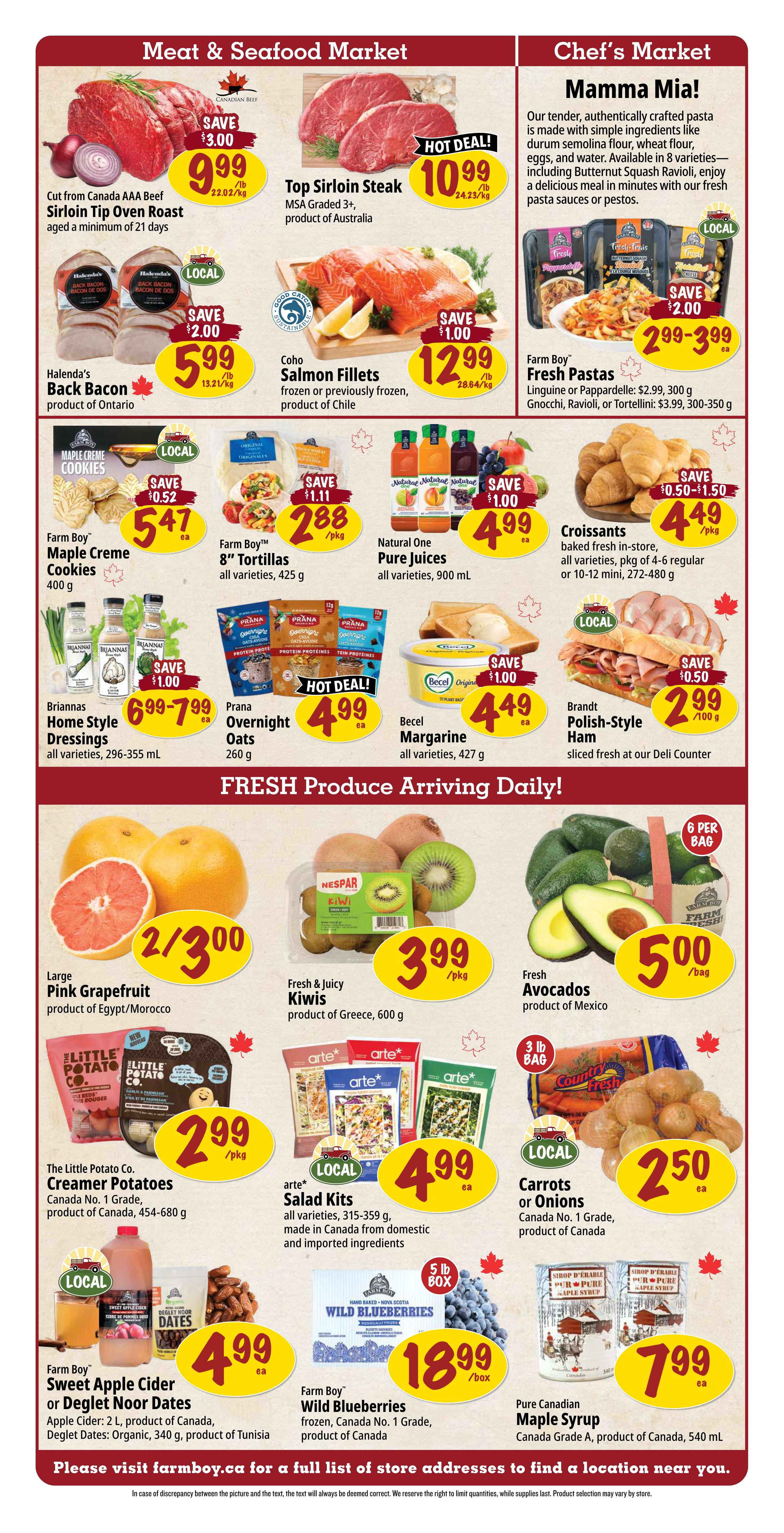 Farm Boy weekly flyer specials, Page 2. Meat & Seafood Market section features Canada AAA Beef Sirloin Tip Oven Roast, save $3.00, now $9.99/lb. Top Sirloin Steak, MSA Graded 3+, product of Australia, hot deal, $10.99/lb. Halenda's Back Bacon, product of Ontario, save $2.00, now $5.99/lb. Coho Salmon Fillets, frozen or previously frozen, product of Chile, save $1.00, now $12.99/lb. Chef's Market section highlights Farm Boy Fresh Pastas, Linguine or Pappardelle $2.99 (300g) or Gnocchi, Ravioli, Tortellini $3.99 (300-350g). Farm Boy Maple Creme Cookies, 400g, save $0.52, now $5.47 ea. Farm Boy 8' Tortillas, all varieties, 425g, save $1.11, now $2.88/pkg. Natural One Pure Juices, all varieties, 900ml, save $1.00, now $4.99 ea. Croissants, baked fresh, all varieties, pkg of 4-6 regular or 10-12 mini, save $0.50-$1.50, now $4.49/pkg. Briannas Home Style Dressings, all varieties, 296-355 mL, save $1.00, now $6.99-$7.99 ea. Prana Overnight Oats, 260g, hot deal, $4.99 ea. Becel Margarine, all varieties, 427g, save $1.00, now $4.49 ea. Brandt Polish-Style Ham, sliced fresh at the deli counter, save $0.50, now $2.99/100g. Fresh Produce section includes Large Pink Grapefruit, product of Egypt/Morocco, 2 for $3.00. Fresh & Juicy Kiwis, product of Greece, 600g, $3.99/pkg. Fresh Avocados, product of Mexico, $5.00/bag (6 per bag). The Little Potato Co. Creamer Potatoes, Canada No. 1 Grade, product of Canada, 454-680g, $2.99/pkg. arte* Salad Kits, all varieties, 315-359g, made in Canada from domestic and imported ingredients, $4.99 ea. Carrots or Onions, Canada No. 1 Grade, product of Canada, 3 lb bag, $2.50 ea. Farm Boy Sweet Apple Cider (2L, product of Canada) or Deglet Noor Dates (Organic, 340g, product of Tunisia), $4.99 ea. Farm Boy Wild Blueberries, frozen, Canada No. 1 Grade, product of Canada, 5 lb box, $18.99/box. Pure Canadian Maple Syrup, Canada Grade A, product of Canada, 540 mL, $7.99 ea.