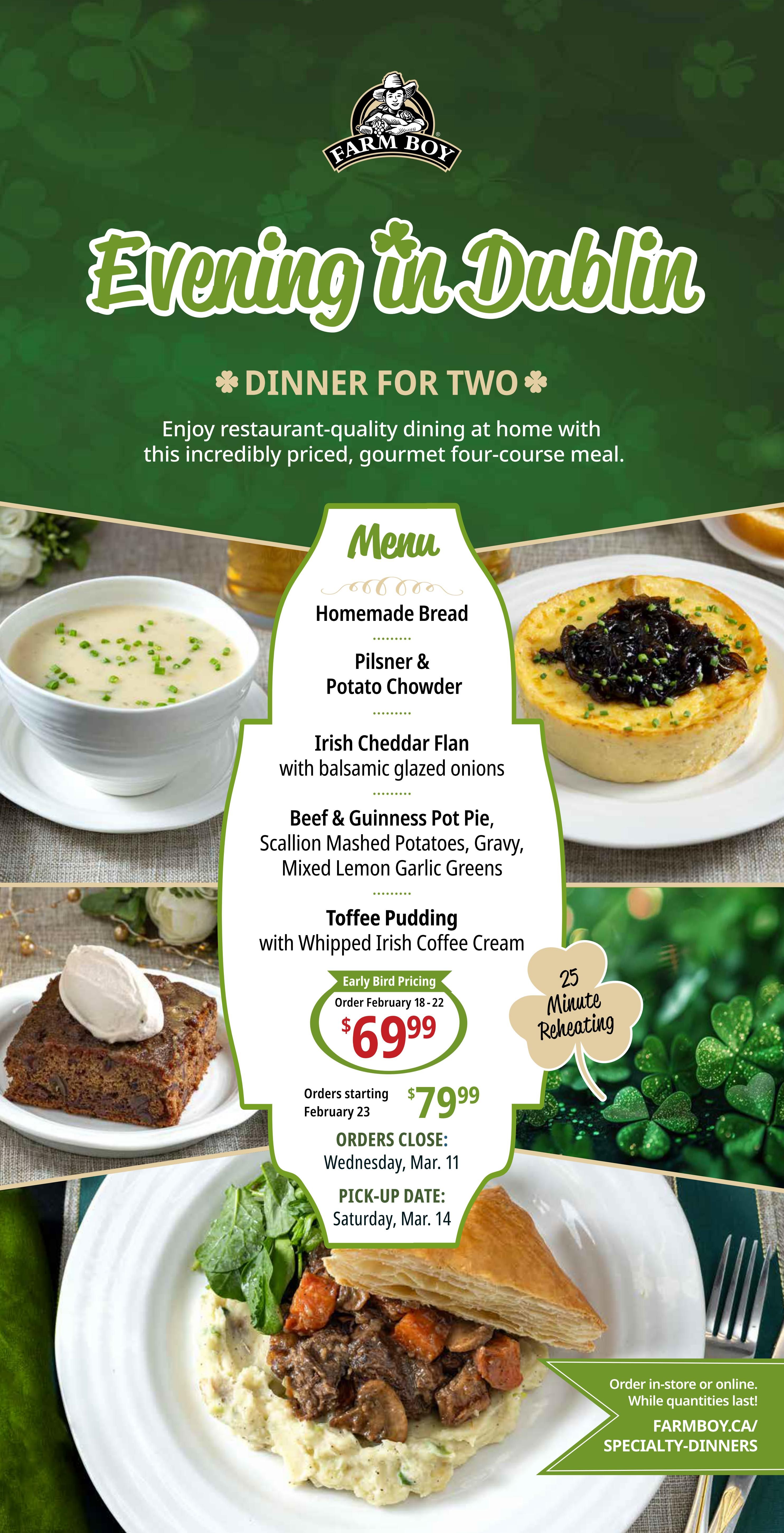 Farm Boy's 'Evening in Dublin' four-course dinner for two special. The menu includes Homemade Bread, Pilsner & Potato Chowder, Irish Cheddar Flan with balsamic glazed onions, Beef & Guinness Pot Pie with Scallion Mashed Potatoes, Gravy, and Mixed Lemon Garlic Greens, and Toffee Pudding with Whipped Irish Coffee Cream. Early bird pricing is $69.99 for orders placed February 18-22. Regular pricing is $79.99 for orders starting February 23. Orders close Wednesday, March 11, with pick-up on Saturday, March 14. The meal is described as restaurant-quality dining at home and is 25-minute reheating ready. Order in-store or online at FARMBOY.CA/SPECIALTY-DINNERS while quantities last.