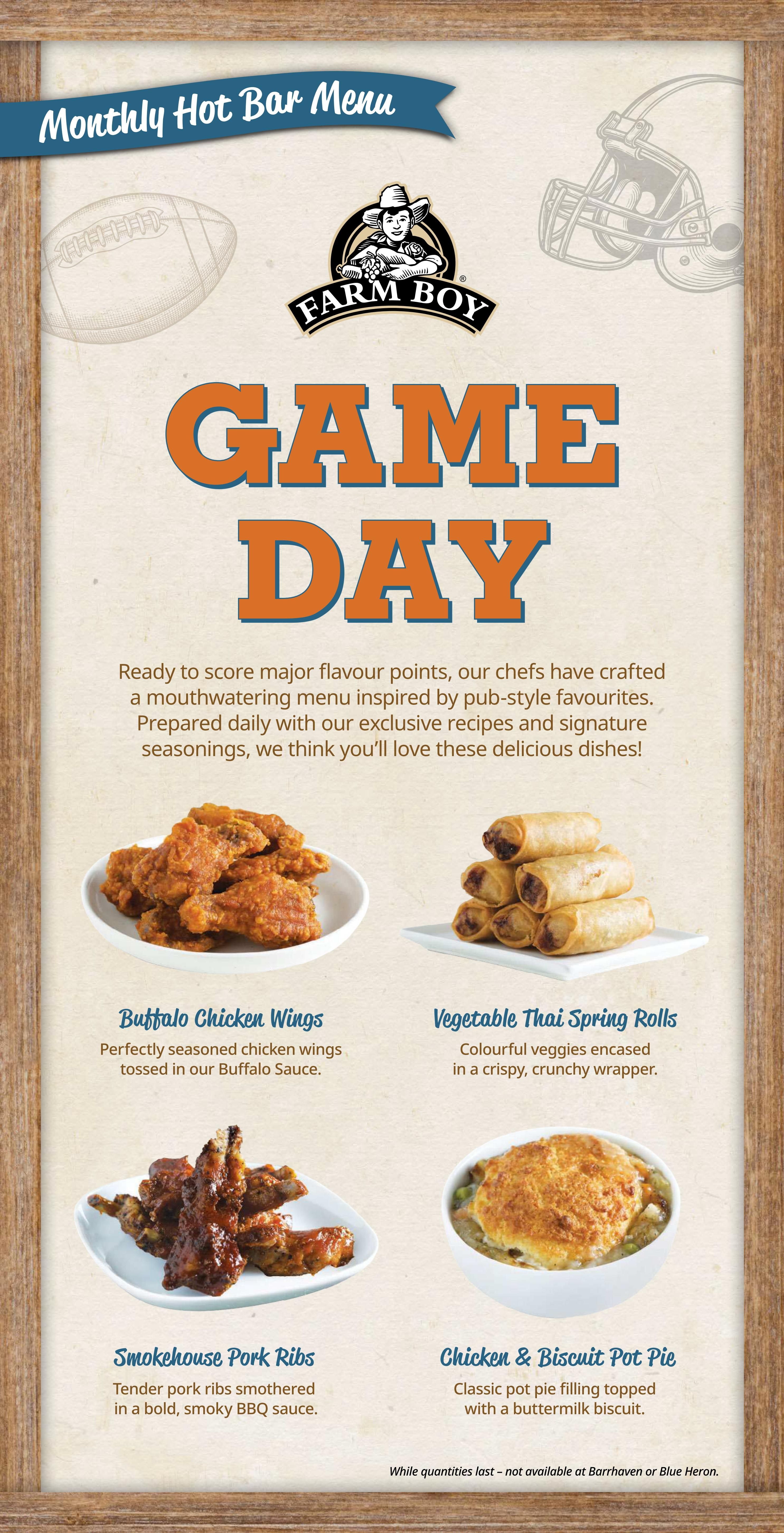 Farm Boy Weekly Flyer Specials, Page 9: Monthly Hot Bar Menu featuring Game Day inspired pub-style favourites. Includes Buffalo Chicken Wings, perfectly seasoned chicken wings tossed in Buffalo Sauce. Vegetable Thai Spring Rolls, colourful veggies in a crispy wrapper. Smokehouse Pork Ribs, tender pork ribs in a bold, smoky BBQ sauce. Chicken & Biscuit Pot Pie, classic pot pie filling topped with a buttermilk biscuit. While quantities last. Not available at Barrhaven or Blue Heron locations.