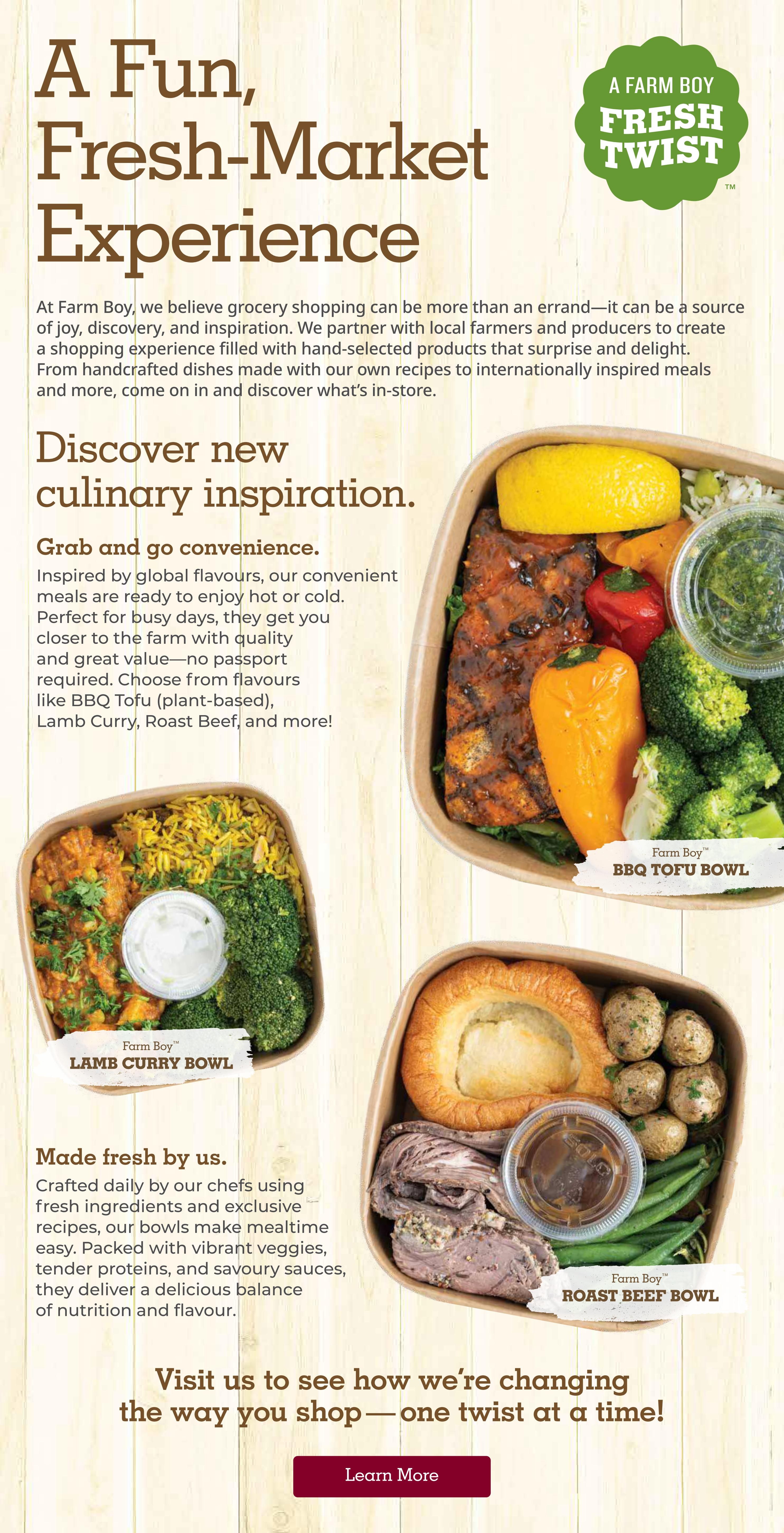 Farm Boy weekly flyer specials page 10. A fun, fresh-market experience with a focus on culinary inspiration and grab-and-go convenience. Featuring ready-to-enjoy hot or cold meals crafted by chefs. Options include Farm Boy BBQ Tofu Bowl (plant-based), Farm Boy Lamb Curry Bowl, and Farm Boy Roast Beef Bowl. These meals are made with fresh ingredients, vibrant veggies, tender proteins, and savoury sauces, offering a balance of nutrition and flavour. The page invites customers to visit and discover how Farm Boy is changing the way they shop, with a 'Learn More' button.