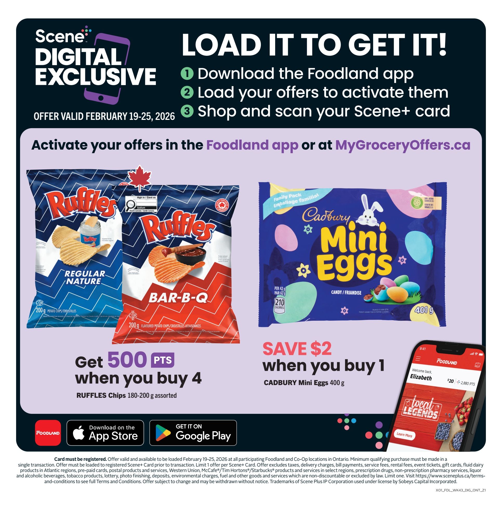 Foodland Ontario flyer, page 9. Scene Digital Exclusive offer valid February 19-25, 2026. Load offers to activate them in the Foodland app or at MyGroceryOffers.ca. Get 500 Scene+ points when you buy 4 Ruffles Chips 180-200g assorted. Save $2 when you buy 1 Cadbury Mini Eggs 400g. Download the Foodland app on the App Store or Google Play. The offer requires card registration and must be loaded prior to transaction. Minimum purchase required. Offer excludes taxes, delivery charges, bill payments, service fees, rental fees, event tickets, gift cards, fluid dairy and alcoholic beverages, tobacco products, lottery, photo finishing, deposits, environmental charges, fuel and other goods and services which are non-discountable or excluded by law. Visit www.sceneplus.ca/terms-and-conditions for full details. Offer subject to change.