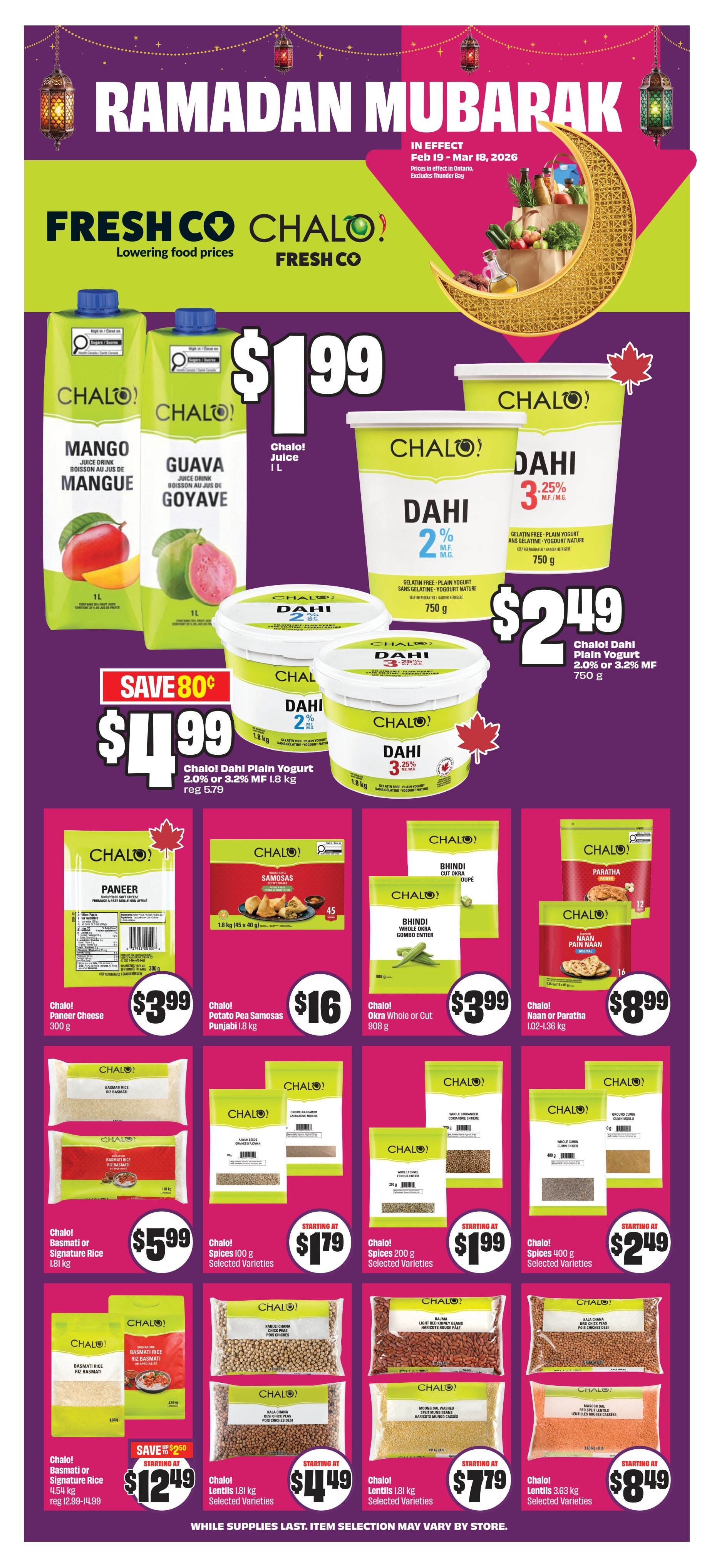 FreshCo flyer page 11 featuring Ramadan Mubarak deals. Save 80 cents on Chalo! Dahi Plain Yogurt 2.0% or 3.2% MF, 1.8 kg for $4.99. Chalo! Juice Mango or Guava 1 L is $1.99. Chalo! Dahi Plain Yogurt 2.0% or 3.2% MF 750 g is $2.49. Chalo! Paneer Cheese 300 g is $3.99. Chalo! Potato Pea Samosas Punjabi 1.8 kg is $16. Chalo! Okra Whole or Cut 908 g is $3.99. Chalo! Naan or Paratha 1.02-1.36 kg is $8.99. Chalo! Basmati or Signature Rice 1.81 kg is $5.99. Chalo! Spices 100 g Selected Varieties start at $1.79. Chalo! Spices 200 g Selected Varieties start at $1.99. Chalo! Spices 400 g Selected Varieties start at $2.49. Chalo! Basmati or Signature Rice 4.54 kg is starting at $12.49, regularly $12.99-14.99. Chalo! Lentils 1.81 kg Selected Varieties start at $4.49. Chalo! Lentils 3.63 kg Selected Varieties start at $7.79. Chalo! Lentils 3.63 kg Selected Varieties start at $8.49. Prices are in effect Feb 19 - Mar 18, 2026, in Ontario, excluding Thunder Bay. While supplies last. Item selection may vary by store.