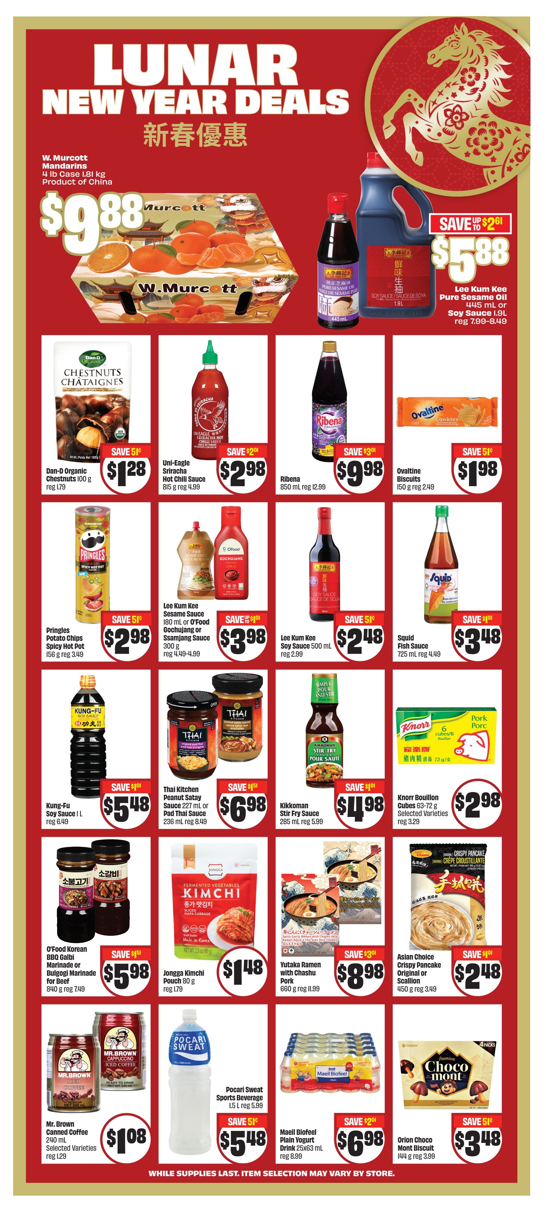 FreshCo weekly flyer specials page 9 features Lunar New Year deals. W. Murcott Mandarins are $9.88 per 4 lb case. Lee Kum Kee Pure Sesame Oil 445 mL or Soy Sauce 1.9L is $5.88, saving up to $2.61. Dan-D Organic Chestnuts 100 g are $1.28, saving 51 cents. Uni-Eagle Sriracha Hot Chili Sauce 815 g is $2.98, saving $2.01. Ribena 850 mL is $9.98, saving $3.01. Ovaltine Biscuits 150 g are $1.98, saving 51 cents. Pringles Potato Chips Spicy Hot Pot flavour 156 g are $2.98, saving 51 cents. Lee Kum Kee Sesame Sauce 180 mL or O'Food Gochujang Ssamjang Sauce 300 g are $3.98, saving up to $1.01. Kung-Fu Soy Sauce 1 L is $5.48, saving $1.01. Thai Kitchen Peanut Satay Sauce 227 mL or Pad Thai Sauce 236 mL are $6.98, saving $1.51. Squid Fish Sauce 725 mL is $3.48, saving 51 cents. Kikkoman Stir-Fry Sauce 285 mL is $4.98, saving $1.01. Knorr Bouillon Pork Cubes 6 cubes/72 g are $2.98. O'Food Korean BBQ Galbi Marinade or Bulgogi Marinade for Beef 840 g is $5.98, saving $1.51. Jongga Kimchi Pouch 80 g is $1.48, saving 51 cents. Yutaka Ramen with Chashu Pork 660 g is $8.98, saving $3.01. Asian Choice Crispy Pancake Original or Scallion 450 g is $2.48, saving $1.01. Mr. Brown Canned Coffee 240 mL Selected Varieties are $1.08, regular $1.29. Pocari Sweat Sports Beverage 1.5 L is $5.48, saving 51 cents. Mael Biofeel Plain Yogurt Drink 25x63 mL is $6.98, saving $2.01. Orion Choco Mont Biscuit 144 g is $3.48, saving 51 cents. While supplies last, item selection may vary by store.