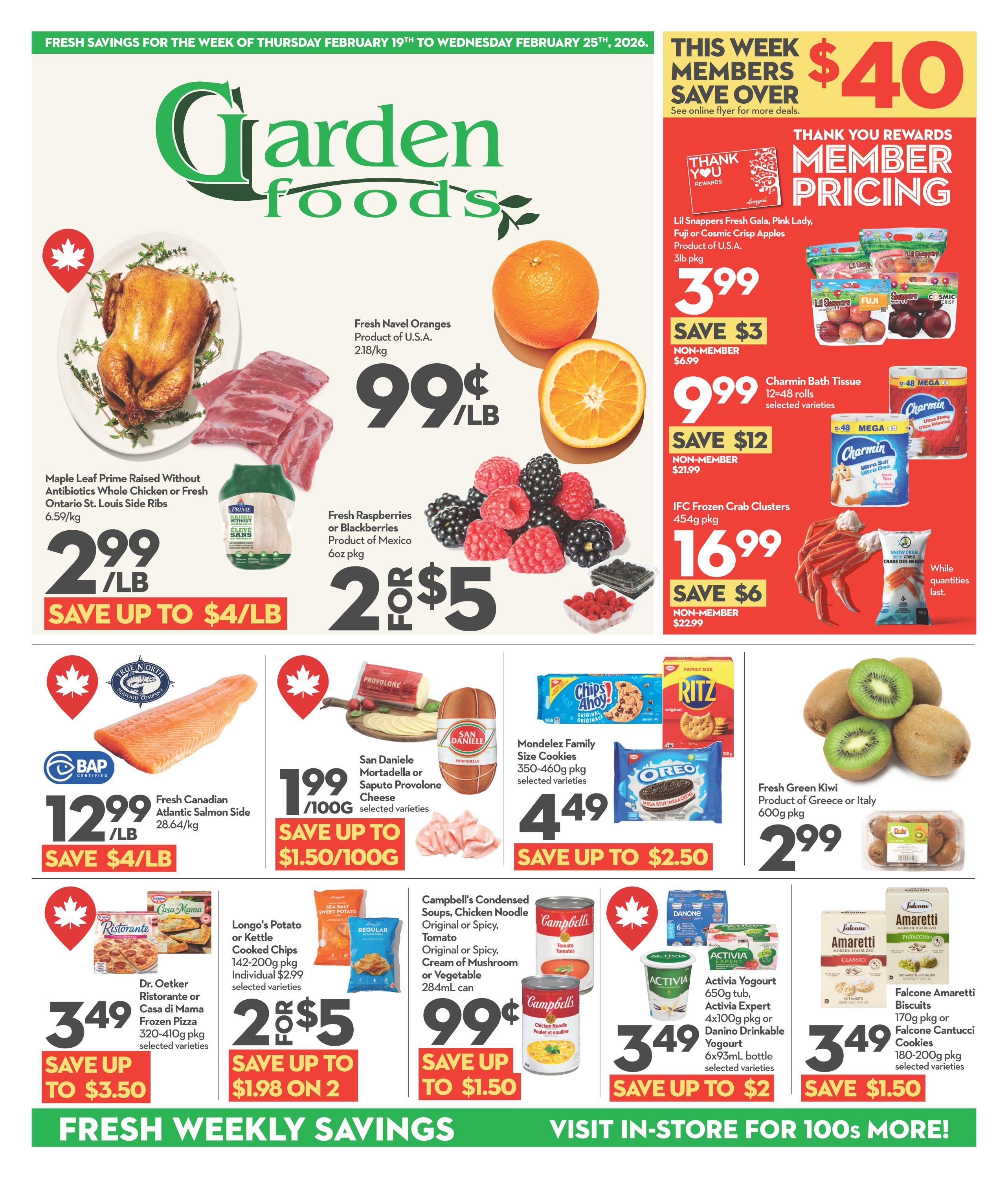 Garden Foods flyer for the week of February 19th to February 25th, 2026. This week members save over $40. Featured items include Maple Leaf Prime Raised Without Antibiotics Whole Chicken or Fresh Ontario St. Louis Side Ribs for $2.99/lb, save up to $4/lb. Fresh Navel Oranges from the U.S.A. are 99¢/lb. Fresh Raspberries or Blackberries from Mexico are 2 for $5. Fresh Canadian Atlantic Salmon Side is $12.99/lb, save up to $4/lb. San Daniele Mortadella or Saputo Provolone Cheese is $1.99/100g, save up to $1.50/100g. Mondelez Family Size Cookies (350-460g pkg) are $4.49, save up to $2.50. Fresh Green Kiwi from Greece or Italy (600g pkg) is $2.99. Dr. Oetker Ristorante or Casa di Mama Frozen Pizza (320-410g pkg) is $3.49, save up to $3.50. Longo's Potato or Kettle Cooked Chips (142-200g pkg) are 2 for $5, save up to $1.98 on 2. Campbell's Condensed Soups (284mL can) are 99¢, save up to $1.50. Activia Yogourt (650g tub, 4x100g pkg) or Danino Drinkable Yogourt (6x93mL bottle) is $3.49, save up to $2. Falcone Amaretti Biscuits (170g pkg) or Falcone Cantucci Cookies (180-200g pkg) are $3.49, save $1.50. Also featured are Lil Snappers Fresh Gala, Pink Lady, Fuji or Cosmic Crisp Apples (3lb pkg) for member price $3.99 (non-member $6.99, save $3) and Charmin Bath Tissue (12-48 mega rolls) for member price $9.99 (non-member $21.99, save $12). IFC Frozen Crab Clusters (454g pkg) are $16.99, save $6. Fresh weekly savings are available.
