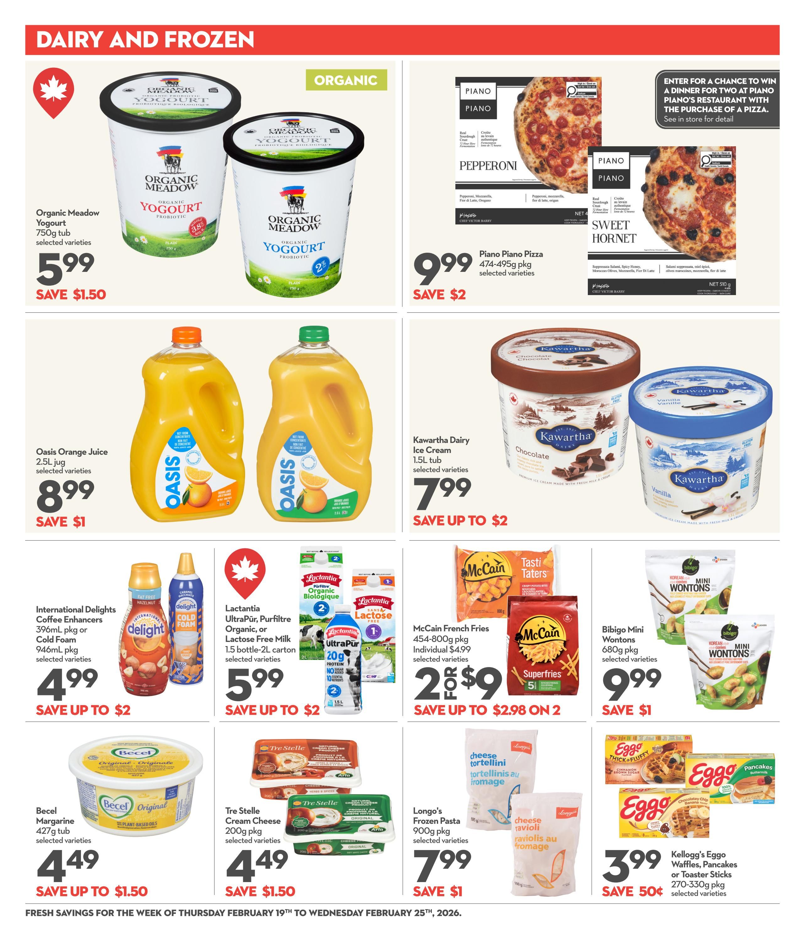 Garden Foods flyer page 13 featuring Dairy and Frozen specials. Organic Meadow Yogurt 750g tub is $5.99, save $1.50. Oasis Orange Juice 2.5L jug is $8.99, save $1. International Delights Coffee Enhancers 396mL pkg or Cold Foam 946mL pkg are $4.99, save up to $2. Becel Margarine 427g tub is $4.49, save up to $1.50. Lactantia UltraPur, Purfiltre Organic or Lactose Free Milk 1.5L carton is $5.99, save up to $2. Tre Stelle Cream Cheese 200g pkg is $4.49, save $1.50. Kawartha Dairy Ice Cream 1.5L tub is $7.99, save up to $2. Longo's Frozen Pasta 900g pkg is $7.99, save $1. Bibigo Mini Wontons 680g pkg is $9.99, save $1. Kellogg's Eggo Waffles, Pancakes or Toaster Sticks 270-330g pkg is $3.99, save 50 cents. Also featured are Piano Piano Pizzas 474-495g pkg for $9.99, save $2, with a chance to win a dinner for two at Piano's Restaurant with the purchase of a pizza.