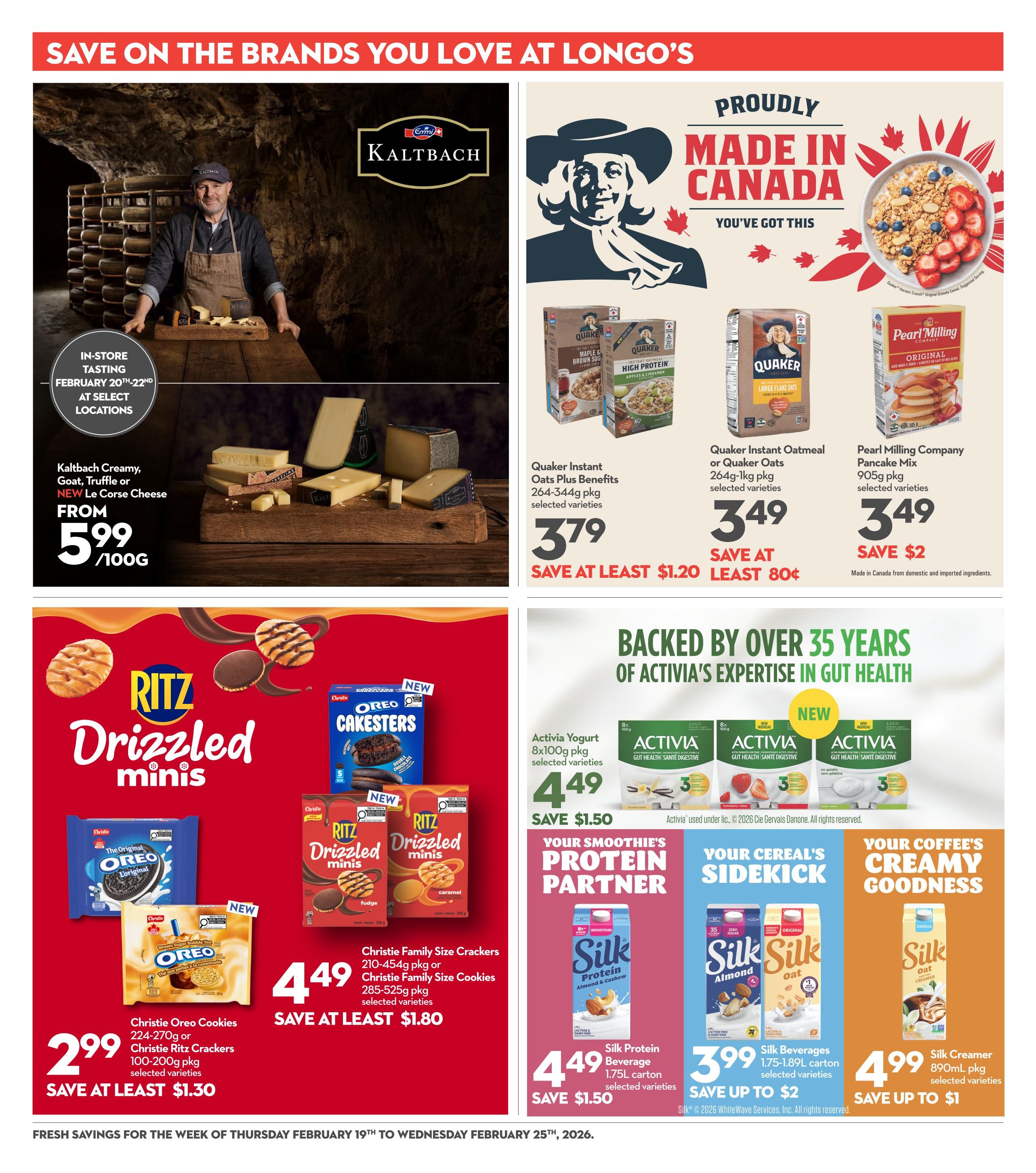 Save on the brands you love at Longo's. Page 20 features Kaltbach Creamy, Goat, Truffle or NEW Le Corse Cheese from $5.99/100g, with an in-store tasting event February 20th-22nd at select locations. Proudly made in Canada products include Quaker Instant Oatmeal or Quaker Oats 264g-1kg pkg for $3.49, saving at least $0.80, and Pearl Milling Company Pancake Mix 905g pkg for $3.49, saving $2. Quaker Instant Oatmeal Plus Benefits 264-344g pkg is $3.79, saving at least $1.20. In the cookie and cracker section, Christie Oreo Cookies 224-270g or Christie Ritz Crackers 100-200g pkg are $2.99, saving at least $1.30. Christie Family Size Crackers 210-454g pkg or Christie Family Size Cookies 285-525g pkg are $4.49, saving at least $1.80. Activia Yogurt 8x100g pkg is $4.49, saving $1.50. Silk Protein Almond & Cashew Beverage 1.75L carton is $4.49, saving up to $1.50. Silk Beverages 1.75-1.89L carton are $3.99, saving up to $2. Silk Creamer 890mL pkg is $4.99, saving up to $1. Fresh savings for the week of Thursday February 19th to Wednesday February 25th, 2026.