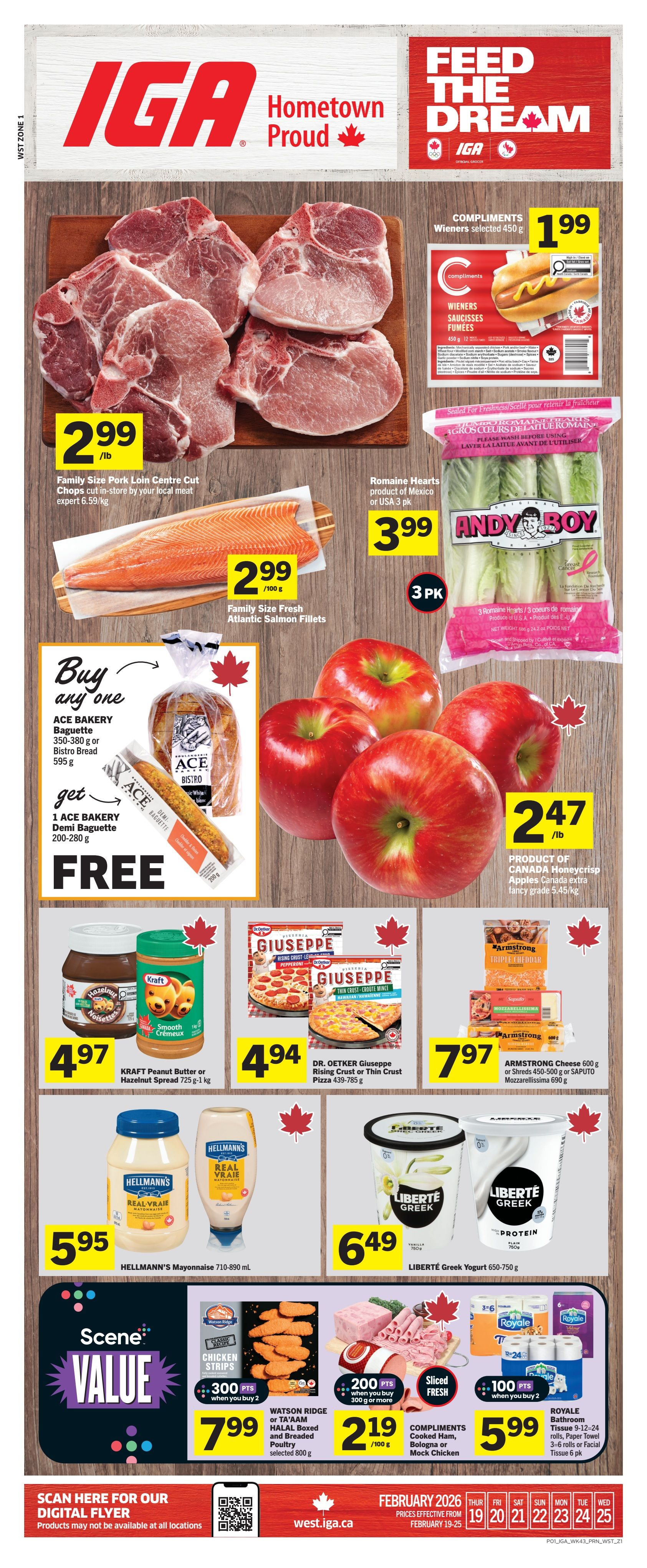 IGA Weekly Flyer Specials for Western Canada. This page features Family Size Pork Loin Centre Cut Chops for $2.99/lb. Compliments Wieners selected 450g are $1.99. Family Size Fresh Atlantic Salmon Fillets are $2.99/100g. Andy Boy Romaine Hearts 3 pack are $3.99. Buy any one Ace Bakery Baguette 350-380g or Bistro Bread 595g and get one Ace Bakery Demi Baguette 200-280g FREE. Honeycrisp Apples are $2.47/lb. Kraft Peanut Butter or Hazelnut Spread 725g-1kg are $4.97. Dr. Oetker Giuseppe Rising Crust or Thin Crust Pizza 439-785g are $4.94. Armstrong Cheese 600g or Shreds 450-500g or Saputo Mozzarellissima 690g are $7.97. Hellmann's Mayonnaise 710-890 mL are $5.95. Liberté Greek Yogurt 650-750g are $6.49. Scene Value: Watson Ridge or Ta'Aam Halal Boxed and Breaded Poultry selected 800g are $7.99 with 300 Scene Points when you buy 2. Compliments Cooked Ham, Bologna or Mock Chicken are $2.19/100g with 200 Scene Points when you buy 300g or more. Royale Bathroom Tissue 9-12-24 rolls, Paper Towel 3-6 rolls or Facial Tissue 6 pk are $5.99 with 100 Scene Points when you buy 2. Scan here for our digital flyer. Prices effective from February 19-25.