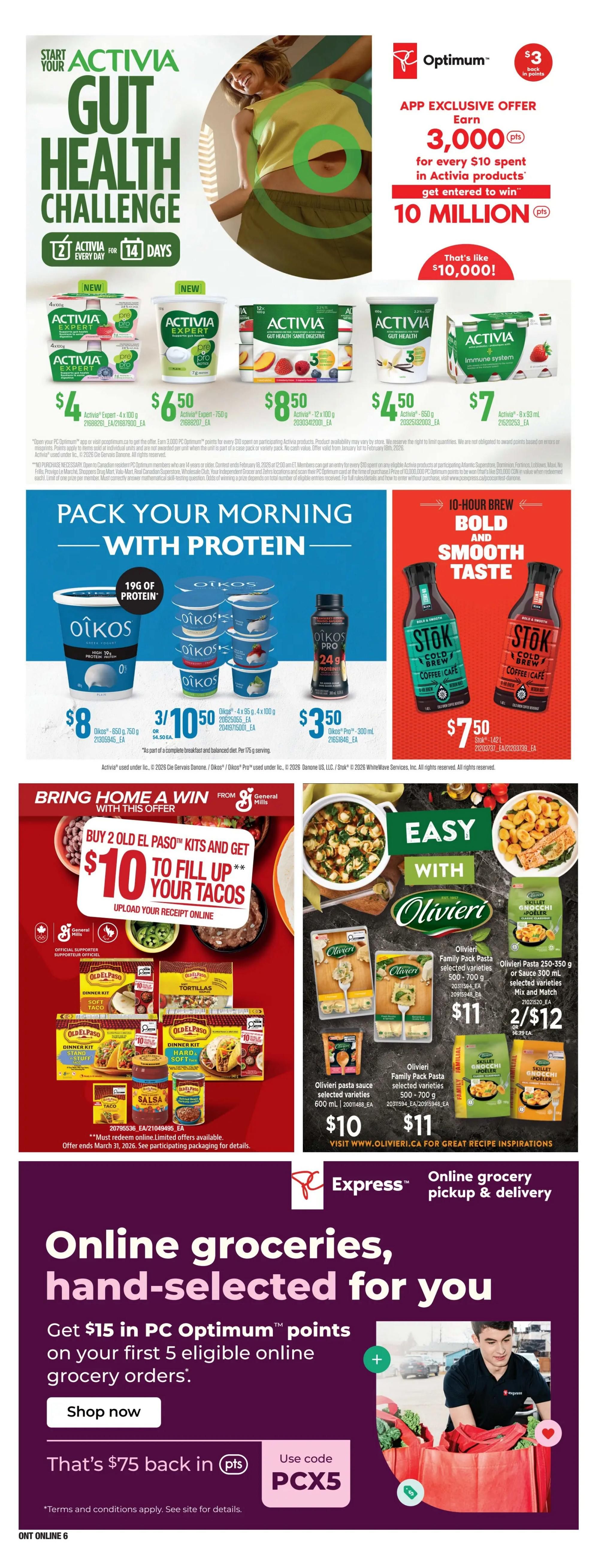Loblaws Weekly Flyer Specials Page 17: Start your Activia Gut Health Challenge for 14 days. App exclusive offer: Earn 3,000 PC Optimum points for every $10 spent in Activia products, get entered to win 10 million PC Optimum points. Featured Activia products include Activia Expert 4 x 100g for $4, Activia Expert 750g for $6.50, and Activia 12 x 100g for $8.50. Also featuring Activia 8 x 93 mL for $7. Pack your morning with protein: Oikos Greek Yogurt 750g for $8, and Oikos 4 x 95g or 4 x 100g for 3 for $10.50 or $4.50 each. Oikos Pro 24g protein 300 mL is $3.50. Stok Cold Brew Coffee 1.42 L is $7.50. Bring home a win with General Mills: Buy 2 Old El Paso Kits and get $10 to fill up your tacos, upload your receipt online. Old El Paso Dinner Kit Soft Taco, Soft Tortillas, Stand 'n Stuff Taco, Hard 'n Soft Taco, Salsa, and Refried Beans are available. Easy with Olivieri: Olivieri Pasta sauce 600 mL is $10. Olivieri Family Pack Pasta 500-700g is $11. Olivieri Skillet Gnocchi Apoeler 250-350g or Sauce 300 mL selected varieties are 2 for $12 or $6.79 each. Visit Olivieri.ca for recipe inspirations. Online grocery pickup & delivery with Express by Loblaws: Get $15 in PC Optimum points on your first 5 eligible online grocery orders. Use code PCX5. Offer valid February 19 to February 25, 2026.