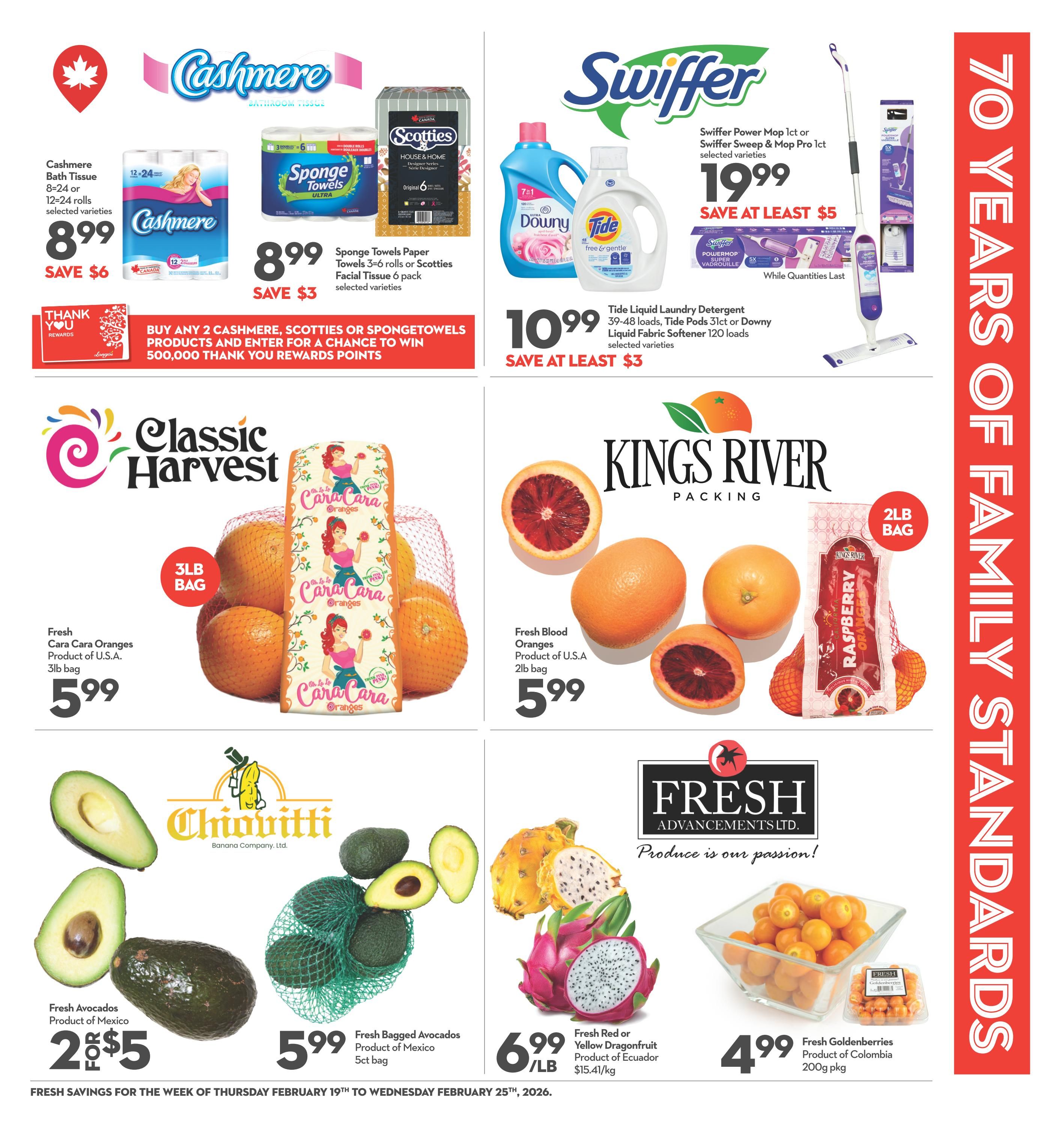 Longo's weekly flyer specials page 7. Featuring Cashmere Bathroom Tissue, 8 or 12-24 rolls, selected varieties for $8.99, save $6. Sponge Towels Paper, 3-6 rolls or Scotties House & Home Facial Tissue, 6 pack for $8.99, save $3. Buy any 2 Cashmere, Scotties or Spongetowels products and enter for a chance to win 500,000 Thank You Rewards Points. Swiffer Power Mop 1ct or Swiffer Sweep & Mop Pro 1ct, selected varieties for $19.99, save at least $5. Tide Liquid Laundry Detergent, 39-48 loads, Tide Pods 15-20 loads, or Liquid Fabric Softener, 120 loads, selected varieties for $10.99, save at least $3. Classic Harvest Fresh Cara Cara Oranges, product of U.S.A., 3lb bag for $5.99. Kings River Packing Fresh Blood Oranges, product of U.S.A., 2lb bag for $5.99. Chiovitti Fresh Avocados, product of Mexico, 2 for $5. Fresh Bagged Avocados, product of Mexico, 5ct bag for $5.99. Fresh Red or Yellow Dragonfruit, product of Ecuador, $15.41/kg for $6.99/lb. Fresh Goldenberries, product of Colombia, 200g pkg for $4.99. Fresh Advancements Produce is our passion!