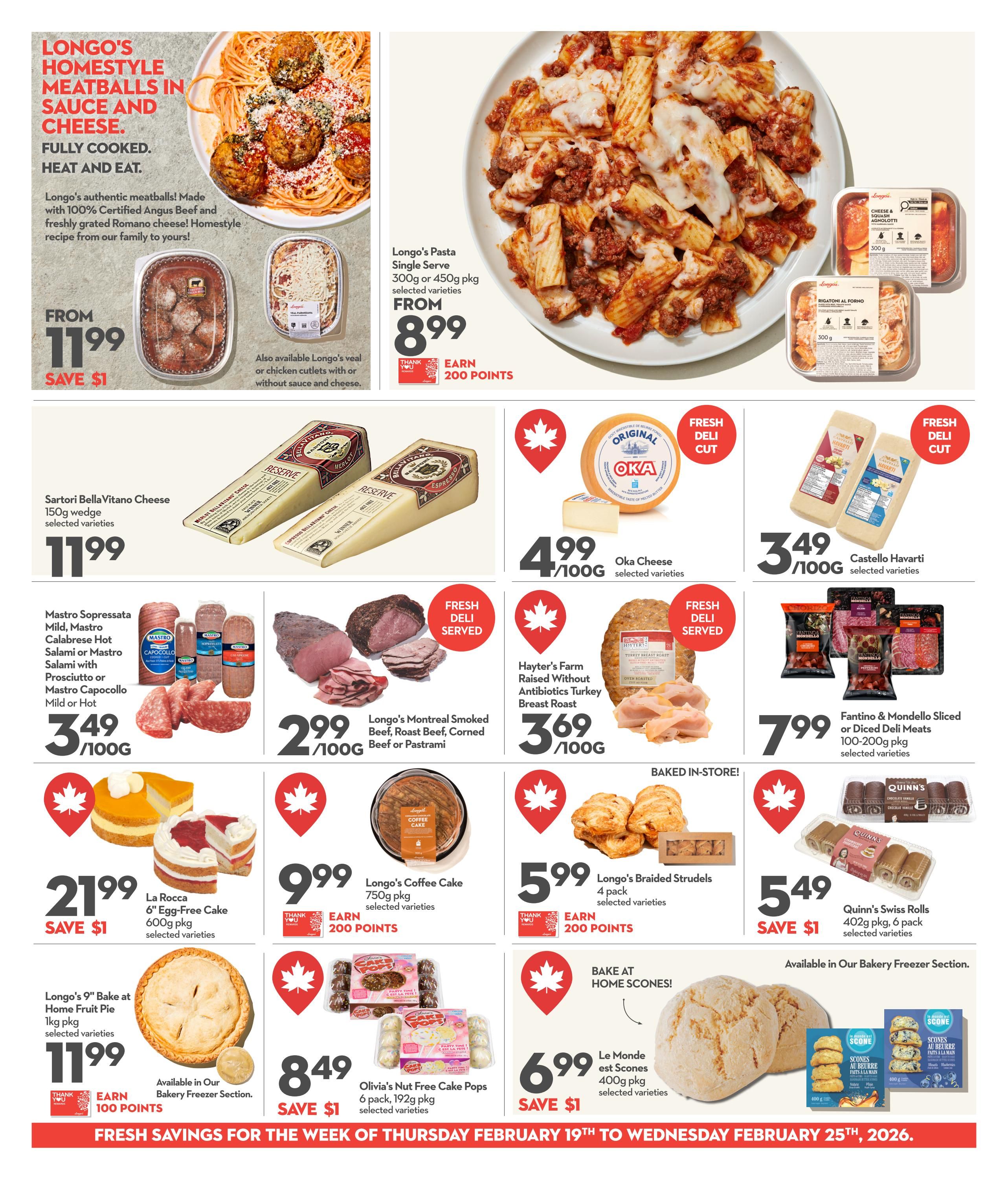 Longo's Homestyle Meatballs in Sauce and Cheese, fully cooked, heat and eat, made with 100% Certified Angus Beef, from $11.99, save $1. Also available Longo's veal or chicken cutlets with or without sauce and cheese. Longo's Pasta Single Serve, 300g or 450g pkg, selected varieties, from $8.99, earn 200 points. Sartori Bella Vitano Cheese, 150g wedge, selected varieties, $11.99. Oka Cheese, selected varieties, $4.99/100g. Castello Havarti, selected varieties, $3.49/100g. Mastro Sopressata Mild, Mastro Calabrese Hot Salami or Mastro Salami with Prosciutto or Mastro Capocollo Mild or Hot, $3.49/100g. Longo's Montreal Smoked Beef, Roast Beef, Corned Beef or Pastrami, $2.99/100g. Hayter's Farm Raised Without Antibiotics Turkey Breast Roast, Oven Roasted, $3.69/100g. Fantino & Mondello Sliced or Diced Deli Meats, 100-200g pkg, selected varieties, $7.99. La Rocca 6' Egg-Free Cake, 600g pkg, selected varieties, $21.99, save $1. Longo's Coffee Cake, 750g pkg, selected varieties, $9.99, earn 200 points. Longo's Braided Strudels, 4 pack, selected varieties, $5.99, earn 200 points. Quinn's Swiss Rolls, 402g pkg, 6 pack, selected varieties, $5.49, save $1. Longo's 9' Bake at Home Fruit Pie, 1kg pkg, selected varieties, $11.99, earn 100 points. Olivia's Nut Free Cake Pops, 6 pack, 192g pkg, selected varieties, $8.49, save $1. Le Monde est Scones, 400g pkg, selected varieties, $6.99, save $1. Fresh savings for the week of Thursday February 19th to Wednesday February 25th, 2026.