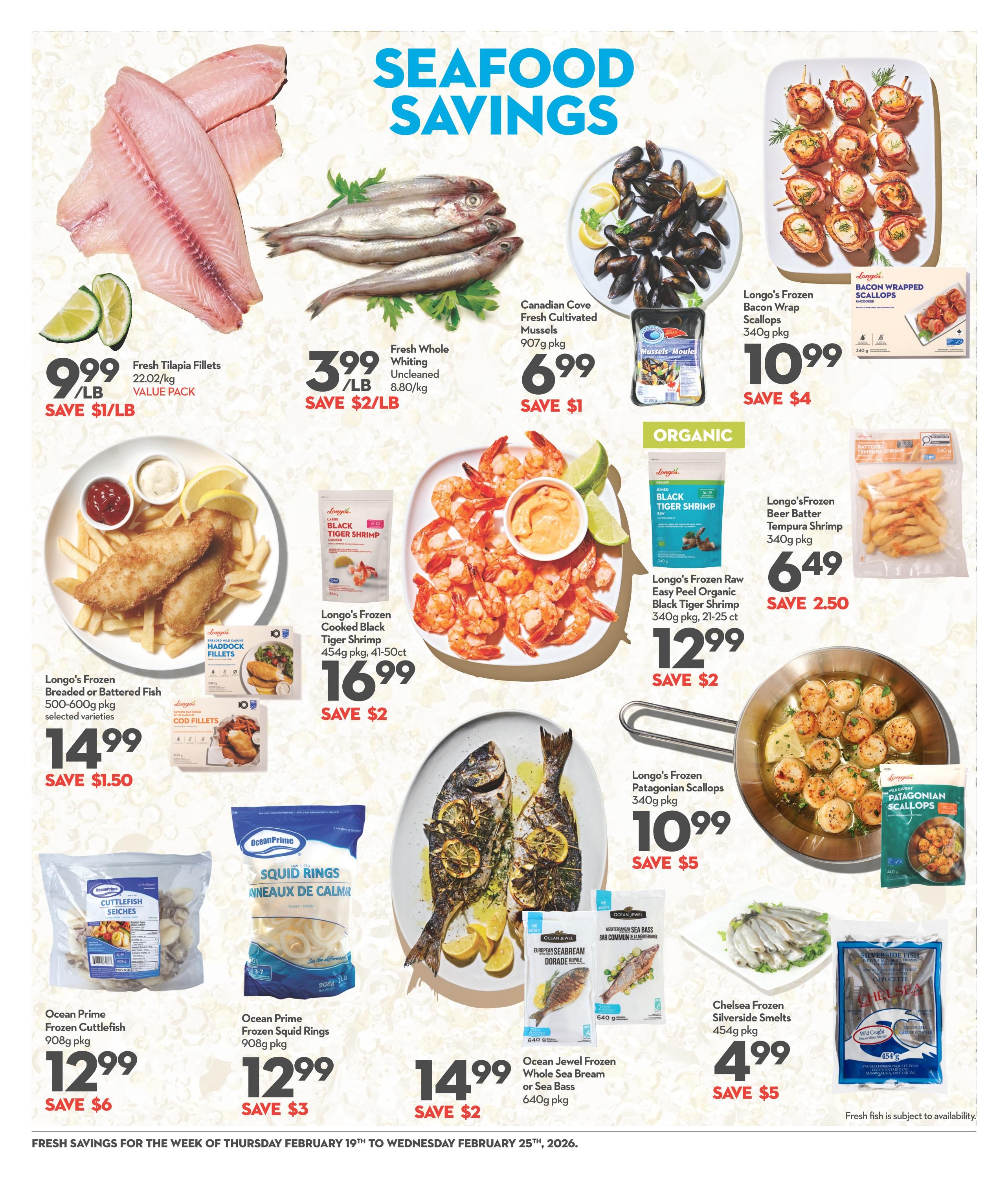 Longo's Weekly Flyer Specials Page 11: Seafood Savings. Featuring Fresh Tilapia Fillets at $9.99/lb, save $1/lb. Fresh Whole Uncleaned Whiting at $3.99/lb, save $2/lb. Canadian Cove Fresh Cultivated Mussels 907g pkg for $6.99, save $1. Longo's Frozen Bacon Wrap Scallops 340g pkg for $10.99, save $4. Longo's Frozen Breaded or Battered Fish 500-600g pkg, selected varieties, for $14.99, save $1.50. Longo's Frozen Cooked Black Tiger Shrimp 454g pkg, 41-50ct, for $16.99, save $2. Longo's Frozen Beer Batter Tempura Shrimp 340g pkg for $6.49, save $2.50. Longo's Frozen Wild Caught Patagonian Scallops 340g pkg for $10.99, save $5. Ocean Jewel Frozen Whole Sea Bream or Sea Bass 640g pkg for $14.99, save $2. Ocean Prime Frozen Cuttlefish 908g pkg for $12.99, save $6. Ocean Prime Frozen Squid Rings 908g pkg for $12.99, save $3. Chelsea Frozen Silverside Smelts 454g pkg for $4.99, save $5. Fresh fish is subject to availability. Savings valid from Thursday, February 19th to Wednesday, February 25th, 2026.