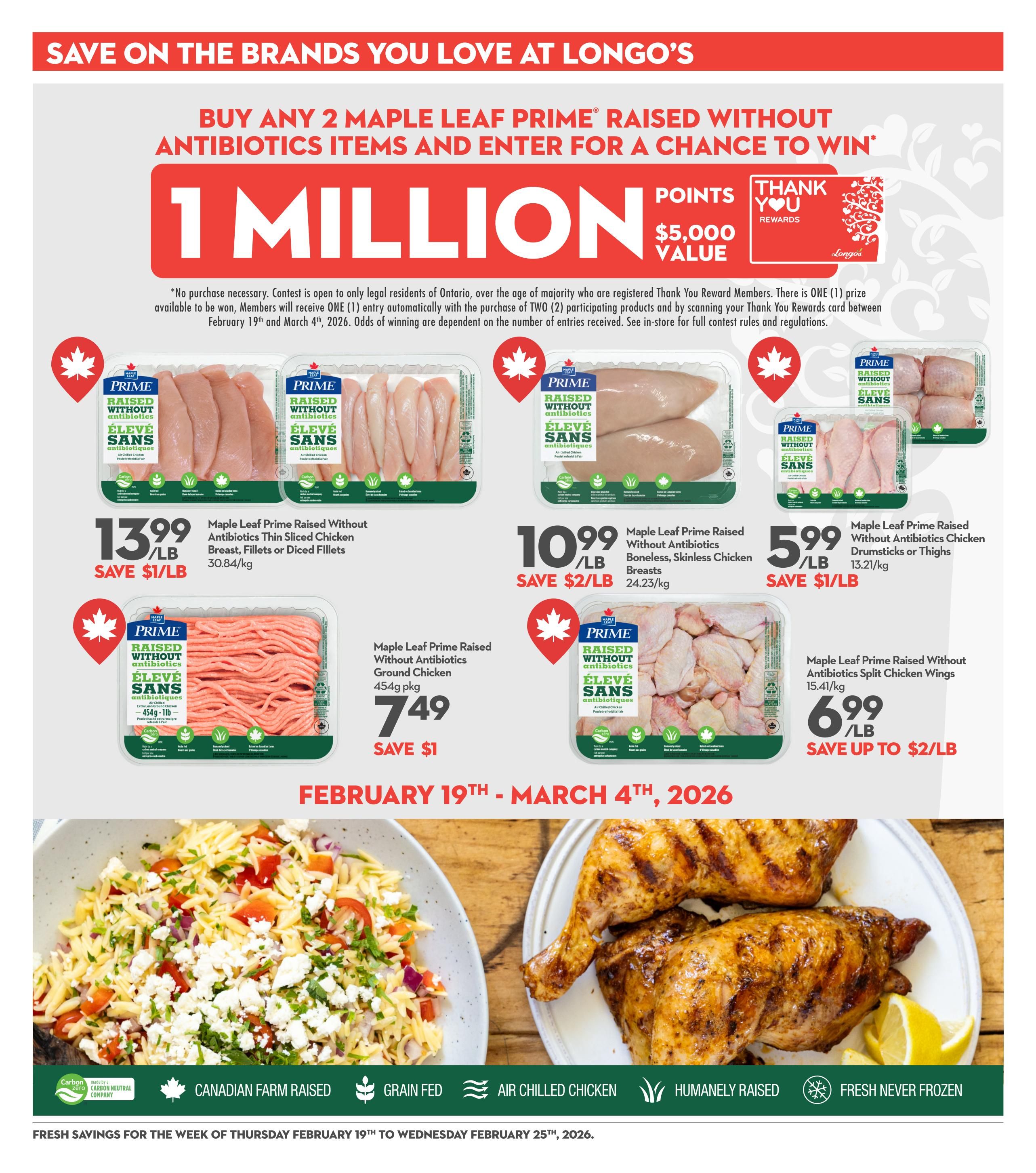 Longo's weekly flyer specials page 18 features a promotion: Buy any 2 Maple Leaf Prime Raised Without Antibiotics items and enter for a chance to win 1 million points, valued at $5,000. Featured products include Maple Leaf Prime Raised Without Antibiotics Thin Sliced Chicken Breast, Fillets or Diced Fillets for $13.99/lb, saving $1/lb. Also available are Maple Leaf Prime Raised Without Antibiotics Boneless, Skinless Chicken Breasts for $10.99/lb, saving $2/lb. Maple Leaf Prime Raised Without Antibiotics Chicken Drumsticks or Thighs are on sale for $5.99/lb, saving $1/lb. Maple Leaf Prime Raised Without Antibiotics Extra Lean Ground Chicken is $7.49 for a 454g package, saving $1. Maple Leaf Prime Raised Without Antibiotics Split Chicken Wings are $6.99/lb, saving up to $2/lb. The promotion runs from February 19th to March 4th, 2026. The page also highlights Canadian Farm Raised, Grain Fed, Air Chilled Chicken, Humanely Raised, and Fresh Never Frozen attributes for chicken products. Fresh savings are valid for the week of Thursday, February 19th to Wednesday, February 25th, 2026.