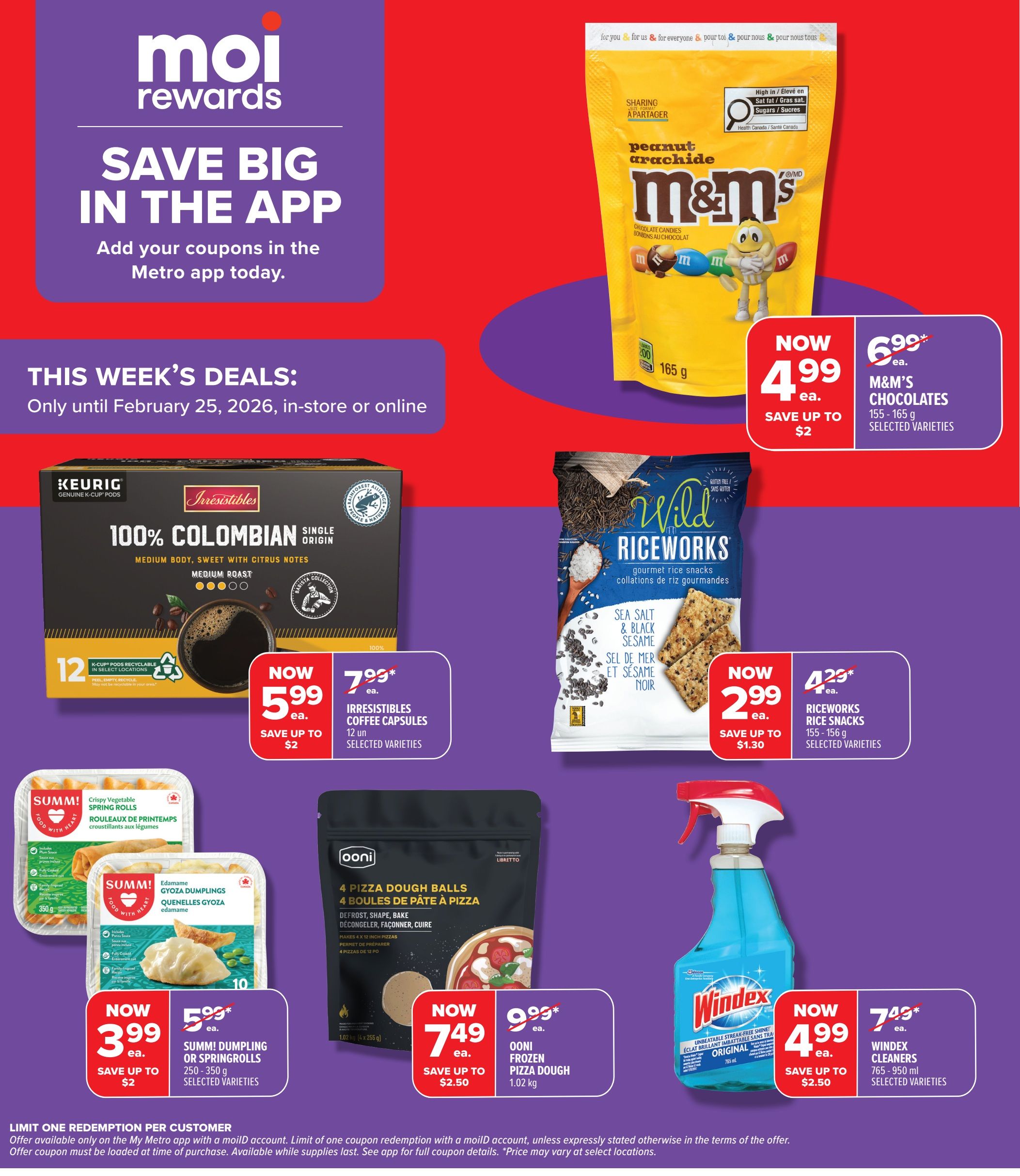 Metro Ontario weekly flyer specials, page 5. Save big in the app with coupons. This week's deals are valid until February 25, 2026. Featured products include M&M's Chocolates (155-165 g, selected varieties) now $4.99, save up to $2. Irresistibles Coffee Capsules (12 units, selected varieties) now $5.99, save up to $2. Wild Riceworks Rice Snacks (155-156 g, selected varieties) now $2.99, save up to $1.30. Keurig 100% Colombian Medium Roast Coffee Pods (12 K-Cup pods) now $5.99, save up to $2. Summ! Dumpling or Springrolls (250-350 g, selected varieties) now $3.99, save up to $2. Ooni Frozen Pizza Dough (1.02 kg) now $7.49, save up to $2.50. Windex Cleaners (765-950 ml, selected varieties) now $4.99, save up to $2.50. Limit one redemption per customer with a moillD account. Offer available only on the My Metro app with a moillD account. Limit of one coupon redemption with a moillD account, unless expressly stated otherwise in the terms of the offer. Offer coupons must be loaded at the time of purchase. Available while supplies last. See app for full coupon details. Price may vary at select locations.