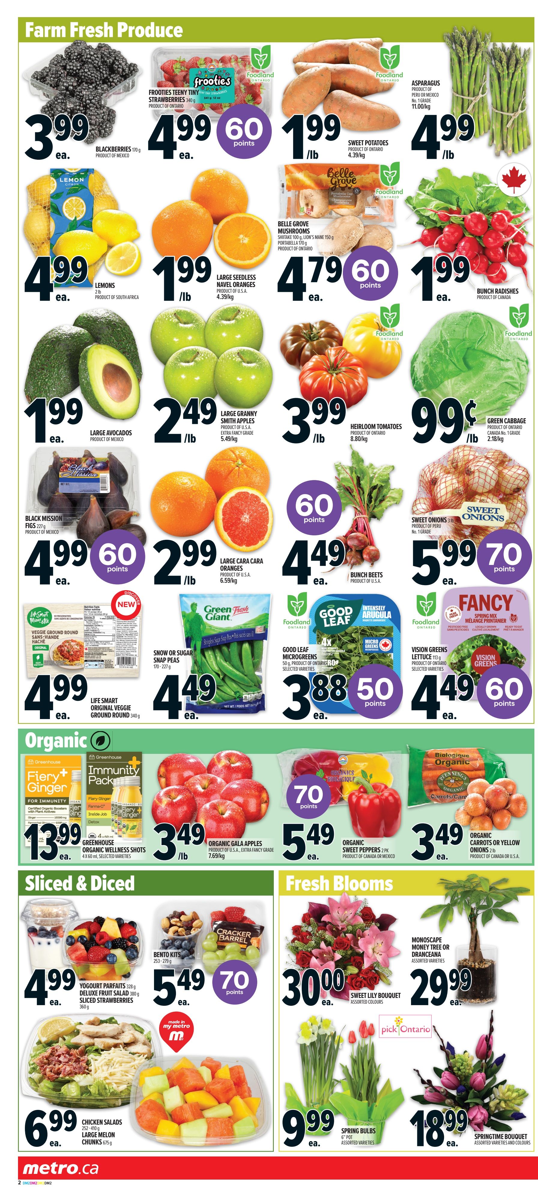 Metro Ontario weekly flyer specials page 6 features a variety of fresh produce, organic items, sliced & diced options, and fresh blooms. Farm Fresh Produce includes Blackberries for $3.99 ea., Frooties Teeny Tiny Strawberries (340g) for $4.99 ea. with 60 points, Sweet Potatoes for $1.99/lb, Asparagus for $4.99/lb, Lemons (2lb) for $4.99 ea., Large Seedless Navel Oranges for $1.99/lb, Belle Grove Shiitake, Lion's Mane, and Portabella Mushrooms for $4.79 ea. with 60 points, Bunch Radishes for $1.99 ea., Large Avocados for $1.99 ea., Large Granny Smith Apples for $2.49/lb, Heirloom Tomatoes for $3.99/lb, Green Cabbage for $0.99/lb, Black Mission Figs (227g) for $4.99 ea. with 60 points, Large Cara Cara Oranges for $2.99/lb, and Bunch Beets for $4.49 ea. with 60 points. Sweet Onions (3lb) are $5.99 ea. with 70 points. New this week is Life Smart Original Veggie Ground Round (340g) for $4.99 ea. and Green Giant Snow or Sugar Snap Peas (170-227g) for $4.49 ea. Organic section features Greenhouse Organic Wellness Shots (4 x 60ml) for $13.99 ea., Organic Gala Apples for $3.49/lb, and Organic Carrots or Yellow Onions (2lb) for $3.49 ea. Organic Sweet Peppers (2 pk) are $5.49 ea. with 70 points. Sliced & Diced includes Yogourt Parfaits (328g) and Deluxe Fruit Salad (380g) for $4.99 ea., Bento Kits (253-279g) for $5.49 ea. with 70 points, Chicken Salads (252-410g) for $6.99 ea., and Large Melon Chunks (675g) for $6.99 ea. Fresh Blooms include a Sweet Lily Bouquet for $30.00 ea., Monoscape Money Tree or Dranceana for $29.99 ea., Spring Bulbs (6' pot) for $9.99 ea., and a Springtime Bouquet for $18.99 ea.