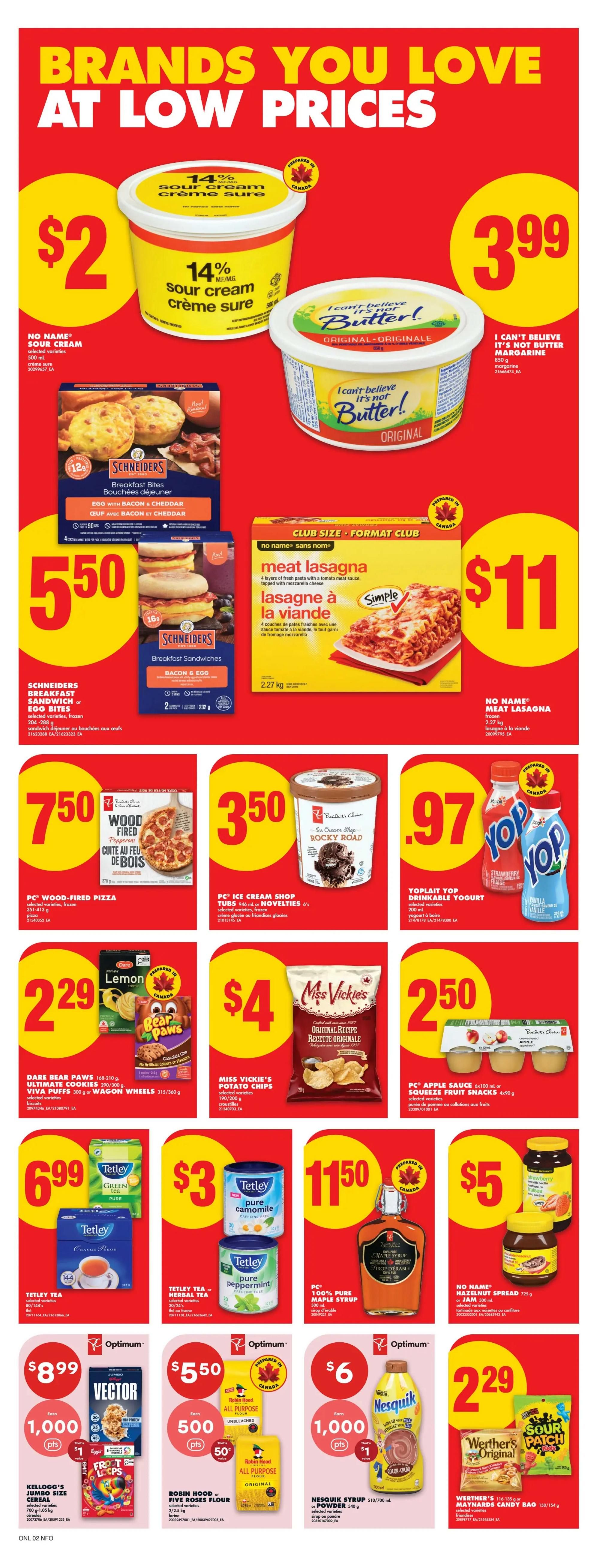 No Frills Ontario weekly flyer specials page 13 features brands you love at low prices. Get No Name 14% sour cream 500 mL for $2. I Can't Believe It's Not Butter! original margarine 850 g is $3.99. Schineiders breakfast bites, egg with bacon & cheddar, 204-288 g, are $5.50. No Name meat lasagna, frozen, 2.27 kg, is $11. PC Wood-Fired Pizza, pepperoni, 351-413 g, is $7.50. PC Ice Cream Shop tubs, 946 mL, are $3.50. Yoplait Yop drinkable yogurt, 200 mL, is $0.97. Dare Bear Paws, Ultimate Cookies, or Viva Puffs, 168-360 g, are $2.29. Miss Vickie's potato chips, 190-200 g, are $4. PC Apple Sauce or Squeeze Fruit Snacks, 4x90 g or 4x90 g, are $2.50. Tetley tea, green tea or orange pekoe, 144 bags or 454 g, is $6.99. Tetley tea, pure chamomile or pure peppermint, 20-24's, is $3. PC 100% pure maple syrup, 250 mL, is $11.50. No Name hazelnut spread, 725 g, is $5. Kellogg's Jumbo Size cereal, 700 g, is $8.99 and earns 1,000 Optimum points. Robin Hood or Five Roses all purpose flour, 2/2.5 kg, is $5.50 and earns 500 Optimum points. Nesquik syrup, 510/700 mL, is $6 and earns 1,000 Optimum points. Werther's Original candies or Maynard's candy bag, 116-154 g, are $2.29.