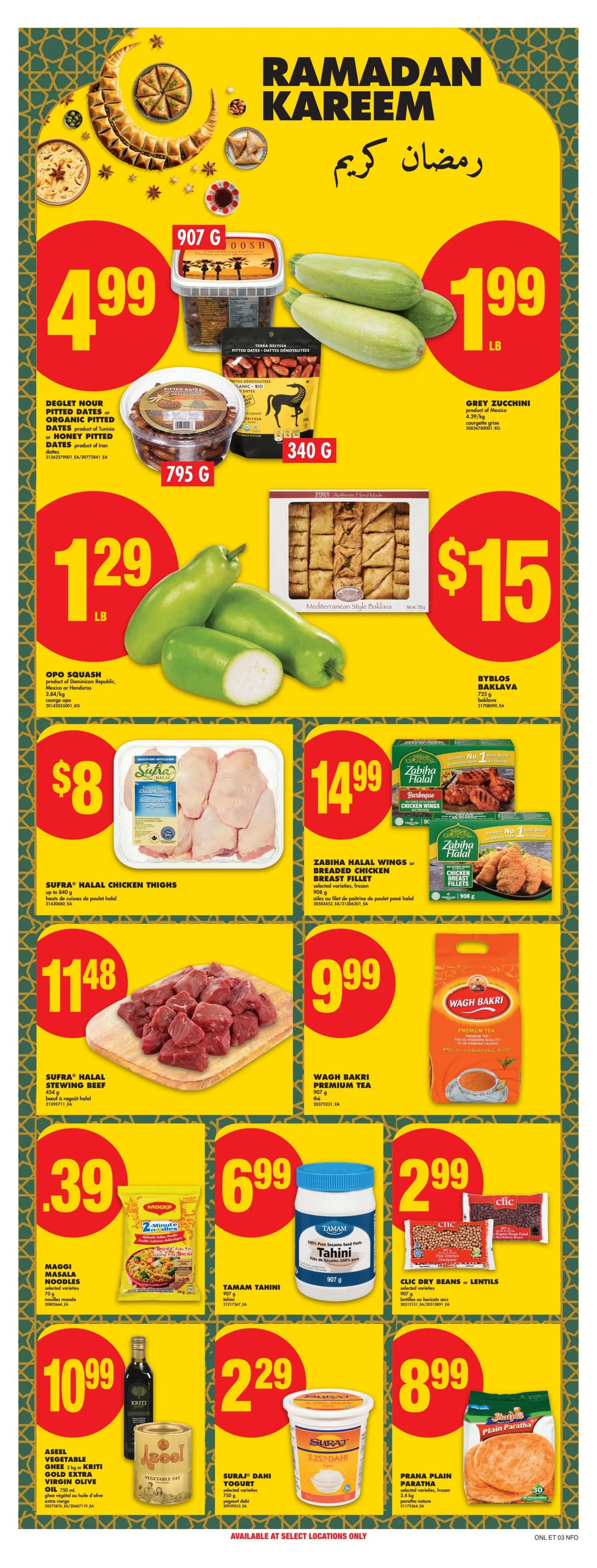 No Frills Ontario Weekly Flyer Specials, Page 23. Featuring Ramadan Kareem specials. Deglet Nour pitted dates or organic pitted dates from Tunisia, or honey pitted dates from Iran are $4.99 for 907g. Grey Zucchini is $1.99 per lb. Opo Squash is $1.29 per lb. Byblos Baklava, 725g, is $15. Sufra Halal Chicken Thighs, up to 840g, are $8. Zabiha Halal Wings or Breaded Chicken Breast Fillets, 908g, are $14.99. Sufra Halal Stewing Beef, 454g, is $11.48. Maggi Masala Noodles, selected varieties, are $0.39. Tamam Tahini, 907g, is $6.99. Clic Dry Beans or Lentils, selected varieties, are $2.99. Aseel Vegetable Ghee 2kg or Kriti Gold Extra Virgin Olive Oil 750ml are $10.99. Suraj Dahi Yogurt, selected varieties, 750g, is $2.29. Prana Plain Paratha, selected varieties, frozen 2.4kg, is $8.99.99. Wagh Bakri Premium Tea, 907g, is $9.99.