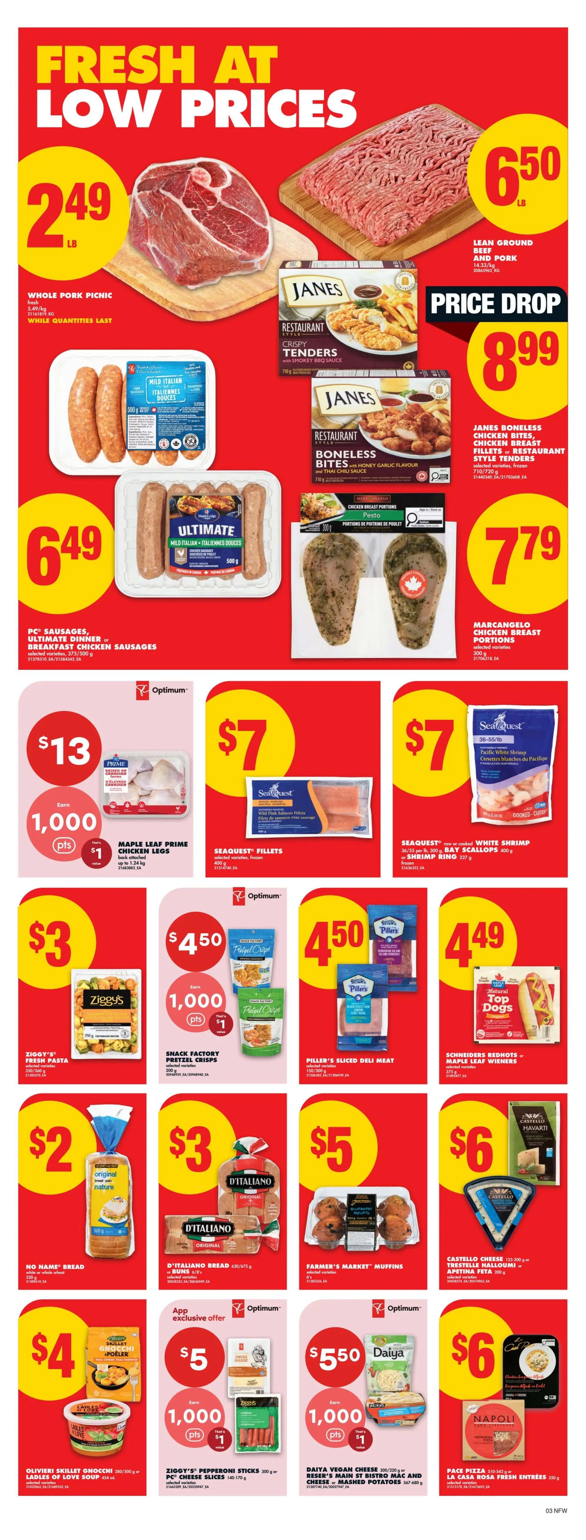 No Frills weekly flyer specials page 4. Featuring Whole Pork Picnic for $2.49/lb. Lean Ground Beef and Pork for $6.50/lb. PC Sausages, Ultimate Dinner or Breakfast Chicken Sausages for $6.49. Janes Boneless Chicken Bites, Chicken Breast Fillets or Restaurant Style Tenders for $8.99. Maple Leaf Prime Chicken Legs for $13 with 1,000 Optimum points value $1. Seaquest Fillets for $7. Seaquest raw or cooked White Shrimp or Bay Scallops for $7.79/lb. Ziggy's Fresh Pasta for $3. Snack Factory Pretzel Crisps for $4.50 with 1,000 Optimum points value $1. Piller's Sliced Deli Meat for $4.50. Schneiders Redhots or Maple Leaf Wieners for $4.49. No Name Bread for $2. D'Italiano Bread or Buns for $3. Farmer's Market Muffins for $5. Castello Cheese Havarti or Trestelle Halloumi or Apetina Feta for $6. Olivieri Skillet Gnocchi or Ladles of Love Soup for $4. Daiya Vegan Cheese or Reser's Main St Bistro Mac and Cheese or Mashed Potatoes for $5.50 with 1,000 Optimum points value $1. Pace Pizza or La Casa Rosa Fresh Entrees for $6.