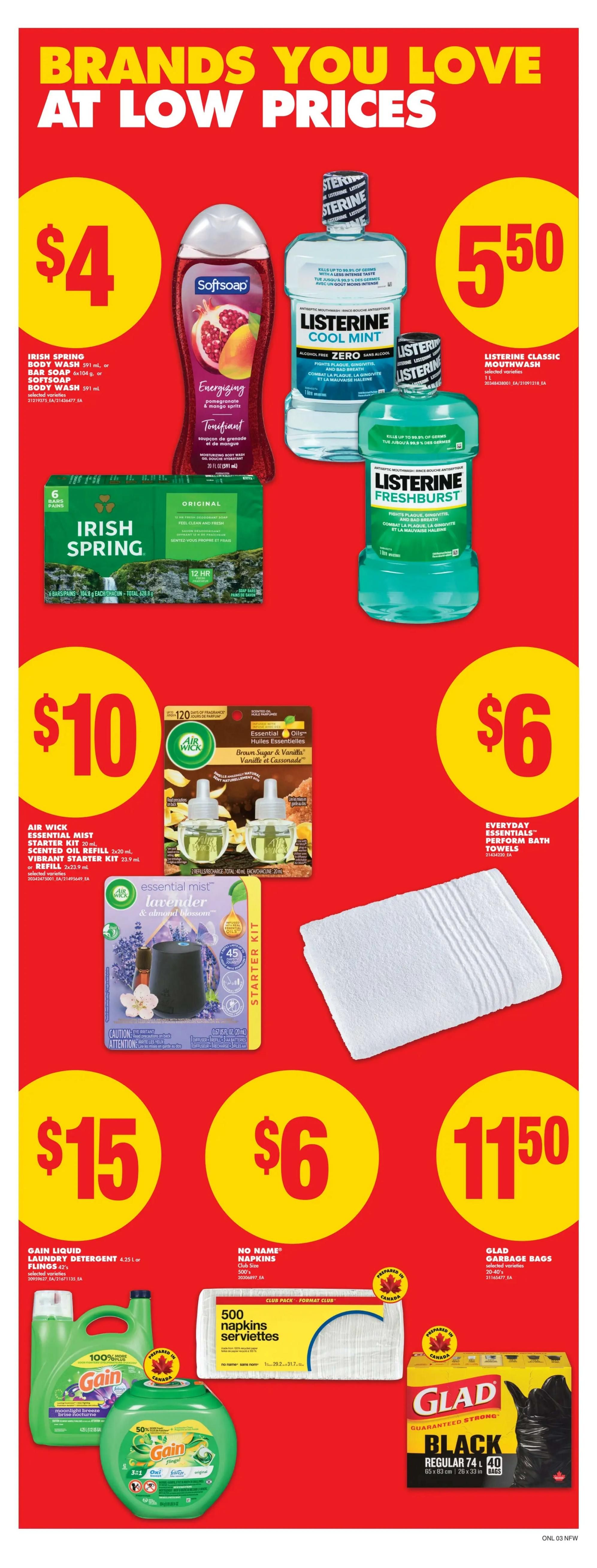 No Frills weekly flyer specials page 10 features brands you love at low prices. On this page, find Irish Spring body wash or bar soap for $4, Softsoap body wash for $4. Listerine Cool Mint and Fresh Burst mouthwash are available. Listerine Classic Mouthwash is $5.50. Air Wick Essential Mist starter kits or refills are $10. Everyday Essentials Perform Bath Towels are $6. Gain Liquid Laundry Detergent 4.25 L or Flin gs are $15. No Name Napkins, 500 count, are $6. Glad Garbage Bags, 20-40 count, are $11.50.