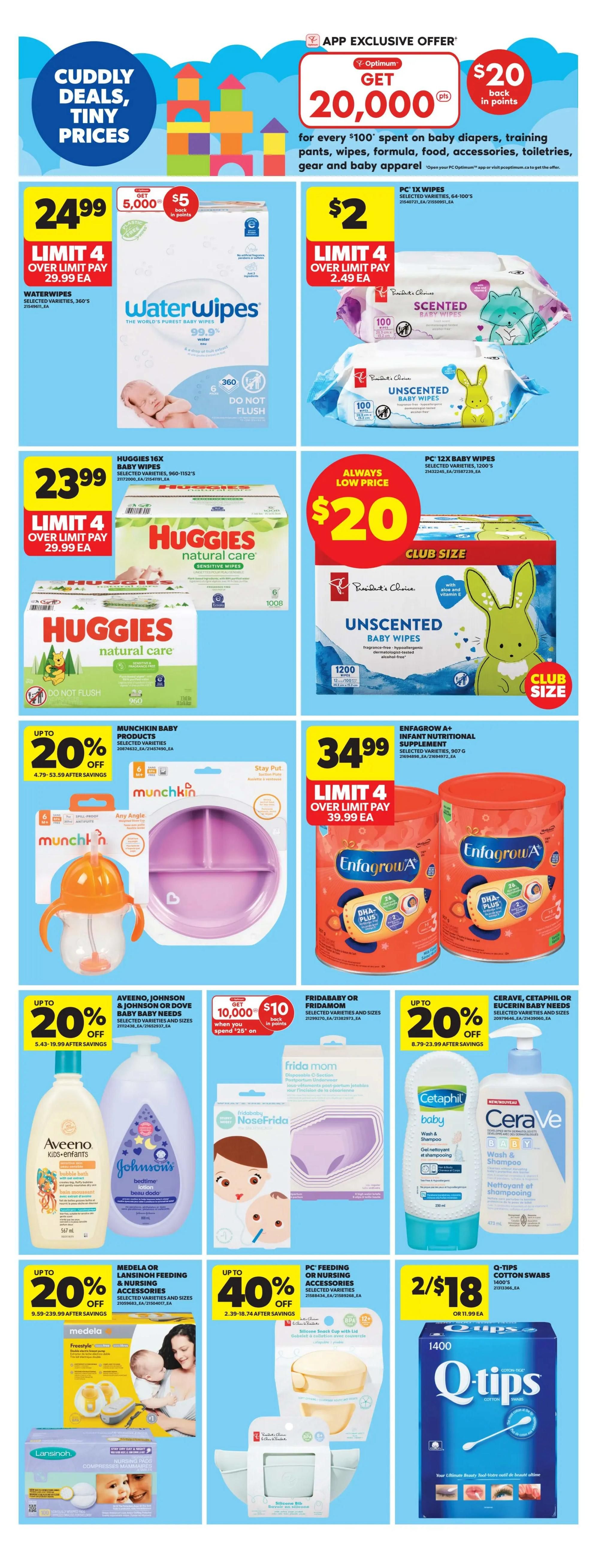 Real Canadian Superstore Ontario flyer page 25 features Cuddly Deals, Tiny Prices on baby essentials. App exclusive offer: Get 20,000 Optimum points ($20 back in points) for every $100 spent on baby diapers, training pants, wipes, formula, food, accessories, toiletries, gear and baby apparel. WaterWipes selected varieties 360's are $24.99 with a limit of 4, or over limit pay $29.99 each. Huggies Natural Care sensitive wipes, 960-1152's, are $23.99 with a limit of 4, or over limit pay $29.99 each. President's Choice Scented and Unscented Baby Wipes, 100 count, are $2.00 each with a limit of 4. PC 12X Baby Wipes, 1200 count club size, are an 'Always Low Price' of $20.00. Munchkin Baby Products, including the Any Angle Spill-Proof Straw Cup and Stay Put Suction Plate, are up to 20% off, with savings from $4.79-$53.59. Enfamil Enfamilgrow A+ Infant Nutritional Supplement, selected varieties, 907g, are $34.99 with a limit of 4, or over limit pay $39.99 each. Aveeno, Johnson or Dove Baby Bath and Baby Needs are up to 20% off, with savings from $5.43-$19.99. Fridababy or Fridababy NoseFrida are featured. Cerave, Cetaphil or Eucerin Baby Needs are up to 20% off, with savings from $8.79-$23.99. Medela Feeding or Nursing Accessories are on sale. Lansinoh Nursing Pads are featured. PC Feeding or Nursing Accessories are on sale. Q-Tips Cotton Swabs, 1400 count, are 2 for $18.00, or $11.99 each.