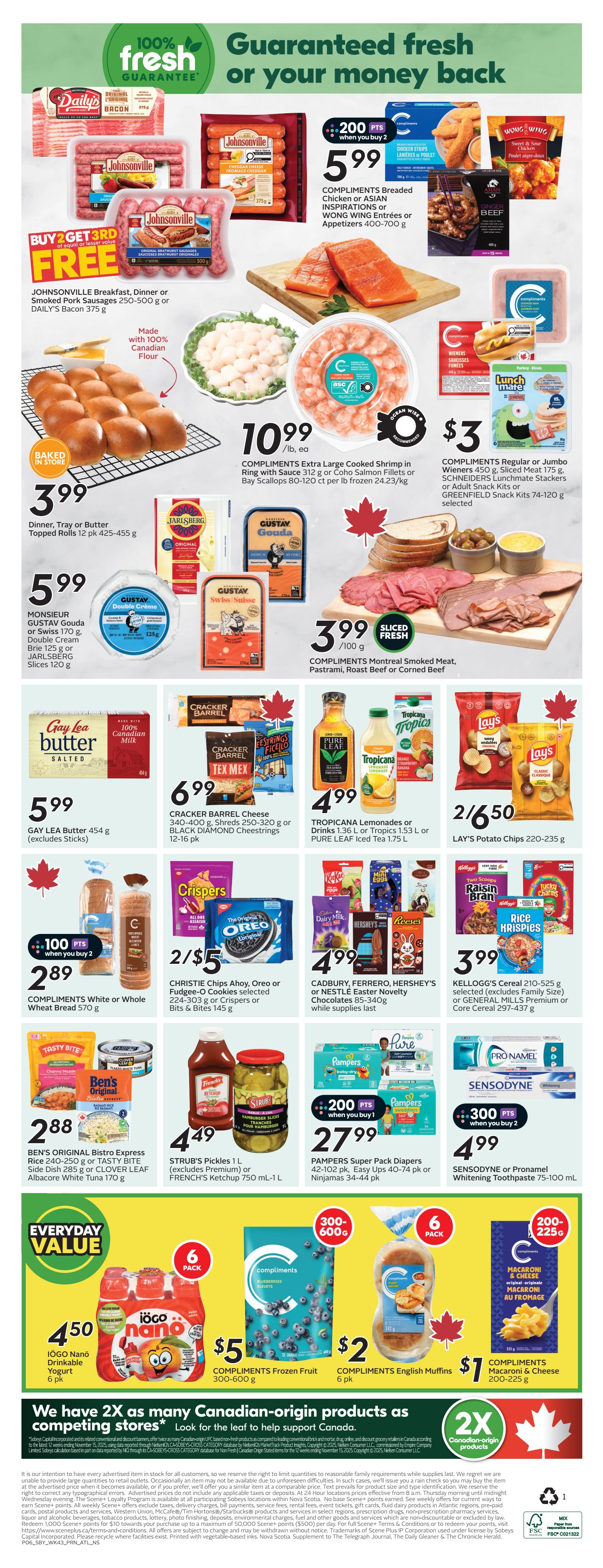 Sobeys Atlantic Canada Weekly Flyer Specials Page 3. Guaranteed fresh or your money back. Johnsonville Breakfast, Dinner or Smoked Pork Sausages 250-500 g or DAILY'S Bacon 375 g. Compliments Breaded Chicken Strips, Asian Inspirations or WONG WING Entrees 400-700 g for $5.99 with 200 bonus points when you buy 2. Compliments Regular or Jumbo Wieners 450 g, Sliced Meat 175 g, SCHNEIDERS Lunchmate Stackers or GREENFIELD Snack Kits 74-120 g for $3. Baked in store Topped Rolls 12 pk for $3.99. Extra Large Cooked Shrimp 312 g or Coho Salmon Fillets or Bay Scallops 80-120 ct per lb frozen for $10.99. Monsieur Gustav Gouda or Swiss 170 g, Double Cream Brie 125 g or JARLSBERG Slices 120 g. Gay Lea Butter 454 g for $5.99. CRACKER BARREL Cheese 340-400 g, Shreds 250-320 g or BLACK DIAMOND Cheesestrings 12-16 pk for $6.99. Christie Chips Ahoy, Oreo or Fudge-O Cookies 224-303 g or Crispers or Bits & Bites 145 g for 2/$5. Compliments White or Whole Wheat Bread 570 g for $2.89 with 100 bonus points when you buy 2. Tropicana Lemonades or Drinks 1.36 L or Tropics 1.53 L or PURE LEAF Iced Tea 1.75 L for $4.99. Lay's Potato Chips 220-235 g for 2/$6.50. Compliments Montreal Smoked Meat, Pastrami, Roast Beef or Corned Beef sliced fresh for $3.99 /100 g. Ben's Original Bistro Express Rice 240-250 g or TASTY BITE Side Dish 285 g or CLOVER LEAF Albacore White Tuna 170 g for $2.88. Strub's Pickles 1 L or French's Ketchup 750 mL-1 L for $4.49. Cadbury, Ferrero, Hershey's or Nestle Easter Novelty Chocolates 85-340 g for $4.99 while supplies last. Pampers Super Pack Diapers 42-102 pk, Easy Ups 40-74 pk or Ninjamas 34-44 pk for $27.99 with 200 bonus points when you buy 1. Sensodyne or Pronamel Whitening Toothpaste 75-100 mL for $4.99 with 300 bonus points when you buy 2. IOGO Nanô Drinkable Yogurt 6 pk for $4.50. Compliments English Muffins 6 pk for $2. Compliments Macaroni & Cheese 200-225 g for $7.