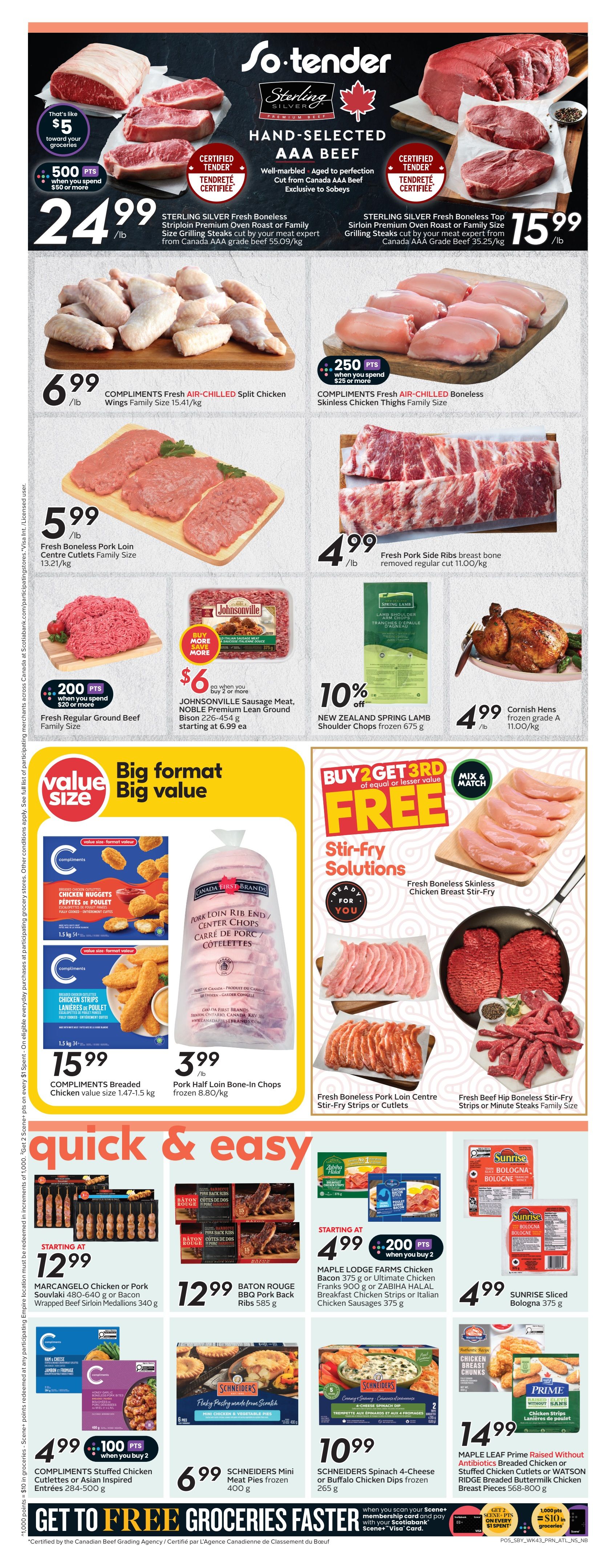 Sobeys Atlantic Canada Weekly Flyer Specials, Page 8. Sterling Silver Fresh Boneless Striploin Premium Oven Roast or Family Size Grilling Steaks are $24.99/lb, with 500 bonus Scene+ points when you spend $50 or more. Sterling Silver Fresh Boneless Top Sirloin Premium Oven Roast or Family Size Grilling Steaks are $15.99/lb. Compliments Fresh Air-Chilled Split Chicken Wings Family Size are $6.99/lb. Compliments Fresh Air-Chilled Boneless Skinless Chicken Thighs Family Size are $4.99/lb with 250 bonus Scene+ points when you spend $25 or more. Fresh Boneless Pork Loin Centre Cutlets Family Size are $5.99/lb. Fresh Pork Side Ribs breast bone removed regular cut are $4.99/lb. Johnsonville Sausage Meat, NOBLE Premium Lean Ground Bison 226-454 g is starting at $6.99 each when you buy 2. New Zealand Spring Lamb Shoulder Chops frozen 675 g are 10% off. Cornish Hens frozen grade A are $4.99/lb. Stir-fry solutions include Fresh Boneless Skinless Chicken Breast Stir-Fry. Compliments Breaded Chicken Cutlets Chicken Nuggets and Chicken Strips value size 1.47-1.5 kg are $15.99. Canada First Brands Pork Loin Rib End Centre Chops frozen are $3.99/lb. Quick & Easy section features Marcangelo Chicken or Pork Souvlaki 480-640 g or Bacon Wrapped Beef Sirloin Medallions 340 g starting at $12.99. Baton Rouge BBQ Pork Back Ribs 585 g are $12.99. Maple Lodge Farms Chicken Bacon 375 g or Ultimate Chicken Franks 900 g or Zabiha Halal Breakfast Chicken Strips or Italian Chicken Sausages 375 g are starting at $4.99 with 200 bonus Scene+ points when you buy 2. Sunrise Sliced Bologna 375 g is $4.99. Compliments Stuffed Chicken Cutlettes or Asian Inspired Entrées 284-500 g are $4.99 with 100 bonus Scene+ points when you buy 2. Schneiders Mini Meat Pies frozen 400 g are $6.99. Schneiders Spinach 4-Cheese or Buffalo Chicken Dips frozen 265 g are $10.99. Maple Leaf Prime Raised Without Antibiotics Breaded Chicken or Stuffed Chicken Cutlets or Watson Ridge Breaded Buttermilk Chicken Breast Pieces 568-800 g are $14.99. Get to free groceries with Scene+ and Scotiabank Visa card.