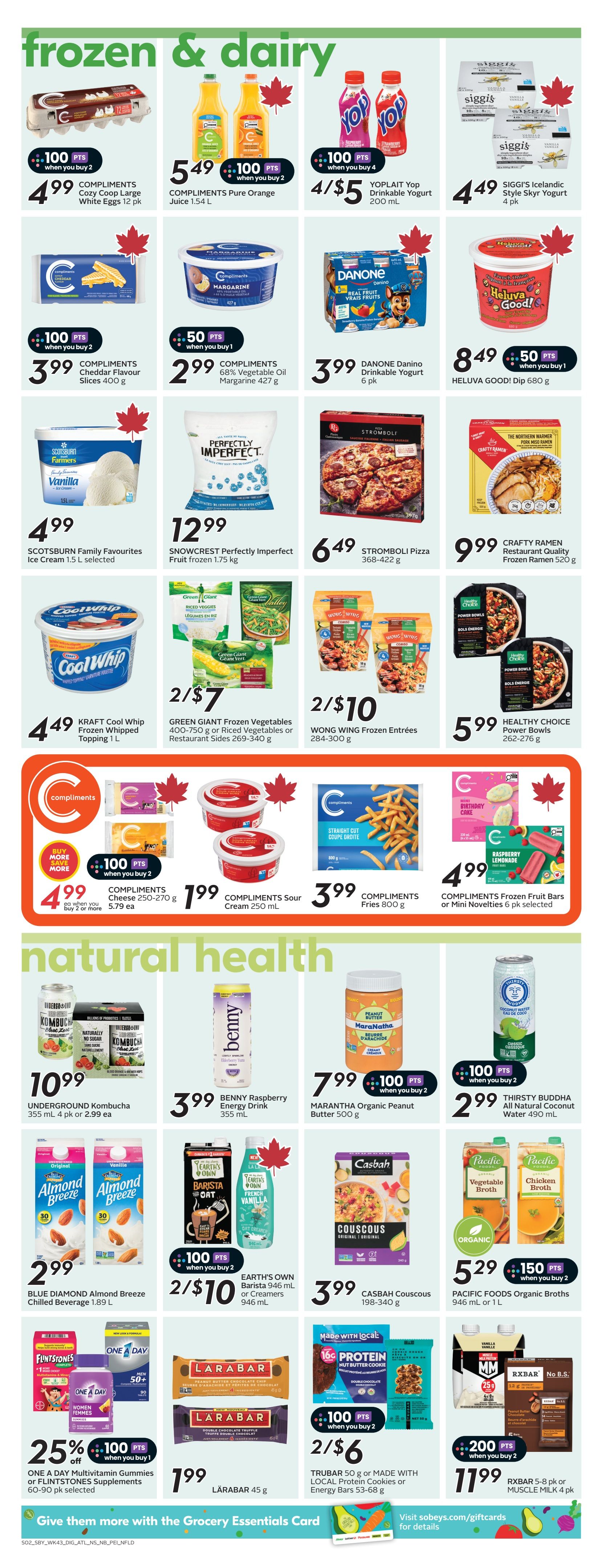 Sobeys Atlantic Canada flyer page 17 featuring Frozen & Dairy and Natural Health products. In Frozen & Dairy, find COMPLIMENTS Cozy Coop Large White Eggs 12 pk for $4.99 with 100 bonus points when you buy 2. COMPLIMENTS Pure Orange Juice 1.54 L is $5.49 with 100 bonus points when you buy 2. YOPLAIT Yop Drinkable Yogurt 200 mL is 4/$5. SIGGI'S Icelandic Style Skyr Yogurt 4 pk is $4.49. COMPLIMENTS Cheddar Flavour Slices 400 g is $3.99 with 100 bonus points when you buy 2. COMPLIMENTS 68% Vegetable Oil Margarine 427 g is $2.99 with 50 bonus points when you buy 1. SCOTSBURN Family Favourites Ice Cream 1.5 L is $4.99. SNOWCREST Perfectly Imperfect Fruit frozen 1.75 kg is $12.99. DANONE Danino Drinkable Yogurt 6 pk is $3.99. HELUVA GOOD! Dip 680 g is $8.49 with 50 bonus points when you buy 1. STROMBOLI Pizza 368-422 g is $6.49. CRAFTY RAMEN Restaurant Quality Frozen Ramen 520 g is $9.99. KRAFT Cool Whip Frozen Whipped Topping 1 L is $4.49. GREEN GIANT Frozen Vegetables 400-750 g or Riced Vegetables or Restaurant Sides 269-340 g are 2/$7. WONG WING Frozen Entrées 284-300 g are 2/$10. HEALTHY CHOICE Power Bowls 262-276 g are $5.99. COMPLIMENTS Cheese 250-270 g is $4.99 each when you buy 2 or more, earning 100 bonus points when you buy 2. COMPLIMENTS Sour Cream 250 mL is $1.99. COMPLIMENTS Fries 800 g is $3.99. COMPLIMENTS Frozen Fruit Bars or Mini Novelties 6 pk selected are $4.99. In Natural Health, UNDERGROUND Kombucha 355 mL 4 pk is $10.99 or $2.99 each. MARANTHA Organic Peanut Butter 500 g is $7.99 with 100 bonus points when you buy 2. BENNY Raspberry Energy Drink 355 mL is $3.99. THIRSTY BUDDHA All Natural Coconut Water 490 mL is $2.99 with 100 bonus points when you buy 2. BLUE DIAMOND Almond Breeze Chilled Beverage 1.89 L is $2.99. EARTH'S OWN Barista 946 mL or Creamers 946 mL are 2/$10 with 100 bonus points when you buy 2. CASBAH Couscous 198-340 g is $3.99. PACIFIC FOODS Organic Broths 946 mL or 1 L are $5.29 with 150 bonus points when you buy 2. ONE A DAY Multivitamin Gummies or FLINTSTONES Supplements 60-90 pk selected are 25% off and earn 100 bonus points when you buy 1. LÄRABAR 45 g is $1.99. TRUBAR 50 g or MADE WITH LOCAL Protein Cookies or Energy Bars 53-68 g are 2/$6 with 100 bonus points when you buy 2. RXBAR 5-8 pk or MUSCLE MILK 4 pk are $11.99 with 200 bonus points when you buy 2.