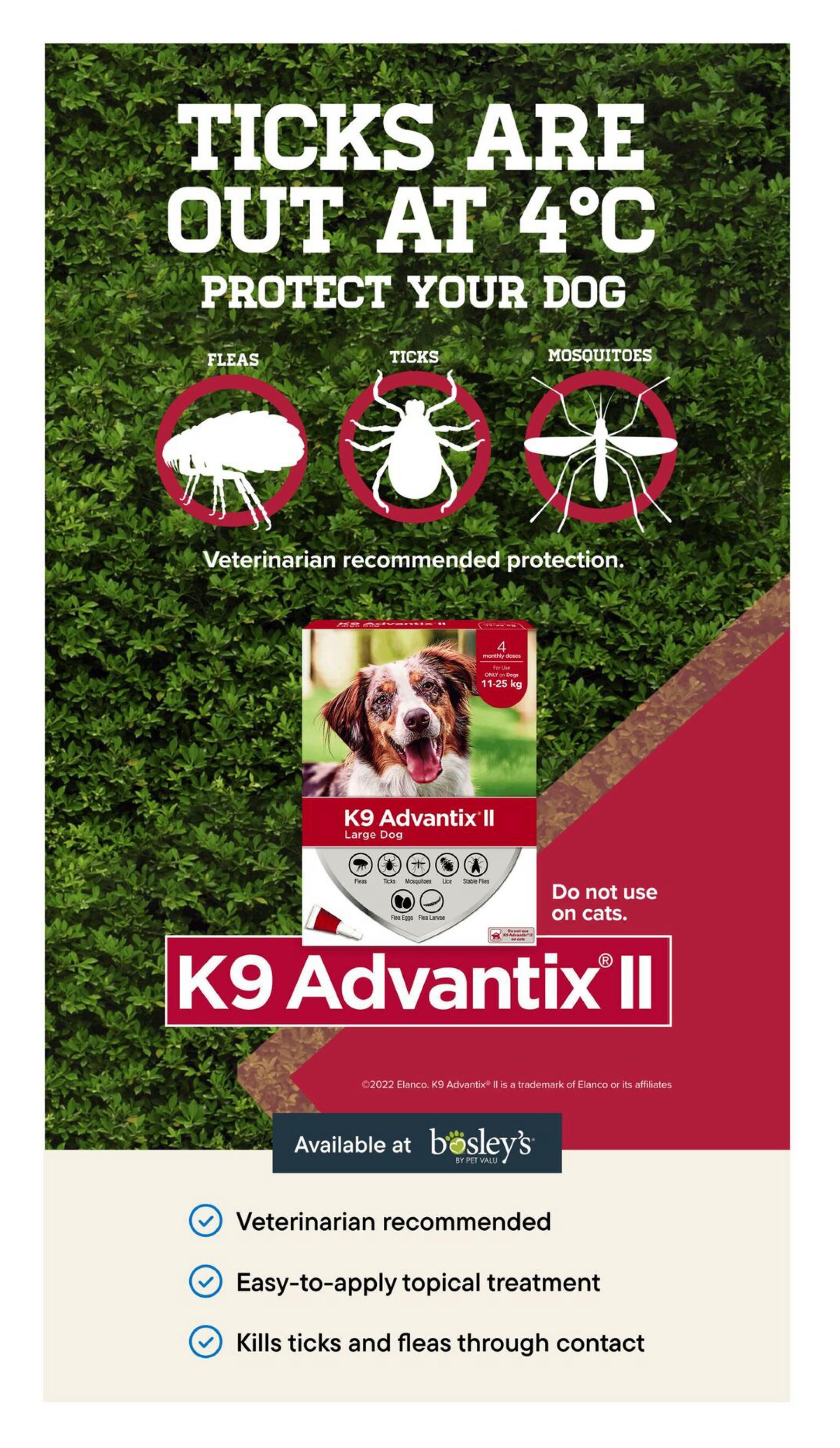 Bosley's flyer page 7: Ticks are out at 4°C! Protect your dog from fleas, ticks, and mosquitoes with K9 Advantix II. This veterinarian-recommended protection is an easy-to-apply topical treatment that kills ticks and fleas through contact. The product shown is for large dogs weighing 11-25 kg and contains 4 monthly doses. It is also effective against lice and stable flies, as well as flea eggs and flea larvae. K9 Advantix II is available at Bosley's. Do not use on cats.
